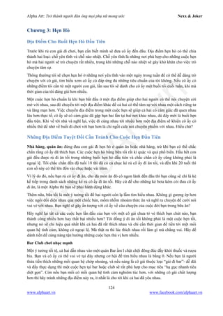 Alpha Art: Trở thành người đàn ông mọi phụ nữ mong ước Nexx & Joker
124
www.alphaart.vn www.facebook.com/alphaart.vn
Chương 3: Hẹn Hò
Địa Điểm Cho Buổi Hẹn Hò Đầu Tiên
Trước khi rủ con gái đi chơi, bạn cần biết mình sẽ đưa cô ấy đến đâu. Địa điểm hẹn hò có thể chia
thành hai loại: chỗ yên tĩnh và chỗ náo nhiệt. Chỗ yên tĩnh là những nơi phù hợp cho những cuộc hẹn
hò mà hai người sẽ trò chuyện rất nhiều, trong khi những chỗ náo nhiệt sẽ gây khó khăn cho việc trò
chuyện tâm sự.
Thông thường tôi sẽ chọn hẹn hò ở những nơi yên tĩnh vào một ngày trong tuần để có thể dễ dàng trò
chuyện với cô gái, tìm hiểu xem cô ấy có đáp ứng đủ những tiêu chuẩn của tôi không. Nếu cô ấy có
những điểm tôi cần từ một người con gái, lần sau tôi sẽ dành cho cô ấy một buổi tối cuối tuần, khi mà
thời gian của tôi đáng giá hơn nhiều.
Một cuộc hẹn hò chuẩn là khi bạn bắt đầu ở một địa điểm giúp cho hai người có thể nói chuyện cởi
mở với nhau, sau đó chuyển tới một địa điểm khác để cả hai có thể tâm sự với nhau một cách riêng tư
và lãng mạn hơn. Việc chuyển địa điểm trong một cuộc hẹn sẽ giúp cả hai có cảm giác đã quen nhau
lâu hơn thực tế, cô ấy sẽ có cảm giác đã gặp bạn hai lần tại hai nơi khác nhau, dù đây mới là buổi hẹn
đầu tiên. Khi về tới nhà và nghĩ lại, việc đi cùng nhau tới nhiều hơn một địa điểm sẽ khiến cô ấy có
nhiều thứ để nhớ về buổi đi chơi với bạn hơn là chỉ ngồi cafe nói chuyện phiếm với nhau. Hiểu chứ?
Những Địa Điểm Tuyệt Đối Cần Tránh Cho Cuộc Hẹn Đầu Tiên
Nhà hàng, quán ăn: đừng đưa con gái đi hẹn hò ở quán ăn hoặc nhà hàng, trừ khi bạn có thể chắc
chắn rằng cô ấy đã thích bạn. Các cuộc hẹn hò bằng bữa tối rất kì quặc và quá phổ biến. Hầu hết con
gái đều được rủ đi ăn tối trong những buổi hẹn hò đầu tiên và chắc chắn cô ấy cũng không phải là
ngoại lệ. Tôi chắc chắn đến độ tuổi 18 thì đã có cả chục kẻ rủ cô ấy đi ăn tối, và đến khi 20 tuổi thì
con số này có thể lên đến vài chục hoặc vài trăm.
Vì lý do đó, nếu bạn rủ cô ấy đi ăn, cho dù món ăn đó có ngon lành đến đâu thì bạn cũng sẽ chỉ là kẻ
kế tiếp trong danh sách những kẻ rủ cô ấy đi ăn tối. Hãy cứ để cho những kẻ beta kém cỏi đưa cô ấy
đi ăn, là một Alpha thì bạn sẽ phải hành động khác.
Thêm nữa, bữa tối là môt ý tưởng tồi để hai người còn lạ lẫm tìm hiểu nhau. Không gì gượng ép hơn
việc ngồi đối diện nhau qua một chiếc bàn, mồm nhồm nhoàm thức ăn và nghĩ ra chuyện để cười nói
vui vẻ với nhau. Bạn nghĩ sẽ gây ấn tượng với cô ấy về câu chuyện của cuộc đời bạn trong bữa ăn?
Hãy nghĩ lại tất cả các cuộc hẹn lần đầu của bạn với một cô gái chưa tỏ vẻ thích bạn chút nào, bạn
thành công nhiều hơn hay thất bại nhiều hơn? Tôi đồng ý đi ăn tối không phải là một cuộc hẹn tồi,
nhưng nó sẽ chỉ hiệu quả nhất khi cả hai đã rất thích nhau và chỉ cần thời gian để tiến tới một mối
quan hệ tình cảm, không có ngoại lệ. Mà thật ra thì lúc thích nhau rồi làm gì mà chẳng vui. Hãy để
dành tiền để cùng nàng tận hưởng những cuộc hẹn thú vị hơn nhiều.
Bar Club chơi nhạc mạnh
Một ý tưởng tồi tệ, cả hai dẫn nhau vào một quán Bar ầm ĩ chật chội đông đúc đầy khói thuốc và rượu
bia. Bạn và cô ấy có thể vui vẻ tại đây nhưng cơ hội để tìm hiểu nhau là bằng 0. Nếu bạn là người
thừa tiền thích những mối quan hệ chớp nhoáng, và nếu nàng là cô gái thuộc loại “gái đi bar”- dễ dãi
và đầy thực dụng thì một cuộc hẹn tại bar hoặc club sẽ rất phù hợp cho mục tiêu “hạ gục nhanh tiêu
diệt gọn”. Còn nếu bạn mối có mối quan hệ tình cảm nghiêm túc hơn, với những cô gái chất lượng
hơn thì hãy tránh những địa điểm này ra, ít nhất là cho tới khi cả hai đã yêu nhau.
 