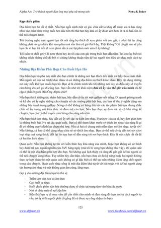 Alpha Art: Trở thành người đàn ông mọi phụ nữ mong ước Nexx & Joker
125
www.alphaart.vn www.facebook.com/alphaart.vn
Rạp chiếu phim
Địa điểm hẹn hò tồi tệ nhất. Nếu bạn ngồi cạnh một cô gái, chia cắt là khay để nước và cả hai cùng
nhìn vào màn hình trong buổi hẹn đầu tiên thì thà bạn hãy đưa cô ấy đi ăn còn hơn, ít ra cả hai còn có
thể nói chuyện được.
Tôi thường nghe một người bạn tôi nói rằng họ thích đi xem phim với con gái, ít nhất thì họ cũng
không phải nói gì nhiều khi xem phim mà vẫn làm cô gái thích họ. Thật không? Có cô gái nào sẽ yêu
bạn chỉ vì bạn trả tiền đi xem phim tất cả các bộ phim mới với cô ấy không?
Tôi luôn từ chối gợi ý đi xem phim hay ăn tối của con gái trong buổi hẹn đầu tiên. Tôi cho họ biết tôi
không thích những chỗ đó bởi vì chúng không thuận tiện để hai người tìm hiểu về nhau một cách tự
nhiên.
Những Địa Điểm Phù Hợp Cho Buổi Hẹn Hò
Địa điểm hẹn hò phù hợp nhất cho bạn chính là những nơi bạn thích đến nhất và thấy thoải mái nhất.
Mỗi người có một sở thích khác nhau và có những địa điểm ưu thích khác nhau. Hãy tận dụng những
nơi này mỗi khi bạn muốn hẹn hò. Bạn sẽ là chính mình khi tới những nơi này và điều này sẽ truyền
cảm hứng cho cô gái đi cùng bạn. Bạn vẫn nhớ tới khái niệm đưa cô ấy vào thế giới của mình tôi đề
cập ở phần Người Đàn Ông Alpha chứ?
Nếu bạn thích những tác phẩm hội họa, hãy dẫn cô ấy tới một gallery nổi tiếng. Đi quanh phòng tranh
và kể cho cô ấy nghe những câu chuyện về các trường phái hội họa, các họa sĩ lớn, ý nghĩa đằng sau
những bức tranh trong gallery. Nàng có thể không có hứng thú với các tác phẩm hội họa nhưng chắc
chắn sẽ ấn tượng với kiến thức và đam mê của bạn. Nếu bạn thực sự đam mê và có khả năng kể
chuyện, bạn còn có thể truyền cảm hứng cho nàng nữa chứ.
Nếu bạn thích âm nhạc, hãy dẫn cô ấy tới các sự kiện âm nhạc, liveshow của ca sĩ, hay đơn giản hơn
là những buổi hát live tại các quán cafe. Bạn có thể tham khảo trước sở thích âm nhạc của nàng là gì
để có những quyết định lựa chọn phù hợp. Nếu cả hai có chung một niềm đam mê âm nhạc, tuyệt vời!
Nếu không, cả hai có thể cùng nhau chia sẻ sở thích âm nhạc. Bạn có thể nói cô ấy dẫn tới nơi chơi
loại nhạc mà nàng thích, đổi lại lần sau bạn sẽ dẫn nàng tới nơi bạn thích. Đây là một cách rất tốt để
cả hai tìm hiểu nhau.
Quán cafe: Nếu bạn không tự tin với kiến thức hay khả năng của mình, hoặc bạn không có sở thích
hay đam mê nào ngoài nghiên cứu JAV hàng ngày (mà tôi hi vọng bạn không như vậy), thì quán cafe
có thể là một địa điểm phù hợp cho bạn. Nó không quá lịch thiệp và cũng đủ gần gũi để hai người có
thể nói chuyện cùng nhau. Tuy nhiên hãy cẩn thận, nếu bạn chưa có đủ kỹ năng hoặc hai người không
thực sự hợp nhau thì một quán cafe không có gì đặc biệt có thể tạo nên những điểm lặng chết người
trong câu chuyện. Quán cafe nhạc sống là một địa điểm khá tuyệt vời rất tuyệt vời để hai người cùng
tận hưởng âm nhạc và một không gian ấm cúng, lãng mạn.
Gợi ý cho những địa điểm hẹn hò thú vị:
- Triển lãm văn hóa và ẩm thực
- Các buổi ca nhạc
- Buổi chiếu phim văn hóa thường được tổ chức tại trung tâm văn hóa các nước
- Nơi tổ chức một số sự kiện lớn
- Siêu thị (bạn tự đi mua sắm đồ cần thiết cho mình và đưa nàng đi theo với tư cách người tư
vấn, cô ấy sẽ là người phải cố gắng để có được sự công nhận của bạn)
 