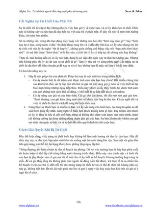 Alpha Art: Trở thành người đàn ông mọi phụ nữ mong ước Nexx & Joker
126
www.alphaart.vn www.facebook.com/alphaart.vn
Cắt Nghĩa Sự Từ Chối Của Phái Nữ
Sự từ chối tôi đề cập ở đây không phải là việc bạn gợi ý về cuộc hẹn, và cô ấy khéo léo từ chối. Điều
này sẽ không xảy ra nếu bạn đã đọc hết bài viết của tôi ở phần trên. Ở đây tôi nói về một tình huống
khác, oái oăm hơn nhiều.
Sẽ có những lần, trong khi bạn đang loay hoay với những câu hỏi như “hôm nay mặc gì?” hay “hôm
nay ăn ở đâu, uống nước ở đâu” thì điện thoại rung lên và ở đầu dây bên kia, cô ấy nhẹ nhàng nói lời
từ chối với một lý do nghe “rất là hợp lý”, không quên chống chế bằng việc nói “hẹn anh hôm khác
nhé”. Ai mà biết được “hôm khác” sẽ là lúc nào, và khi đó cô ấy có tiếp tục dở chứng nữa hay không?
Thực tế, tình huống nếu cô cô ấy nói thật, đúng là có việc đột ngột xảy ra thật thì không sao. Nhưng
nếu không phải thì lý do ẩn sau sự từ chối là gì? Tâm lý phụ nữ vô cùng phức tạp! Cắt nghĩa sự từ
chối là cần thiết để hiểu chuyện gì đã xảy ra và có hay không bạn đã mắc sai lầm ở đó để sửa chữa.
Có hai khả năng xảy ra:
1. Đây là một phép thử của phái nữ. Phép thử này là một mũi tên trúng nhiều đích:
- Cô ấy muốn biết là đã kiểm soát được tình cảm của bạn hay chưa? Rất nhiều chàng trai
sau khi bị từ chối, do bị hấp dẫn lớn bởi cô gái mà vội vàng gợi ý luôn về việc thiết kế lại
buổi hẹn trong những ngày tiếp theo. Điều này khiến cô ấy thấy mình đạt được tình cảm
của anh chàng một cách khá dễ dàng, vì thế mất đi sự hấp dẫn đã có với anh ta.
- Cô ấy nâng cao giá trị của bản thân. Cái gì khó đạt được, thì đều trở nên quý giá hơn.
Thỉnh thoảng, con gái kiêu căng một chút sẽ khiến đàn ông bị thu hút. Cô ấy nghĩ thế và
việc từ chối đi chơi là cách để nàng thể hiện điều này.
2. Nàng thực sự thích bạn và muốn có bạn. Cô ấy sẵn sàng cho buổi hẹn, lục tung tủ quần áo để
xuất hiện lộng lẫy nhất, nàng nghĩ về buổi hẹn nhiều không kém gì bạn. Tuy nhiên, đột nhiên
cô ấy lo lắng là nếu đi đến chỗ hẹn, nàng sẽ không thể kiểm soát được bản thân mình, thậm
chí không cưỡng lại được những động chạm gần gũi của bạn. Sự băn khoăn này khiến con gái
sản sinh cảm giác sợ hãi, và từ sợ hãi dẫn đến quyết định từ chối cuộc hẹn.
Cách Giải Quyết Khi Bị Từ Chối
Hãy thể hiện rằng, việc nàng từ chối buổi hẹn không hề làm ảnh hưởng tới tâm lý của bạn. Hãy để
điều này xảy ra như việc bạn ném một hòn sỏi xuống mặt hồ nước rộng lớn vậy. Sau một vài giây đầu
tiên gợn sóng, mặt hồ trở lại trạng thái yên ả, phẳng lặng ngay lập tức.
Thông thường, tôi luôn chuẩn bị sẵn kế hoạch dự phòng. Dù rơi vào trường hợp bị hủy hẹn phút cuối
tôi hoàn toàn có thể lấp chỗ trống bằng một chương trình khác. Điều này vừa tránh việc cả buổi tối
của bạn bị phụ thuộc vào cô gái mà tôi sẽ nói cho cô ấy biết về kế hoạch B trong trường hợp nàng từ
chối, để cô gái thấy rằng tôi không phải một người dễ dàng nắm bắt được. Và thực tế là có nhiều lần
kế hoạch B của tôi thú vị đến nỗi tôi chỉ mong nàng từ chối để tôi có thể đi chơi mà không phải áy
náy gì, không biết bao lần tôi đã suýt phải reo lên và gợi ý ngay việc hủy cuộc hẹn khi một cô gái tỏ ý
ngại khi đi chơi.
 