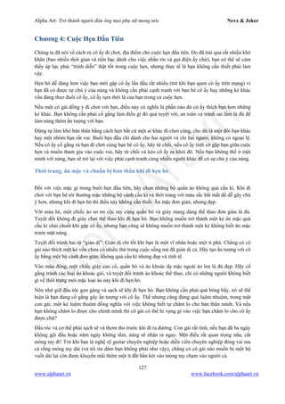 Alpha Art: Trở thành người đàn ông mọi phụ nữ mong ước Nexx & Joker
127
www.alphaart.vn www.facebook.com/alphaart.vn
Chương 4: Cuộc Hẹn Đầu Tiên
Chúng ta đã nói về cách rủ cô ấy đi chơi, địa điểm cho cuộc hẹn đầu tiên. Do đã trải qua rất nhiều khó
khăn (bao nhiều thời gian và tiền bạc dành cho việc nhắn tin và gọi điện ấy chứ), bạn có thể sẽ cảm
thấy áp lực phải “trình diễn” thật tốt trong cuộc hẹn, nhưng thực tế là bạn không cần thiết phải làm
vậy.
Hẹn hò dễ dàng hơn việc bạn mới gặp cô ấy lần đầu rất nhiều (trừ khi bạn quen cô ấy trên mạng) vì
bạn đã có được sự chú ý của nàng và không cần phải cạnh tranh với bạn bè cô ấy hay những kẻ khác
vốn đang theo đuổi cô ấy, cô ấy tạm thời là của bạn trong cả cuộc hẹn.
Nếu một cô gái đồng ý đi chơi với bạn, điều này có nghĩa là phần nào đó cô ấy thích bạn hơn những
kẻ khác. Bạn không cần phải cố gắng làm điều gì đó quá tuyệt vời, an toàn và tránh sai lầm là đủ để
làm nàng thêm ấn tượng với bạn.
Đừng tự làm khó bản thân bằng cách hẹn bất cứ một ai khác đi chơi cùng, cho dù là một đôi bạn khác
hay một nhóm bạn rất vui. Buổi hẹn đầu chỉ dành cho hai người và chỉ hai người, không có ngoại lệ.
Nếu cô ấy cố gắng rủ bạn đi chơi cùng bạn bè cô ấy, hãy từ chối, nếu cô ấy tình cờ gặp bạn giữa cuộc
hẹn và muốn tham gia vào cuộc vui, hãy từ chối và kéo cô ấy ra khỏi đó. Nếu bạn không thể ở một
mình với nàng, bạn sẽ trở lại với việc phải cạnh tranh cùng nhiều người khác để có sự chú ý của nàng.
Thời trang, ăn mặc và chuẩn bị bản thân khi đi hẹn hò
Đối với việc mặc gì trong buổi hẹn đầu tiên, hãy chọn những bộ quần áo không quá cầu kì. Khi đi
chơi với bạn bè tôi thường mặc những bộ cánh cầu kì và thời trang với màu sắc bắt mắt để dễ gây chú
ý hơn, nhưng khi đi hẹn hò thì điều này không cần thiết. Ăn mặc đơn giản, nhưng đẹp.
Với mùa hè, một chiếc áo sơ mi cộc tay cùng quần bò và giày mang dáng thể thao đơn giản là đủ.
Tuyệt đối không đi giày chơi thể thao khi đi hẹn hò. Bạn không muốn trở thành một kẻ ăn mặc quá
cầu kì chải chuốt khi gặp cô ấy, nhưng bạn cũng sẽ không muốn trở thành một kẻ không biết ăn mặc
trước mặt nàng.
Tuyệt đối tránh hai từ “giản dị”. Giản dị chỉ tốt khi bạn là một vĩ nhân hoặc một tỉ phú. Chẳng có cô
gái nào thích một kẻ vốn chưa có nhiều thứ trong cuộc sống mà đã giản dị cả. Hãy tạo ấn tượng với cô
ấy bằng một bộ cánh đơn giản, không quá cầu kì nhưng đẹp và tinh tế.
Vào mùa đông, một chiếc giày cao cổ, quần bò và áo khoác dạ mặc ngoài áo len là đủ đẹp. Hãy cố
gắng tránh các loại áo khoác gió, và tuyệt đối tránh áo khoác thể thao, chỉ có những người không biết
gì về thời trang mới mặc loại áo này khi đi hẹn hò.
Nên nhớ giữ đầu tóc gọn gàng và sạch sẽ khi đi hẹn hò. Bạn không cần phải quá bóng bẩy, nó sẽ thể
hiện là bạn đang cố gắng gây ấn tượng với cô ấy. Thế nhưng cũng đừng quá luộm nhuộm, trong mắt
con gái, một kẻ luộm thuộm đồng nghĩa với việc không biết tự chăm lo cho bản thân mình. Và nếu
bạn không chăm lo được cho chính mình thì cô gái có thể hi vọng gì vào việc bạn chăm lo cho cô ấy
được chứ?
Đầu tóc và cơ thể phải sạch sẽ và thơm tho trước khi đi ra đường. Con gái rất tinh, nếu bạn đã ba ngày
không gội đầu hoặc năm ngày không tắm, nàng sẽ nhận ra ngay. Một điều rất quan trọng nữa, cắt
móng tay đi! Trừ khi bạn là nghệ sỹ guitar chuyên nghiệp hoặc diễn viên chuyên nghiệp đóng vai ma
cà rồng móng tay dài (và tôi tin dám bạn không phải như vậy), chẳng có cô gái nào muốn bị một bộ
vuốt dài lại còn được khuyến mãi thêm một ít đất bẩn két vào móng tay chạm vào người cả.
 