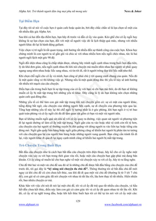 Alpha Art: Trở thành người đàn ông mọi phụ nữ mong ước Nexx & Joker
129
www.alphaart.vn www.facebook.com/alphaart.vn
Tại Điểm Hẹn
Tại đây tôi sẽ nói về cuộc hẹn ở quán cafe hoặc quán ăn, bởi đây chắc chắn sẽ là lựa chọn số một của
rất nhiều độc giả Alpha Art.
Sau khi cả hai đến địa điểm hẹn, bạn hãy đi trước và dẫn cô ấy vào quán. Kéo ghế cho cô ấy ngồi hay
không là sự lựa chọn của bạn, đối với một số người việc đó là lịch thiệp quá mức, nhưng với nhiều
người khác đó lại là hành động gallant.
Việc chọn vị trí ngồi là rất quan trọng, ảnh hưởng rất nhiều đến sự thành công của cuộc hẹn. Khoa học
chứng minh là con người ta sẽ gần gũi và chia sẻ với nhau nhiều hơn nếu ngồi chéo nhau, tức là hai
người ngồi lệch một góc 90 độ.
Ngồi đối diện nhau cũng là chấp nhận được, nhưng hãy tránh ngồi cạnh nhau trong buổi hẹn đầu tiên,
lý do khá đơn giản, nếu ngồi cạnh nhau thì khi nói chuyện mà muốn nhìn nhau hai người sẽ phải quay
ngang sang nhìn nhau hoặc liếc sang nhau, và tin tôi đi, rất ít người trông đẹp khi liếc mắt như thế.
Khi chọn chỗ ngồi cho cô ấy và mình, bạn cũng sẽ phải chú ý tới quang cảnh chung của quán. Nếu đó
là một quán vắng vẻ thì không việc gì. Nhưng nếu là một quán đông đúc thì yếu tố này sẽ ảnh hưởng
rất nhiều tới mạch của câu chuyện.
Điều bạn cần trong buổi hẹn là sự tập trung của cô ấy với bạn và chỉ bạn mà thôi, do đó bạn sẽ không
muốn cô ấy bị mất tập trung bởi những yếu tô khác. Đây cũng là lý do bạn không nên chọn những
quán cafe quá đông đúc.
Những yếu tố có thể làm con gái mất tập trung khi nói chuyện gồm có: sự có mặt của người khác,
tiếng động bất ngờ, câu chuyện của những người bên cạnh, sự di chuyển của phương tiện qua lại.
Tổng hợp những yếu tố này lại thì chỗ ngồi lý tưởng nhất là ở góc phòng, khi bạn ngồi ở vị trí bao
quát toàn phòng và cô ấy ngồi chỉ đủ để tầm quan sát gồm có bạn và một vài người nữa.
Bạn sẽ không muốn ngồi quá sát cửa sổ với cô ấy quay ra đường, việc quan sát người và phương tiện
đi lại ngoài đường sẽ làm cô ấy mất tập trung. Ngồi gần cửa ra vào hoặc nhà vệ sinh còn tồi tệ hơn,
câu chuyện của hai người sẽ thường xuyên bị đứt quãng với dòng người ra vào liên tục hoặc tiếng cửa
đóng mở. Ngồi gần quầy bán hàng hoặc ngồi giữa phòng cũng sẽ khiến hai người bị phân tán tư tưởng
với câu chuyện qua lại của người bán hàng hoặc những người xung quanh. Bạn cũng cần tránh lối đi
lại, việc người khác đi qua đi lại ngay cạnh mình cũng sẽ khiến hai người bị mất tập trung.
Trò Chuyện Trong Buổi Hẹn
Bắt đầu câu chuyện như là cách bạn bắt đầu câu chuyện trên điện thoại, hãy kể cho cô ấy nghe một
chuyện vừa xảy ra với bạn trong thời gian vừa rồi, hoặc một câu chuyện bạn gặp phải mà đang băn
khoăn. Cô ấy cũng sẽ muốn kể cho bạn nghe về một vài chuyện xảy ra với cô ấy, hãy tỏ ra lắng nghe.
Chủ đề thứ hai và một vài chủ đề sau đó sẽ là những chủ đề được bắt đầu bằng câu chuyện của chủ đề
trước đó, tôi gọi đây là “kỹ năng nói chuyện đa chủ đề”. Thông thường tôi sẽ bắt đầu chủ đề mới
ngay cả khi chủ đề cũ còn chưa kết thúc, sau khi đã đi qua một vài chủ đề (thường là từ 5 tới 7 chủ
đề), con gái sẽ có cảm giác đã nói chuyện với nhau từ rất lâu rồi, lâu hơn thực tế rất nhiều. Hiển nhiên
rồi, bao nhiêu chuyện cơ mà.
Khác hẳn với việc chỉ nói đi nói lại một chủ đề, tôi và cô ấy đã trải qua rất nhiều câu chuyện, và hầu
hết đều chưa kết thúc, điều này làm con gái có cảm giác tôi và cô ấy đã quen nhau từ rất lâu rồi. Khi
đó, cô ấy sẽ tự nghĩ trong đầu, hoặc khi kết thúc buổi hẹn tôi có thể tự tin nói với cô ấy một câu:
 