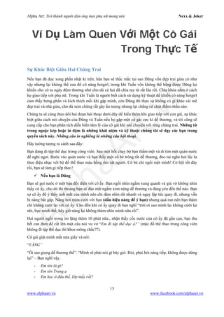 Alpha Art: Trở thành người đàn ông mọi phụ nữ mong ước Nexx & Joker
13
www.alphaart.vn www.facebook.com/alphaart.vn
Ví Dụ Làm Quen Với Một Cô Gái
Trong Thực Tế
Sự Khác Biệt Giữa Hai Chàng Trai
Nếu bạn đã đọc xong phần nhật kí trên, hẳn bạn sẽ thắc mắc tại sao Dũng vốn đẹp trai giàu có như
vậy nhưng lại không thể cưa đổ cô nàng hotgirl, trong khi Tuấn vốn không thể bằng được Dũng lại
khiến cho cô ta ngày đêm thương nhớ cho dù cả hai đã chia tay từ rất lâu rồi. Chìa khóa nằm ở cách
họ giao tiếp với phụ nữ. Trong khi Tuấn là người biết cách sử dụng kỹ thuật để khiến cô nàng hotgirl
cảm thấy hưng phấn và kích thích mỗi khi gặp mình, còn Dũng thì thực sự không có gì khác cái mẽ
đẹp trai và nhà giàu, cho dù xem chừng rất gây ấn tượng nhưng lại chẳng có chút điểm nhấn nào.
Chúng ta sẽ cùng theo dõi hai đoạn hội thoại dưới đây để hiểu thêm khi giao tiếp với con gái, sự khác
biệt giữa cách nói chuyện của Dũng và Tuấn nếu họ gặp một cô gái cực kì dễ thương, và tôi cũng sẽ
cung cấp cho bạn phân tích diễn biến tâm lý của cô gái khi nói chuyện với từng chàng trai. Những từ
trong ngoặc kép hoặc in đậm là những khái niệm và kỹ thuật chúng tôi sẽ dạy các bạn trong
quyển sách này. Những câu in nghiêng là những câu hội thoại.
Hãy tưởng tượng ra cảnh sau đây:
Bạn đang đi tập thể dục trong công viên. Sau một hồi chạy bộ bạn thấm mệt và đi tìm một quán nước
để nghỉ ngơi. Bước vào quán nước và bạn thấy một cô bé trông rất dễ thương, đeo tai nghe hơi lắc lư
theo điệu nhạc với bộ đồ thể thao màu hồng ôm sát người. Cô bé chỉ ngồi một mình! Cơ hội tốt đây
rồi, bạn sẽ làm gì tiếp theo?
 Nếu bạn là Dũng
Bạn sẽ gọi nước ở một bàn đối diện với cô ấy. Bạn ngồi nhìn ngắm xung quanh và giả vờ không nhìn
thấy cô ấy, cho dù thi thoảng bạn sẽ đảo mắt ngắm xem nàng dễ thương và đáng yêu đến thế nào. Bạn
sợ cô ấy để ý thấy ánh mắt của mình nên chỉ dám nhìn rất nhanh và ngay lập tức quay đi, nhưng vẫn
bị nàng bắt gặp. Nàng hơi mỉm cười với bạn (dấu hiệu nàng để ý bạn) nhưng quá run nên bạn thậm
chí không cười lại với cô ấy. Cho đến khi cô ấy quay đi bạn nghĩ “trời ơi sao mình lại không cười lại
nhỉ, bực mình thế, bây giờ nàng lại không thèm nhìn mình nữa rồi”.
Hai người ngồi trong im lặng thêm 10 phút nữa., nhận thấy cốc nước của cô ấy đã gần cạn, bạn thu
hết can đảm để cất lên một câu nói vu vơ “Em đi tập thể dục à?” (mặc đồ thể thao trong công viên
không đi tập thể dục thì khoe mông chắc??).
Cô gái giật mình mất nửa giây và nói:
“VÂNG”
“Ôi sao giọng dễ thương thế”. “Mình sẽ phải nói gì bây giờ. Hỏi, phải hỏi nàng tiếp, không được dừng
lại” – Bạn nghĩ vậy.
- Em tên là gì?
- Em tên Trang ạ
- Em học ở đâu thế, lớp mấy rồi?
 