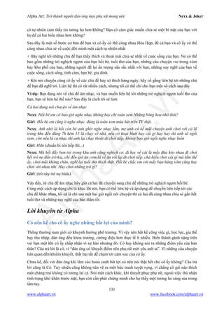 Alpha Art: Trở thành người đàn ông mọi phụ nữ mong ước Nexx & Joker
131
www.alphaart.vn www.facebook.com/alphaart.vn
có tự nhiên cảm thấy tin tưởng họ hơn không? Bạn có cảm giác muốn chia sẻ một bí mật của bạn với
họ để cả hai hiểu nhau hơn không?
Sau đây là một số bước cơ bản để bạn và cô ấy có thể cùng nhau Hòa Hợp, để cả bạn và cô ấy có thể
cùng nhau chia sẻ về cuộc đời mình một cách tự nhiên nhất
+ Hãy nghĩ tới những chủ đề bạn thấy thích và thoải mái chia sẻ nhất về cuộc sống của bạn. Nó có thể
bao gồm những trò nghịch ngợm của bạn hồi bé, tuổi thơ của bạn, những câu chuyện vui trong xóm
hay khu phố của bạn, những người để lại ấn tượng sâu sắc nhất với bạn, những suy nghĩ của bạn về
cuộc sống, cách sống, tình cảm, bạn bè, gia đình.
+ Khi nói chuyện cùng cô ấy về các chủ đề hay sở thích hàng ngày, hãy cố gắng liên hệ tới những chủ
đề bạn đã nghĩ tới. Liên hệ thì có rất nhiều cách, nhưng tôi có thể chỉ cho bạn một số cách sau đây.
Ví dụ: Bạn đang nói về chủ đề âm nhạc, và bạn muốn liên hệ tới những trò nghịch ngợm tuổi thơ của
bạn, bạn sẽ liên hệ thế nào? Sau đây là cách tôi sẽ làm:
Cả hai đang nói chuyện về âm nhạc
Nexx: Hồi bé em có bao giờ nghe nhạc không hay chỉ toàn xem Những bông hoa nhỏ thôi?
Girl: Hồi bé em cũng ít nghe nhạc, đúng là toàn xem múa hát trên TV thật.
Nexx: Anh nhớ là hồi còn bé anh ghét nghe nhạc lắm, mẹ anh cứ kể mãi chuyện anh chơi với cả lũ
trong khu đến đúng 7h kém 15 là chạy về nhà, nếu có hoạt hình hay cái gì hay hay thì anh sẽ ngồi
xem, còn nếu là ca nhạc thì anh lại chạy thoắt đi chơi tiếp, không bao giờ ngồi nghe nhạc luôn
Girl: Hihi (chuẩn bị nói tiếp thì...)
Nexx: Mà hồi đấy bọn trẻ trong khu anh cũng nghịch cơ, đi học về cái là mấy đứa kéo nhau đi chơi
hết trò nọ đến trò kia, chỉ đến giờ ăn cơm là về ăn rồi lại đi chơi tiếp, chả hiểu chơi cái gì mà lắm thế
ấy, chơi mãi không chán, nghĩ lại tuổi thơ thích thật. Hồi bé chắc em với mấy bạn hàng xóm cũng hay
chơi với nhau nhỉ. Hay chơi những trò gì?
Girl: (trò này trò nọ blala)
Vậy đấy, từ chủ đề âm nhạc bây giờ cả hai đã chuyển sang chủ đề những trò nghịch ngợm hồi bé.
Cùng một cách áp dụng chỉ là khác lời nói, bạn có thể liên hệ và áp dụng để chuyển liên tiếp tới các
chủ đề khác nhau, tôi cá là chỉ sau một hai giờ ngồi nói chuyện thì cả hai đã cùng nhau chia sẻ gần hết
tuổi thơ và những suy nghĩ của bản thân rồi.
Lời khuyên từ Alpha
Có nên kể cho cô ấy nghe những bất lợi của mình?
Thông thường nam giới có khuynh hướng phô trương. Vì vậy nên bất kể công việc gì, học lực, gia thế
hay thu nhập, đàn ông đều khoa trương, cường điệu hơn thực tế ít nhiều. Biến thành gánh nặng trên
vai bạn một khi cô ấy chấp nhận vì sự hào nhoáng đó. Có hay không nói ra những điểm yếu của bản
thân? Câu trả lời là có, vì “đàn ông có khuyết điểm nên phụ nữ mới yêu anh ta”. Vì những câu chuyện
liên quan đến khiếm khuyết, thất bại rất dễ chạm tới cảm xúc của cô ấy.
Chưa kể, đối với đàn ông khi lâm vào hoàn cảnh bất lợi có nên nói thật hết cho cô ấy không? Câu trả
lời cũng là Có. Tuy nhiên cũng không nên vẽ ra một bức tranh tuyệt vọng, vì chẳng cô gái nào thích
một chàng trai không có tương lai cả. Nói một cách khác, khi thuyết phục phụ nữ, ngoài việc thú nhận
tình trạng khó khăn trước mặt, bạn còn cần phải chứng minh cho họ thấy một tương lai sáng sủa trong
tầm tay.
 