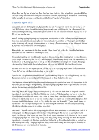 Alpha Art: Trở thành người đàn ông mọi phụ nữ mong ước Nexx & Joker
132
www.alphaart.vn www.facebook.com/alphaart.vn
Ví dụ: Bạn học đai học Y hoặc bạn đang theo học khoa Luật, tuy hiện tại quỹ thời gian rảnh khá hạn
chế, bạn không thể dành nhiều thời gian cho chuyện tình cảm, bạn không hề dư dả về tài chính nhưng
bù lại tương lai sẽ tươi sáng và cô ấy nên coi đây là một “vụ đầu tư” tiềm năng.
Chạm vào người cô ấy
Con gái rất giỏi nói dối bằng lời nói, bạn còn nhớ câu hát: “Con gái nói một là hai, nói không là có”
chứ? Thế nhưng, vốn tư duy và hành động bằng cảm xúc, con gái không giỏi che giấu suy nghĩ của
mình qua những hành động, và đây sẽ là yếu tố chính để bạn tìm hiểu xem tình cảm thực sự của cô ấy
đối với bạn như thế nào.
Trai tốt thường ngại ngùng trong việc đụng chạm, và đây chính là điểm khiến họ thường là những kẻ
thua cuộc. Con gái vốn quá quen nghe con trai nói chuyện rồi, có nhiều kẻ “chém gió” giỏi hơn bạn
nhiều, ít ra trong mắt con gái thì những kẻ đó vẽ ra những viễn cảnh quá đẹp về bản thân mình. Tin tôi
đi, bạn khó mà có thể làm tốt hơn những kẻ đó.
Thay vì vậy, hãy mạnh dạn và chủ động hơn khi “đụng chạm” với cô ấy, đây chính là yếu tố khiến
bạn có thể trở nên vượt trội so với những kẻ khác.
Đi sang đường đông, hãy chủ động cầm tay cô ấy dắt qua đường. Làm ơn đừng hỏi, và cũng đừng xin
phép con gái làm việc này! Đi vào một chỗ đông người, hãy chủ động dắt tay hoặc đặt tay sau lưng cô
ấy để dẫn cô ấy đi, đừng ngại, bạn có làm gì xấu đâu cơ chứ? Khi cả hai ngồi nói chuyện, đừng ngại
cầm tay cô ấy khi cả hai bắt đầu trò chuyện thân mật hơn- tức là khi bắt đầu Hòa Hợp với nhau.
Sở dĩ tôi nhắc nhở các bạn mạnh dạn hơn khi làm vậy là do việc đụng chạm cơ thể cô ấy còn là một
“phép thử” để bạn biết được tình cảm thực sự của cô ấy.
Bạn còn nhớ việc phân loại đối tượng thành 3 loại đèn không? Tùy vào việc cô ấy phản ứng với việc
đụng chạm của bạn ra sao mà bạn có thể biết được cô ấy đang thuộc loại đèn nào.
Nếu là đèn đỏ, cô ta sẽ không bao giờ cho phép bạn đụng vào người cô ta, hoặc việc đụng chạm sẽ chỉ
hạn chế ở giới hạn xã giao thông thường. Nếu bạn cố gắng đụng chạm thêm sẽ gây khó chịu cho cô ta
và việc lần sau muốn gặp lại nhau sẽ là rất khó.
Đèn vàng, đây là đối tượng ở trạng thái lửng lơ, cô ấy vẫn chưa xác định được rõ ràng tình cảm với
bạn và do đó bạn sẽ phải cẩn thận hơn khi tiếp xúc với cô ấy. Việc đụng chạm của bạn sẽ có lúc được
đón nhận một cách nhiệt tình nhưng cũng có thể sẽ không được chào đón, thông thường cô ấy sẽ
không tỏ ra mặt thái độ của cô ấy khi bạn cầm tay, chạm vào người hay có những hành động thân thiết
hơn mức bạn bè bình thường với cô ấy. Tuy nhiên, đèn vàng tức là sao nhỉ? “Phóng nhanh không có
sắp đèn đỏ”- bạn vẫn nghe mọi người nói vậy phải không? Chính vì thế nên nếu cô ấy là đèn vàng,
hãy tiếp tục tiến tiếp, nhưng từ từ và thận trọng thôi.
Đèn xanh? Đây chắc chắn là đối tượng đáng yêu nhất rồi. Trái với đèn đỏ và đèn vàng, đèn xanh sẽ là
những người chủ động trong giao tiếp với bạn. Cô ấy sẽ là người đặt câu hỏi, là người pha trò, là
người chủ động gợi ý hai người gặp nhau. Nếu là một người mạnh dạn, cô ấy thậm chí sẽ còn là người
chủ động đụng chạm bạn trước, bằng những hành động tưởng chừng như vô ý như đánh đùa bạn khi
bạn trêu cô ấy, tìm cách cốc đầu bạn, ôm nhẹ bạn khi bạn lái xe đèo cô ấy đi chơi, Giả vờ lạnh để bạn
nắm tay hoặc ôm cô ấy. Đừng ngại ngần khi đụng chạm với đối tượng đèn xanh, bạn có rất nhiều cơ
hội để làm việc này và sẽ không bị từ chối đâu.
 