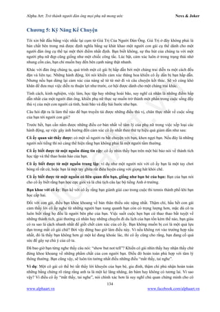 Alpha Art: Trở thành người đàn ông mọi phụ nữ mong ước Nexx & Joker
134
www.alphaart.vn www.facebook.com/alphaart.vn
Chương 5: Kỹ Năng Kể Chuyện
Tôi xin bắt đầu bằng việc nhắc lại cụm từ Giá Trị Của Người Đàn Ông. Giá Trị ở đây không phải là
bản chất bên trong mà được định nghĩa bằng sự khát khao một người con gái cụ thể dành cho một
người đàn ông cụ thể tại một thời điểm nhất định. Bạn biết không, sự thu hút của chúng ta với một
người phụ nữ đẹp cũng giống như một chiếc công tắc. Lúc bật, cảm xúc luôn ở trong trạng thái nhớ
nhung cồn cào, bạn chỉ muốn bay đến bên cạnh nàng thật nhanh.
Khác với đàn ông chúng ta, quá trình một cô gái bị hấp dẫn bởi một chàng trai diễn ra một cách đều
đặn và liên tục. Những hành động, lời nói khiến cảm xúc thăng hoa khiến cô ấy dần bị bạn hấp dẫn.
Nhưng nếu bạn dừng lại cảm xúc của nàng sẽ từ từ mờ đi và câu chuyện kết thúc. Sẽ vô cùng khó
khăn để đưa mọi việc diễn ra thuận lợi như trước, cơ hội được dành cho một chàng trai khác.
Tính cách, kinh nghiệm, việc làm, học tập hay những hoài bão, suy nghĩ cá nhân là những điểm hấp
dẫn nhất của một người đàn ông, khiến phụ nữ thực sự muốn trở thành một phần trong cuộc sống đầy
thú vị của một con người cá tính, hoài bão và đầy hài hước như bạn.
Câu hỏi đặt ra là làm thế nào để bạn truyền tải được những điều thú vị, chân thực nhất về cuộc sống
của bạn tới người con gái?
Trước hết, bạn cần nắm được những điều cơ bản nhất về tâm lý của phụ nữ trong việc xếp loại các
hành động, sự việc gây ảnh hưởng đến cảm xúc cô ấy nhất theo thứ tự hiệu quả giảm dần như sau:
Cô ấy quan sát thấy được: có một số người ra bắt chuyện với bạn, khen ngợi bạn. Nếu đây là những
người nổi tiếng thì nó càng thể hiện rằng bạn không phải là một người tầm thường.
Cô ấy biết được từ một nguồn đáng tin cậy: cô ấy nhìn thấy bạn trên một bài báo nói về thành tích
học tập và thể thao hoàn hảo của bạn.
Cô ấy biết được từ một nguồn trung lập: ví dụ như một người nói với cô ấy bạn là một tay chơi
bóng rổ rất cừ, hoặc bạn là một tay ghita rất điêu luyện cùng với giọng hát khỏi chê.
Cô ấy biết được từ một nguồn có liên quan đến bạn, giống như bạn bè của bạn: Bạn của bạn nói
cho cô ấy biết rằng bạn học cực giỏi và là chủ tịch câu lạc bộ tiếng Anh ở trường.
Bạn khoe với cô ấy: Bạn kể với cô ấy rằng bạn giành giải cao trong cuộc thi tennis thành phố khi bạn
học cấp hai.
Đối với con gái, điều bạn khoe khoang về bản thân thiếu sức nặng nhất. Thậm chí, hầu hết con gái
cảm thấy lời cô ấy nghe từ những người bạn xung quanh bạn còn có trọng lượng hơn, mặc dù cô ta
luôn biết rằng họ đều là người bên phe của bạn. Việc suốt cuộc hẹn bạn cứ thao thao bất tuyệt về
những thành tích, giải thưởng cá nhân hay những chuyến đi du lịch của bạn tốn kém thế nào, bạn giàu
có ra sao là cách nhanh nhất để giết chết cảm xúc của cô ấy. Bạn không muốn bị coi là một quả lựu
đạn trong mắt cô gái chứ? Bởi vậy đừng bao giờ làm điều này. Vì nếu không rơi vào trường hợp xấu
nhất, đó là thấy bạn không hơn gì một kẻ đang khoác lác, thì cô ấy cũng cho rằng, bạn đang cố quá
sức để gây sự chú ý của cô ta.
Đã bao giờ bạn từng nghe thấy câu nói: “show but not tell”? Khiến cô gái nhìn thấy hay nhận thấy chứ
đừng khoe khoang về những phẩm chất của con người bạn. Điều đó hoàn toàn phù hợp với tâm lý
thông thường. Bạn cũng vậy, sẽ luôn tin tưởng nhất điều những điều “mắt thấy, tai nghe”.
Ví dụ: Một cô gái có thể bỏ tất thẩy lời khuyên của bạn bè, gia đình, thậm chí phủ nhận hoàn toàn
những bằng chứng rõ ràng rằng anh ta là một kẻ lăng nhăng, ăn bám hay không có tương lai. Vì sao
vậy? Vì điều cô ấy “mắt thấy, tai nghe”, nói chính xác hơn là suy nghĩ chủ quan chứng minh cho cô
 