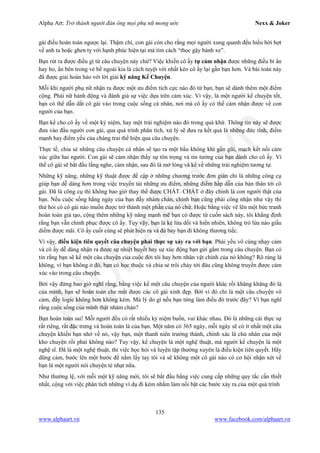 Alpha Art: Trở thành người đàn ông mọi phụ nữ mong ước Nexx & Joker
135
www.alphaart.vn www.facebook.com/alphaart.vn
gái điều hoàn toàn ngược lại. Thậm chí, con gái còn cho rằng mọi người xung quanh đều hiểu hời hợt
về anh ta hoặc ghen tỵ với hạnh phúc hiện tại mà tìm cách “thọc gậy bánh xe”.
Bạn rút ra được điều gì từ câu chuyện này chứ? Việc khiến cô ấy tự cảm nhận được những điều bí ẩn
hay ho, ẩn bên trong vẻ bề ngoài kia là cách tuyệt vời nhất kéo cô ấy lại gần bạn hơn. Và bài toán này
đã được giải hoàn hảo với lời giải kỹ năng Kể Chuyện.
Mỗi khi người phụ nữ nhận ra được một ưu điểm tích cực nào đó từ bạn, bạn sẽ dành thêm một điểm
cộng. Phái nữ hành động và đánh giá sự việc dựa trên cảm xúc. Vì vậy, là một người kể chuyện tốt,
bạn có thể dẫn dắt cô gái vào trong cuộc sống cá nhân, nơi mà cô ấy có thể cảm nhận được về con
người của bạn.
Bạn kể cho cô ấy về một kỷ niệm, hay một trải nghiệm nào đó trong quá khứ. Thông tin này sẽ được
đưa vào đầu người con gái, qua quá trình phân tích, xử lý sẽ đưa ra kết quả là những đức tính, điểm
mạnh hay điểm yếu của chàng trai thể hiện qua câu chuyện.
Thực tế, chia sẻ những câu chuyện cá nhân sẽ tạo ra một bầu không khí gần gũi, mạch kết nối cảm
xúc giữa hai người. Con gái sẽ cảm nhận thấy sự tôn trọng và tin tưởng của bạn dành cho cô ấy. Vì
thế cô gái sẽ bắt đầu lắng nghe, cảm nhận, sau đó là mở lòng và kể về những trải nghiệm tương tự.
Những kỹ năng, những kỹ thuật được đề cập ở những chương trước đơn giản chỉ là những công cụ
giúp bạn dễ dàng hơn trong việc truyền tải những ưu điểm, những điểm hấp dẫn của bản thân tới cô
gái. Đã là công cụ thì không bao giờ thay thế được CHẤT. CHẤT ở đây chính là con người thật của
bạn. Nếu cuộc sống hằng ngày của bạn đầy nhàm chán, chính bạn cũng phải công nhận như vậy thì
thử hỏi có cô gái nào muốn được trở thành một phần của nó chứ. Hoặc bằng việc vẽ lên một bức tranh
hoàn toàn giả tạo, cộng thêm những kỹ năng mạnh mẽ bạn có được từ cuốn sách này, tôi khẳng định
rằng bạn vẫn chinh phục được cô ấy. Tuy vậy, bạn là kẻ lừa dối và hiển nhiên, không trò lừa nào giấu
diếm được mãi. Cô ấy cuối cùng sẽ phát hiện ra và đá bay bạn đi không thương tiếc.
Vì vậy, điều kiện tiên quyết câu chuyện phải thực sự xảy ra với bạn. Phái yếu vô cùng nhạy cảm
và cô ấy dễ dàng nhận ra được sự nhiệt huyết hay sự xúc động bạn gửi gắm trong câu chuyện. Bạn có
tin rằng bạn sẽ kể một câu chuyện của cuộc đời tôi hay hơn nhân vật chính của nó không? Rõ ràng là
không, vì bạn không ở đó, bạn có học thuộc và chia sẻ trôi chảy tới đâu cũng không truyền được cảm
xúc vào trong câu chuyện.
Bởi vậy đừng bao giờ nghĩ rằng, bằng việc kể một câu chuyện của người khác rồi khăng khăng đó là
của mình, bạn sẽ hoàn toàn che mắt được các cô gái xinh đẹp. Bởi vì đó chỉ là một câu chuyện vô
cảm, đầy logic không hơn không kém. Mà lý do gì nếu bạn từng làm điều đó trước đây? Vì bạn nghĩ
rằng cuộc sống của mình thật nhàm chán?
Bạn hoàn toàn sai! Mỗi người đều có rất nhiều kỷ niệm buồn, vui khác nhau. Đó là những cái thực sự
rất riêng, rất đặc trưng và hoàn toàn là của bạn. Một năm có 365 ngày, mỗi ngày sẽ có ít nhất một câu
chuyện khiến bạn nhớ về nó, vậy bạn, một thanh niên trưởng thành, chính xác là chủ nhân của một
kho chuyện rồi phải không nào? Tuy vậy, kể chuyện là một nghệ thuật, mà người kể chuyện là một
nghệ sĩ. Đã là một nghệ thuật, thì việc học hỏi và luyện tập thường xuyên là điều kiện tiên quyết. Hãy
dũng cảm, bước lên một bước để nắm lấy tay tôi và sẽ không một cô gái nào có cơ hội nhận xét về
bạn là một người nói chuyện tẻ nhạt nữa.
Như thường lệ, với mỗi một kỹ năng mới, tôi sẽ bắt đầu bằng việc cung cấp những quy tắc cần thiết
nhất, cộng với việc phân tích những ví dụ đi kèm nhằm làm nổi bật các bước xảy ra của một quá trình
 