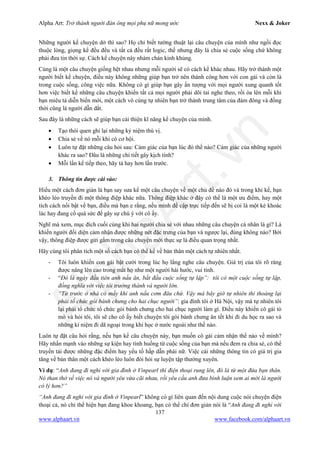 Alpha Art: Trở thành người đàn ông mọi phụ nữ mong ước Nexx & Joker
137
www.alphaart.vn www.facebook.com/alphaart.vn
Những người kể chuyện dở thì sao? Họ chỉ biết tường thuật lại câu chuyện của mình như ngồi đọc
thuộc lòng, giọng kể đều đều và tất cả đều rất logic, thế nhưng đây là chia sẻ cuộc sống chứ không
phải đưa tin thời sự. Cách kể chuyện này nhàm chán kinh khủng.
Cùng là một câu chuyện giống hệt nhau nhưng mỗi người sẽ có cách kể khác nhau. Hãy trở thành một
người biết kể chuyện, điều này không những giúp bạn trở nên thành công hơn với con gái và còn là
trong cuộc sống, công việc nữa. Không có gì giúp bạn gây ấn tượng với mọi người xung quanh tốt
hơn việc biết kể những câu chuyện khiến tất cả mọi người phải dõi tai nghe theo, rồi òa lên mỗi khi
bạn miêu tả diễn biến mới, một cách vô cùng tự nhiên bạn trở thành trung tâm của đám đông và đồng
thời cũng là người dẫn dắt.
Sau đây là những cách sẽ giúp bạn cải thiện kĩ năng kể chuyện của mình.
• Tạo thói quen ghi lại những kỷ niệm thú vị.
• Chia sẻ về nó mỗi khi có cơ hội.
• Luôn tự đặt những câu hỏi sau: Cảm giác của bạn lúc đó thế nào? Cảm giác của những người
khác ra sao? Đâu là những chi tiết gây kịch tính?
• Mỗi lần kể tiếp theo, hãy tả hay hơn lần trước.
3. Thông tin được cài vào:
Hiểu một cách đơn giản là bạn say sưa kể một câu chuyện về một chủ đề nào đó và trong khi kể, bạn
khéo léo truyền đi một thông điệp khác nữa. Thông điệp khác ở đây có thể là một ưu điểm, hay một
tích cách nổi bật về bạn, điều mà bạn e rằng, nếu mình đề cập trực tiếp đến sẽ bị coi là một kẻ khoác
lác hay đang cố quá sức để gây sự chú ý với cô ấy.
Nghĩ mà xem, mục đích cuối cùng khi hai người chia sẻ với nhau những câu chuyện cá nhân là gì? Là
khiến người đối diện cảm nhận được những nét đặc trưng của bạn và ngược lại, đúng không nào? Bởi
vậy, thông điệp được gửi gắm trong câu chuyện mới thực sự là điều quan trọng nhất.
Hãy cùng tôi phân tích một số cách bạn có thể kể về bản thân một cách tự nhiên nhất.
- Tôi luôn khiến con gái bật cười trong lúc họ lắng nghe câu chuyện. Giá trị của tôi rõ ràng
được nâng lên cao trong mắt họ như một người hài hước, vui tính.
- “Đó là ngày đầu tiên anh nấu ăn, bắt đầu cuộc sống tự lập”: tôi có một cuộc sống tự lập,
đồng nghĩa với việc tôi trưởng thành và người lớn.
- “Từ trước ở nhà có mấy khi anh nấu cơm đâu chứ. Vậy mà bây giờ tự nhiên thi thoảng lại
phải tổ chức gói bánh chưng cho hai chục người”: gia đình tôi ở Hà Nội, vậy mà tự nhiên tôi
lại phải tổ chức tổ chức gói bánh chưng cho hai chục người làm gì. Điều này khiến cô gái tò
mò và hỏi tôi, tôi sẽ cho cô ấy biết chuyện tôi gói bánh chưng ăn tết khi đi du học ra sao và
những kỉ niệm đi dã ngoại trong khi học ở nước ngoài như thế nào.
Luôn tự đặt câu hỏi rằng, nếu bạn kể câu chuyện này, bạn muốn cô gái cảm nhận thế nào về mình?
Hãy nhấn mạnh vào những sự kiện hay tình huống từ cuộc sống của bạn mà nếu đem ra chia sẻ, có thể
truyền tải được những đặc điểm hay yếu tố hấp dẫn phái nữ. Việc cài những thông tin có giá trị gia
tăng về bản thân một cách khéo léo luôn đòi hỏi sự luyện tập thường xuyên.
Ví dụ: “Anh đang đi nghỉ với gia đình ở Vinpearl thì điện thoại rung lên, đó là từ một đứa bạn thân.
Nó than thở về việc nó và người yêu vừa cãi nhau, rồi yêu cầu anh đưa bình luận xem ai mới là người
có lý hơn?”
“Anh đang đi nghỉ với gia đình ở Vinpearl” không có gì liên quan đến nội dung cuộc nói chuyện điện
thoại cả, nó chỉ thể hiện bạn đang khoe khoang, bạn có thể chỉ đơn giản nói là “Anh đang đi nghỉ với
 