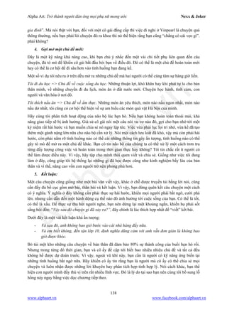 Alpha Art: Trở thành người đàn ông mọi phụ nữ mong ước Nexx & Joker
138
www.alphaart.vn www.facebook.com/alphaart.vn
gia đình”. Mà nói thật với bạn, đối với một cô gái đẳng cấp thì việc đi nghỉ ở Vinpearl là chuyện quá
thông thường, nếu bạn phải lôi chuyện đó ra khoe thì nó thể hiện rằng bạn cũng “chẳng có cái vẹo gì”.
phải không?
4. Gợi mở một chủ đề mới:
Đây là một kỹ năng khá nâng cao, khi bạn chủ ý nhắc đến một vài chi tiết phụ liên quan đến câu
chuyện, đủ tò mò để khiến cô gái bắt đầu hỏi bạn về điều đó. Đó có thể là một chủ đề hoàn toàn mới
hay có thể là cơ hội để đi sâu hơn vào tình huống bạn đang kể.
Một số ví dụ tôi nêu ra ở trên đều mở ra những chủ đề mà hai người có thể cùng tâm sự hàng giờ liền.
Tôi đi du học => Chủ đề về cuộc sống du học. Những thuận lợi, khó khăn hay khi phải tự lo cho bản
thân mình, về những chuyến đi du lịch, món ăn ở đất nước mới. Chuyện học hành, tình cảm, con
người và văn hóa ở nơi đó.
Tôi thích nấu ăn => Chủ đề về ẩm thực. Những món ăn yêu thích, món nào nấu ngon nhất, món nào
nấu dở nhất, tôi cũng có cơ hội thể hiện về sự am hiểu các món quà vặt Hà Nội của mình.
Hãy cùng tôi phân tích hoạt động của não bộ lúc hẹn hò. Nếu bạn không hoàn toàn thoải mái, khả
năng giao tiếp sẽ bị ảnh hưởng. Giả sử cô gái nói một câu nói vu vơ nào đó, gợi cho bạn nhớ tới một
kỷ niệm rất hài hước và bạn muốn chia sẻ nó ngay lập tức. Việc vừa phải lục lọi trí nhớ, vừa kể đã tạo
thêm một gánh nặng lớn nữa cho não bộ cần xử lý. Nói một cách lưu loát đã khó, vậy mà còn phải hài
hước, còn phải nắm rõ tình huống nào có thể cài những thông tin gây ấn tượng, tình huống nào có thể
gây tò mò để mở ra một chủ đề khác. Bạn có tin não bộ của chúng ta có thể xử lý một cách trơn tru
từng đấy lượng công việc và hoàn toàn trong thời gian thực hay không? Tôi tin chắc rất ít người có
thể làm được điều này. Vì vậy, hãy tập cho mình thói quen viết và chia sẻ. Giống như việc tôi đang
làm ở đây, cũng giúp tôi hệ thống lại những gì đã học được cũng như kinh nghiệm bấy lâu của bản
thân và vì thế, nâng cao vốn con người trở nên phong phú hơn.
5. Kết luận:
Một câu chuyện cũng giống như một bài văn viết vậy, khác ở chỗ được truyền tải bằng lời nói, cũng
cần đầy đủ bố cục gồm mở bài, thân bài và kết luận. Vì vậy, bạn đừng quên kết câu chuyện một cách
có ý nghĩa. Ý nghĩa ở đây không cần phải thực sự hài hước, khiến mọi người phải bất ngờ, cười phá
lên. nhưng cần dẫn đến một hành động cụ thể nào đó ảnh hưởng tới cuộc sống của bạn. Có thể là tốt,
có thể là xấu. Để thực sự thu hút người nghe, bạn nên dừng lại một khoảng ngắn, khiến họ phải sốt
sắng hỏi dồn: “Vậy sau đó chuyện gì đã xảy ra?”, đây chính là lúc thích hợp nhất để “viết” kết bài.
Dưới đây là một vài kết luận khá ấn tượng:
- Và sau đó, anh không bao giờ bước vào cái nhà hàng đấy nữa.
- Và em biết không, đến tận lớp 10, định nghĩa dũng cảm với anh vẫn đơn giản là không bao
giờ được khóc.
Bỏ túi một kho những câu chuyện về bản thân đã đảm bảo 80% sự thành công của buổi hẹn hò rồi.
Nhưng trong từng đó thời gian, bạn và cô ấy đề cập tới biết bao nhiêu nhiêu chủ đề và tất cả đều
không hề được dự đoán trước. Vì vậy, ngoài vũ khí này, bạn cần là người có kỹ năng ứng biến tại
những tình huống bất ngờ nữa. Hãy khiến cô ấy tin rằng bạn là người mà cô ấy có thể chia sẻ mọi
chuyện và luôn nhận được những lời khuyên hay phân tích hợp tình hợp lý. Nói cách khác, bạn thể
hiện con người mình đầy thú vị trên rất nhiều lĩnh vực. Đó là lý do tại sao bạn nên cùng tôi bổ sung lỗ
hổng này ngay bằng việc đọc chương tiếp theo.
 