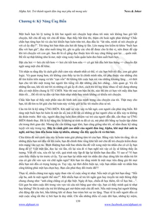 Alpha Art: Trở thành người đàn ông mọi phụ nữ mong ước Nexx & Joker
139
www.alphaart.vn www.facebook.com/alphaart.vn
Chương 6: Kỹ Năng Ứng Biến
Một buổi hẹn hò lý tưởng là khi hai người nói chuyện hợp nhau tới mức nói không bao giờ hết
chuyện, hết chủ đề này tới chủ đề khác. Bạn thấy bất khả thi, thậm chí hoài nghi phải không? Chắc
chắn bạn từng hẹn hò và câu hỏi khiến bạn luôn trăn trở, đau đầu là: “lát nữa, mình sẽ nói chuyện gì
với cô ấy đây?”. Tôi từng hỏi bản thân câu hỏi đó hàng tỷ lần. Lên mạng tìm kiếm từ khóa “buổi hẹn
đầu với bạn gái”, đọc như nuốt từng lời, ghi ra giấy các chủ đề được cho là thú vị, nên được đề cập
khi trò chuyện với con gái. Sau đó là cố gắng đọc thuộc kẻo tối nay căng thẳng quá lại…..quên mất.
Để rồi sự thật không như là mơ, một vòng xoáy luẩn quẩn luôn đeo bám suốt buổi hẹn.
Đặt câu hỏi => hỏi chi tiết hơn => hỏi chi tiết hơn nữa => cô gái bắt đầu bớt hào hứng => chuyển đột
ngột sang một chủ đề khác.
Tôi nhận ra rằng đây là cách giết chết cảm xúc nhanh nhất có thể, vì các bạn biết rồi đấy, con gái ghét
logic. Và quan trọng hơn, tôi không cảm thấy tự tin là chính mình nữa, tôi phụ thuộc vào những chủ
đề tìm kiếm trên mạng và khi “cạn vốn” thì không khí cuộc hẹn rơi vào những khoảng lặng….vô thời
hạn cho tới khi một trong hai người lên tiếng rồi đặt những câu hỏi chẳng….liên quan gì. Và rồi
những lần sau, khi tôi mở lời rủ những cô gái ấy đi chơi, cách trả lời tuy khác nhau về nội dung nhưng
đều có một điểm chung là TỪ CHỐI. Nào thì mai em bận ôn thi, nào thì em có hẹn với mấy đứa bạn
thân rồi….Để rồi tôi tự dằn vặt bản thân nhạt nhẽo hay mình không có khiếu nói chuyện.
Chắc hẳn bạn sẽ thấy một phần nào đó hình ảnh của mình trong câu chuyện của tôi. Thật may cho
bạn, tôi đã tìm ra lời giải cho bài toán này và bây giờ là lúc tôi muốn chia sẻ nó.
Câu trả lời là kỹ năng ỨNG BIẾN. Khi một sự việc xảy ra bất ngờ, con người cần phải ứng biến. Rõ
ràng một buổi hẹn hò luôn là một ẩn số, mà ở đó tất cả những gì hai người chia sẻ đều xảy ra không
dự đoán trước. Bởi vậy, người đàn ông luôn đảm nhiệm vai trò của người dẫn dắt, cần thực sự ỨNG
BIẾN thành thục. Đã là kỹ năng tức là không ai sinh ra đã có cả, mà phải đổi bằng sự luyện tập chăm
chỉ trong thời gian dài. Nhưng chỉ cần không ngại khó, bạn cũng giống như tôi, sẽ nắm được kỹ năng
tuyệt vời này trong tay. Đây là cảnh giới cao nhất của người đàn ông Alpha, khi mọi thứ anh ta
nghĩ, nói hay làm đều hoàn toàn tự nhiên, nhưng vẫn đầy quyến rũ và thú hút.
Chìa khóa để mở cánh cửa này là hoàn toàn giải phóng tâm trí của bạn. Bằng việc luôn tin rằng, tất cả
những điều bạn nói đều rất lôi cuốn, bạn đã chính thức tống khứ hết mớ chủ đề trò chuyện kiếm được
trên mạng vào xọt rác. Bình thường bạn mất bao nhiêu lâu để viết xong một tin nhắn cho cô cô ấy bạn
đang để ý? Viết một lần, đọc lại vài lần, rồi lại xóa đi vì bạn nghĩ nói vậy cô ấy sẽ không thấy ấn
tượng. Viết rồi xóa, xóa rồi lại viết, quá trình này lặp đi lặp lại khiến bạn đau đầu. Vì sao ư? Vì bạn
cảm thấy thiếu tự tin trước cô ấy. Tại sao bạn lại nhắn một tin nhắn dài chục dòng khi tin nhắn trả lời
của cô gái chỉ vẻn vẹn vài chữ ngắn ngủi? Khi bạn tin rằng mình là một mục tiêu đáng giá thì mọi
điều bạn nói đều có trọng lượng cả. Tuy vậy, tại thời điểm hiện tại, việc bạn nhắm mắt và nhắn bừa
cũng không phải một lựa chọn hay. Bạn cần phải thay đổi trước đã!!!
Thực tế, nhiều chàng trai ngày ngày than vãn về cuộc sống tẻ nhạt. Nếu một cô gái hỏi bạn rằng: “Hồi
cấp ba, anh là một người thế nào?”. Rất nhiều bạn sẽ trả lời ngắn gọn hay truyền tải một thông điệp
chung chung như: “anh cũng chẳng có gì đặc biệt. Ngày đi học, chiều đi học thêm, tối về học bài…”.
Gói gọn ba năm cuộc đời trong vẻn vẹn vài câu nói bâng quơ như vậy, bạn có thấy mình quá tẻ nhạt
hay không? Đó là một câu trả lời không gợi mở thêm một chủ đề mới. Nếu một trong hai người không
chủ động đặt câu hỏi, bầu không khí sẽ được bao trùm bởi sự im lặng. Thực tế là mỗi người đều có
một cuộc sống rất thú vị bởi bạn là duy nhất. Chỉ sẵn những điều về cuộc đời bạn, những kỷ niệm,
 