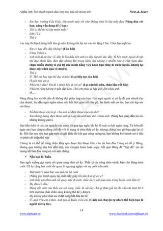 Alpha Art: Trở thành người đàn ông mọi phụ nữ mong ước Nexx & Joker
14
www.alphaart.vn www.facebook.com/alphaart.vn
- Em học trường Cầu Giấy, lớp mười mấy rồi chứ không phải là lớp mấy đâu (Nàng đùa với
bạn, nàng vẫn đang để ý bạn)
- Thế à, thế thì là lớp mười mấy?
- Lớp 12 ạ
- Thế à
Lúc này thì bạn không biết làm gì nữa, không khí lại rơi vào im lặng 1 lúc. Chợt bạn nghĩ ra:
- Em có hay đến đây không? (Câu hỏi)
- Cũng ít thôi ạ
- Anh mới đi du học về, đây là lần đầu tiên anh ra đây tập thể dục đấy. Ở bên nước ngoài đi tập
thể dục thích lắm. Bên đấy không khí trong lành chứ không ô nhiễm như ở Việt Nam đâu.
(Bạn muốn chứng tỏ giá trị của mình bằng việc khoe bạn từng đi nước ngoài, nhưng lại
khoe một cách quá vô duyên)
- Thế ạ
- Ừ. Thế em hay tập thể dục ở đâu? (Lại tiếp tục câu hỏi)
- Ở gần nhà em ạ
- Nhà em ở đâu? Em đi 1 mình hay đi với ai? (Lại câu hỏi nữa, chán lắm rồi đấy)
- Nhà em cũng không ở gần đây lắm. Thôi em phải đi bây giờ. Em chào anh.
- Ơ…..
Nàng đứng lên và bắt đầu đi không đợi phản ứng của bạn. Bạn ngớ người vì cô ấy đi quá nhanh (lại
chả nhanh, lúc đầu ngồi ngắm nhau mất hết thời gian rồi còn gì). Sợ đánh mất cơ hội, bạn chỉ kịp nói
với theo:
- Số điện thoại em là gì, cho anh số điện thoại của em nhé?
- Em không mang điện thoại anh ạ. Gặp lại anh sau nhé. Chào anh. (Nàng hơi quay đầu lại nói
nhưng không cười).
Bạn bần thần vì tiếc, tự nguyền rủa mình đã quá ngu ngốc khi bỏ lỡ mất cơ hội ngàn vàng. Từ hôm đó
ngày nào bạn cũng ra đúng chỗ đó với hi vọng sẽ nhìn thấy cô ấy, nhưng chẳng bao giờ bạn gặp lại cô
ấy. Rồi lần sau nếu bạn gặp một cô gái khác thì kết quả cũng tương tự, bạn không biết mình sai ở đâu
và phải cải thiện thế nào.
Chúng ta có thể dễ dàng nhận thấy qua đoạn hội thoại trên, cho dù ban đầu Trang có để ý Dũng,
nhưng qua những câu hỏi dồn dập, câu chuyện hoàn toàn logic, kết quả Dũng đã “đạp đổ” cái ấn
tượng tốt ban đầu nàng có với anh chàng.
 Nếu bạn là Tuấn
Bạn ngồi xuống gọi nước rồi quay sang nhìn cô ấy. Thấy cô ấy cũng nhìn mình, bạn chủ động mỉm
cười. Cô ấy cũng hơi cười rồi quay đi ngượng nghịu với nụ cười trên môi.
- Mặt anh có mụn hay sao mà em lại cười
- (Nàng giật mình quay lại, mất mấy giây rồi nói) Cái gì cơ ạ?
- Anh thấy em nhìn anh rồi quay mặt đi cười, chắc là có cái mụn nào trông buồn cười lắm à?
- Dạ đâu có đâu.
- Đúng rồi, anh vừa thấy em soi xong, chắc là cái này chứ gì (bạn giả vờ chỉ vào cái mụn bé tí
trên mặt mà chắc chắn nàng không thể để ý được).
- Dạ không phải thật mà (Mặt nàng bắt đầu đỏ lừ)
- Ừ, anh trêu em tí thôi. Anh tên là Tuấn. Còn em. (Cách nói chuyện tự nhiên thể hiện bạn là
người rất tự tin).
 