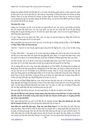 Alpha Art: Trở thành người đàn ông mọi phụ nữ mong ước Nexx & Joker
140
www.alphaart.vn www.facebook.com/alphaart.vn
những trải nghiệm đã đầy tính hấp dẫn rồi vì nó hoàn toàn không giống bất kỳ ai khác ngoài kia. Bạn
sẽ thắc mắc là vậy tại sao khi hẹn hò, bạn luôn bị căng thẳng vì không biết phải nói chuyện gì đúng
không? Thực tế con gái rất thích kể chuyện và được nghe kể chuyện. Khi chia sẻ, trong câu chuyện
của họ thường đề cập tới rất nhiều những chủ đề khác nhau, cái mà nếu ỨNG BIẾN giỏi bạn sẽ không
bao giờ hết chủ đề để nói chuyện.
Xin được lấy ví dụ:
Chàng trai: Cảm giác của anh về em là một con người khá cởi mở, việc em hay cười khiến cho không
khí nói chuyện đầy thoải mái. Tuy vậy, trực quan của anh nói cho mình biết là em dễ gần nhưng
không phải là người dễ dàng chia sẻ về mình cho người khác nghe. Anh tin là em là người không có
nhiều bạn thân, phải không?
Cô gái: Vâng, em có ba người bạn thân, chơi với nhau từ cấp hai nhưng em thân nhất và kể mọi
chuyện cho nhau nghe thì chỉ có một người.
Hãy cùng phân tích câu trả lời của cô gái trên, cô ấy đề cập tới những chủ đề rất thú vị như Cấp Hai,
Cô Bạn Thân Nhất, Kể Mọi Chuyện.
Cấp Hai => bạn kể vài câu chuyện nghịch ngợm đáng nhớ hồi cấp hai cho cô ấy và hỏi lại điều tương
tự.
Cô Bạn Thân Nhất => hai người có lẽ có tích cách khá là giống nhau, hỏi cô ấy chia sẻ hai tính cách
nổi bật của cô bạn thân nhất, hai người đã từng giận dỗi nhau chưa, ai là người làm lành trước, trong
hai người ai là người có xu hướng lãnh đạo, hoặc bạn có thể kể về những người bạn thân của mình….
Kể Mọi Chuyện: hỏi cô ấy đã kể về bạn cho cô bạn thân nghe chưa, nếu kể thì sẽ miêu tả về bạn thế
nào hoặc nói về việc khác nhau giữa con trai và con gái trong mối quan hệ với bạn thân….
Tất cả những điều tôi viết ở trên, hoàn toàn xuất phát từ sự ỨNG BIẾN. Đó không phải là những nội
dung được lập trình sẵn trong đầu tôi. Nhưng bạn có thể thấy rằng, với từng ấy những chủ đề gợi mở
chỉ qua một câu trả lời, tôi sẽ thực sự có một hẹn lý tưởng. Thực tế, cô gái cũng nghĩ rằng, sự hợp
nhau này không phải là một điều ngẫu nhiên và tôi trở nên thực sự đặc biệt trong mắt cô ấy. Đừng học
thuộc lòng ví dụ tôi viết ở trên, vì con gái thích sự tự nhiên của người đàn ông và quan trọng nhất, tôi
sẽ đưa cho bạn chiếc cần câu, chứ không phải chỉ là một vài con cá.
Một lần nữa xin được khẳng định lại, cuộc sống của bạn cũng đầy màu sắc và tôi cũng vậy. Mọi thứ
đang nằm đâu đó trong ký ức của bạn và thực tế bạn chưa từng có thói quen kể về nó cho người khác
nghe. Vì vậy, hiển nhiên khi đột nhiên bạn muốn “gọi” kỷ niệm về, điều này sẽ không dễ dàng chút
nào rồi. Bạn muốn thay đổi thực tại không sáng sủa này chứ?
Rút một cuốn sách bất kỳ trên giá, mở một trang bất kỳ và tiếp theo là nhặt ra một từ bất kỳ.
Bây giờ thì tiến lại trước gương, tưởng tượng rằng bạn đang trong buổi hẹn với một cô gái, hãy
bắt đầu chủ đề với từ khóa trong cuốn sách, kể một câu chuyện có liên quan và cố gắng nói liên
tục trong vòng một phút.
Để ý ngôn ngữ hình thể, nụ cười và lối dẫn dắt câu chuyện của bạn. Bạn nhớ những quy tắc vàng
khi kể chuyện rồi chứ, đây là nơi để bạn đưa những điều đó vào thực tế.
Làm điều này mười lần một ngày. Thực Sự Làm Hằng Ngày!!! Tôi làm được thì chắc chắn bạn
cũng làm được. Một từ bất kỳ luôn ẩn chứa một câu chuyện thú vị. Đừng nghĩ điều bạn đang làm là
kỳ quặc, nó không kỳ quặc chút nào nếu bạn nhìn thấy hiệu quả bất ngờ sau quá trình khổ luyện. Và
chắc chắn rằng, bạn sẽ dần dần ngấm phong cách kể chuyện của người đàn ông Alpha, cái sẽ khiến
câu chuyện của bạn luôn chứa đầy bất ngờ và sự hài hước. Lái câu chuyện theo hướng kích thích sự tò
 