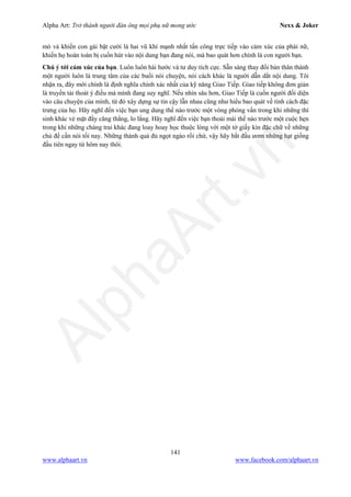 Alpha Art: Trở thành người đàn ông mọi phụ nữ mong ước Nexx & Joker
141
www.alphaart.vn www.facebook.com/alphaart.vn
mò và khiến con gái bật cười là hai vũ khí mạnh nhất tấn công trực tiếp vào cảm xúc của phái nữ,
khiến họ hoàn toàn bị cuốn hút vào nội dung bạn đang nói, mà bao quát hơn chính là con người bạn.
Chú ý tới cảm xúc của bạn. Luôn luôn hài hước và tư duy tích cực. Sẵn sàng thay đổi bản thân thành
một người luôn là trung tâm của các buổi nói chuyện, nói cách khác là người dẫn dắt nội dung. Tôi
nhận ra, đây mới chính là định nghĩa chính xác nhất của kỹ năng Giao Tiếp. Giao tiếp không đơn giản
là truyền tải thoát ý điều mà mình đang suy nghĩ. Nếu nhìn sâu hơn, Giao Tiếp là cuốn người đối diện
vào câu chuyện của mình, từ đó xây dựng sự tin cậy lẫn nhau cũng như hiểu bao quát về tính cách đặc
trưng của họ. Hãy nghĩ đến việc bạn ung dung thế nào trước một vòng phỏng vấn trong khi những thí
sinh khác vẻ mặt đầy căng thẳng, lo lắng. Hãy nghĩ đến việc bạn thoải mái thế nào trước một cuộc hẹn
trong khi những chàng trai khác đang loay hoay học thuộc lòng với một tờ giấy kín đặc chữ về những
chủ đề cần nói tối nay. Những thành quả đủ ngọt ngào rồi chứ, vậy hãy bắt đầu ươm những hạt giống
đầu tiên ngay từ hôm nay thôi.
 