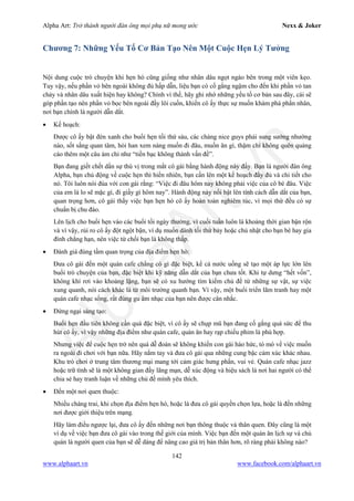 Alpha Art: Trở thành người đàn ông mọi phụ nữ mong ước Nexx & Joker
142
www.alphaart.vn www.facebook.com/alphaart.vn
Chương 7: Những Yếu Tố Cơ Bản Tạo Nên Một Cuộc Hẹn Lý Tưởng
Nội dung cuộc trò chuyện khi hẹn hò cũng giống như nhân dâu ngọt ngào bên trong một viên kẹo.
Tuy vậy, nếu phần vỏ bên ngoài không đủ hấp dẫn, liệu bạn có cố gắng ngậm cho đến khi phần vỏ tan
chảy và nhân dâu xuất hiện hay không? Chính vì thế, hãy ghi nhớ những yếu tố cơ bản sau đây, cái sẽ
góp phần tạo nên phần vỏ bọc bên ngoài đầy lôi cuốn, khiến cô ấy thực sự muốn khám phá phần nhân,
nơi bạn chính là người dẫn dắt.
• Kế hoạch:
Được cô ấy bật đèn xanh cho buổi hẹn tối thứ sáu, các chàng nice guys phải sung sướng nhường
nào, sốt sắng quan tâm, hỏi han xem nàng muốn đi đâu, muốn ăn gì, thậm chí không quên quảng
cáo thêm một câu ám chỉ như “tiền bạc không thành vấn đề”.
Bạn đang giết chết dần sự thú vị trong mắt cô gái bằng hành động này đấy. Bạn là người đàn ông
Alpha, bạn chủ động về cuộc hẹn thì hiển nhiên, bạn cần lên một kế hoạch đầy đủ và chi tiết cho
nó. Tôi luôn nói đùa với con gái rằng: “Việc đi đâu hôm nay không phải việc của cô bé đâu. Việc
của em là lo sẽ mặc gì, đi giầy gì hôm nay”. Hành động này nổi bật lên tính cách dẫn dắt của bạn,
quan trọng hơn, cô gái thấy việc bạn hẹn hò cô ấy hoàn toàn nghiêm túc, vì mọi thứ đều có sự
chuẩn bị chu đáo.
Lên lịch cho buổi hẹn vào các buổi tối ngày thường, vì cuối tuần luôn là khoảng thời gian bận rộn
và vì vậy, rủi ro cô ấy đột ngột bận, ví dụ muốn dành tối thứ bảy hoặc chủ nhật cho bạn bè hay gia
đình chẳng hạn, nên việc từ chối bạn là không thấp.
• Đánh giá đúng tầm quan trọng của địa điểm hẹn hò:
Đưa cô gái đến một quán cafe chẳng có gì đặc biệt, kể cả nước uống sẽ tạo một áp lực lớn lên
buổi trò chuyện của bạn, đặc biệt khi kỹ năng dẫn dắt của bạn chưa tốt. Khi tự dưng “hết vốn”,
không khí rơi vào khoảng lặng, bạn sẽ có xu hướng tìm kiếm chủ đề từ những sự vật, sự việc
xung quanh, nói cách khác là từ môi trường quanh bạn. Vì vậy, một buổi triển lãm tranh hay một
quán cafe nhạc sống, rất đúng gu âm nhạc của bạn nên được cân nhắc.
• Đừng ngại sáng tạo:
Buổi hẹn đầu tiên không cần quá đặc biệt, vì cô ấy sẽ chụp mũ bạn đang cố gắng quá sức để thu
hút cô ấy, vì vậy những địa điểm như quán cafe, quán ăn hay rạp chiếu phim là phù hợp.
Nhưng việc để cuộc hẹn trở nên quá dễ đoán sẽ không khiến con gái háo hức, tò mò về việc muốn
ra ngoài đi chơi với bạn nữa. Hãy nắm tay và đưa cô gái qua những cung bậc cảm xúc khác nhau.
Khu trò chơi ở trung tâm thương mại mang tới cảm giác hưng phấn, vui vẻ. Quán cafe nhạc jazz
hoặc trữ tình sẽ là một không gian đầy lãng mạn, dễ xúc động và hiệu sách là nơi hai người có thể
chia sẻ hay tranh luận về những chủ đề mình yêu thích.
• Đến một nơi quen thuộc:
Nhiều chàng trai, khi chọn địa điểm hẹn hò, hoặc là đưa cô gái quyền chọn lựa, hoặc là đến những
nơi được giới thiệu trên mạng.
Hãy làm điều ngược lại, đưa cô ấy đến những nơi bạn thông thuộc và thân quen. Đây cũng là một
ví dụ về việc bạn đưa cô gái vào trong thế giới của mình. Việc bạn đến một quán ăn lịch sự và chủ
quán là người quen của bạn sẽ dễ dàng để nâng cao giá trị bản thân hơn, rõ ràng phải không nào?
 