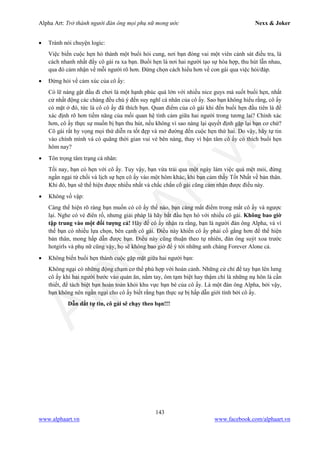 Alpha Art: Trở thành người đàn ông mọi phụ nữ mong ước Nexx & Joker
143
www.alphaart.vn www.facebook.com/alphaart.vn
• Tránh nói chuyện logic:
Việc biến cuộc hẹn hò thành một buổi hỏi cung, nơi bạn đóng vai một viên cảnh sát điều tra, là
cách nhanh nhất đẩy cô gái ra xa bạn. Buổi hẹn là nơi hai người tạo sự hòa hợp, thu hút lẫn nhau,
qua đó cảm nhận về mỗi người rõ hơn. Đừng chọn cách hiểu hơn về con gái qua việc hỏi/đáp.
• Đừng hỏi về cảm xúc của cô ấy:
Có lẽ nàng gật đầu đi chơi là một hạnh phúc quá lớn với nhiều nice guys mà suốt buổi hẹn, nhất
cử nhất động các chàng đều chú ý đến suy nghĩ cá nhân của cô ấy. Sao bạn không hiểu rằng, cô ấy
có mặt ở đó, tức là cô cô ấy đã thích bạn. Quan điểm của cô gái khi đến buổi hẹn đầu tiên là để
xác định rõ hơn tiềm năng của mối quan hệ tình cảm giữa hai người trong tương lai? Chính xác
hơn, cô ấy thực sự muốn bị bạn thu hút, nếu không vì sao nàng lại quyết định gặp lại bạn cơ chứ?
Cô gái rất hy vọng mọi thứ diễn ra tốt đẹp và mở đường đến cuộc hẹn thứ hai. Do vậy, hãy tự tin
vào chính mình và có quãng thời gian vui vẻ bên nàng, thay vì bận tâm cô ấy có thích buổi hẹn
hôm nay?
• Tôn trọng tâm trạng cá nhân:
Tối nay, bạn có hẹn với cô ấy. Tuy vậy, bạn vừa trải qua một ngày làm việc quá mệt mỏi, đừng
ngần ngại từ chối và lịch sự hẹn cô ấy vào một hôm khác, khi bạn cảm thấy Tốt Nhất về bản thân.
Khi đó, bạn sẽ thể hiện được nhiều nhất và chắc chắn cô gái cũng cảm nhận được điều này.
• Không vồ vập:
Càng thể hiện rõ ràng bạn muốn có cô ấy thế nào, bạn càng mất điểm trong mắt cô ấy và ngược
lại. Nghe có vẻ điên rồ, nhưng giải pháp là hãy bắt đầu hẹn hò với nhiều cô gái. Không bao giờ
tập trung vào một đối tượng cả! Hãy để cô ấy nhận ra rằng, bạn là người đàn ông Alpha, và vì
thế bạn có nhiều lựa chọn, bên cạnh cô gái. Điều này khiến cô ấy phải cố gắng hơn để thể hiện
bản thân, mong hấp dẫn được bạn. Điều này cũng thuận theo tự nhiên, đàn ông suýt xoa trước
hotgirls và phụ nữ cũng vậy, họ sẽ không bao giờ để ý tới những anh chàng Forever Alone cả.
• Không biến buổi hẹn thành cuộc gặp mặt giữa hai người bạn:
Không ngại có những động chạm cơ thể phù hợp với hoàn cảnh. Những cử chỉ để tay bạn lên lưng
cô ấy khi hai người bước vào quán ăn, nắm tay, ôm tạm biệt hay thậm chí là những nụ hôn là cần
thiết, để tách biệt bạn hoàn toàn khỏi khu vực bạn bè của cô ấy. Là một đàn ông Alpha, bởi vậy,
bạn không nên ngần ngại cho cô ấy biết rằng bạn thực sự bị hấp dẫn giới tính bởi cô ấy.
Dẫn dắt tự tin, cô gái sẽ chạy theo bạn!!!
 