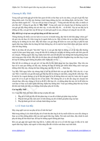 Alpha Art: Trở thành người đàn ông mọi phụ nữ mong ước Nexx & Joker
144
www.alphaart.vn www.facebook.com/alphaart.vn
Chương 8: Bẫy Thối
Trong suốt quá trình gặp gỡ từ khi làm quen tới khi cả hai thực sự là của nhau, con gái sẽ gài bẫy bạn
bằng nhiều cách. Các bẫy này thường ở dưới dạng những câu hỏi, câu khẳng định, chê bai như: “Anh
yêu bao nhiêu người rồi”, “Tại sao anh lại chưa có bạn gái”, ”Trông anh như thế này chắc có nhiều cô
yêu lắm nhỉ”. Chúng tôi gọi đây là “Bẫy Thối”. Trong suốt cuộc trò chuyện bạn sẽ thường xuyên bị
con gái gài bẫy bằng những câu nói như vậy, và nếu mắc bẫy thì… sẽ rất thối. Vậy tại sao đây lại là
những cái bẫy, con gái làm vậy để làm gì và cách giải quyết ra sao, chúng ta sẽ cùng đi vào chi tiết.
Bẫy thối là gì và tại sao con gái lại dùng nó để thử con trai?
Thông thường rất nhiều con trai luôn tỏ ra tự tin và hoành tráng, đặc biệt là nhờ khả năng “chém gió”
rất giỏi cho dù thực tế ở bên trong họ là người thiếu tự tin. Một số khác thì tự tin thậm chí khá kiêu
nhưng lại là những kẻ ăn chơi. Bẫy thối được con gái dùng để kiểm tra xem con trai có phải là một
người đàn ông Alpha như họ đang thể hiện không hay chỉ là một kẻ hợm hĩnh chém gió hoặc một kẻ
chơi bời lăng nhăng.
Một lý do khác để nữ giới “làm khó” bạn là vì con gái đặc biệt là những cô cô ấy hấp dẫn thường
xuyên bị làm quen hàng ngày, trong đó hầu hết là những kẻ mà phụ nữ không muốn mất thời gian để
nói chuyện. Những người đàn ông Alpha luôn biết cách để đối phó với những tình huống không thoải
mái trong giao tiếp xã hội. Bẫy thối do đó được phụ nữ dùng để kiểm tra phản ứng của đàn ông và qua
đó loại bỏ những người không đủ phẩm chất Alpha đối với họ.
Hầu hết tất cả những gì con gái nói với bạn đều là bẫy dưới dạng này hay dạng khác. Mục tiêu của
bạn sẽ là vượt qua những cái bẫy này, thường thì bạn sẽ không ghi nhiều điểm bằng cách vượt qua
những chiếc bẫy này, nhưng nếu bạn chẳng may sập bẫy thì sẽ là … thảm họa.
Tuy Bẫy Thối nguy hiểm vậy nhưng thực tế tôi lại rất thích khi con gái đặt Bẫy Thối cho tôi, vì sao
vậy? Bởi vì một khi con gái đã muốn gài bẫy bạn thì nó chứng tỏ một điều, nàng đã để ý đến bạn. Nếu
là một kẻ ất ư ngoài đường, cô ta sẽ chỉ đơn giản là bỏ đi không thèm nói một lời, hoặc nếu là người
quen thì cô ta sẽ giữ im lặng và tìm cớ né tránh. Thế nhưng khi cô ta đã sẵn sàng nói chuyện hỏi
chuyện bạn, điều này chứng tỏ là cô ta đã để ý đến bạn rồi, và những phép thử này chỉ là để kiểm tra
xem bạn có thực sự là một người đàn ông Alpha hay không thôi. Vượt qua những phép thử này là bạn
đã tiến một bước dài trên con đường chinh phục phụ nữ rồi đấy.
Các loại Bẫy Thối
Có 3 loại Bẫy Thối phổ biến nhất mà bạn sẽ phải đối mặt:
1. Phụ nữ cố tình gài bẫy để thử phản ứng và sau đó sẽ đánh giá phản ứng của bạn
2. Phụ nữ tình gài bẫy một cách vô tình nhưng sau đó sẽ đánh giá phản ứng của bạn
3. Phụ nữ đánh giá lời nói và/hoặc hành động của bạn
1. Cố Tình Gài Bẫy
Hãy cùng nghĩ xem tại sao phụ nữ lại cố tình thử bạn?
Một trong những lý do chính để phụ nữ cố tình thử đàn ông là do họ muốn kiểm tra xem nếu chúng ta
thực sự sử hữu những phẩm chất của một người đàn ông Alpha. Nói một cách khác, đây chính là cách
phụ nữ dùng để thử thách bạn. để loại bỏ những người không phù hợp.
Khi con gái gặp một người đàn ông bất kì, 3 phẩm chất mà cô ta cố tình thử ngay từ đầu sẽ là: một
người đàn ông Alpha, một người có khả năng dẫn dắt và kiểm soát được mọi tình hình.
 