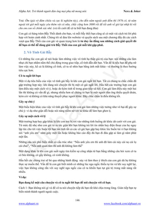 Alpha Art: Trở thành người đàn ông mọi phụ nữ mong ước Nexx & Joker
146
www.alphaart.vn www.facebook.com/alphaart.vn
Trai: Ờm (giả vờ đăm chiêu và cực kì nghiêm túc), cho đến năm ngoái anh đếm thì 1876 cô, từ năm
ngoái tới giờ mỗi ngày yêu thêm vài cô nữa, chắc cũng hơn 3000 rồi để tối anh về giở lại nhật kí rồi
cho em con số chính xác nhé. (và rồi cười để cô ta biết bạn đang đùa)
Con gái có hàng trăm Bẫy Thối dành cho bạn, và mỗi bẫy thối bạn cũng sẽ có một vài cách trả lời phù
hợp với hoàn cảnh nhất. Chúng tôi sẽ đưa lên website và quyển sách sau một chương đầy đủ các cách
vượt qua Bẫy Thối của con gái và quan trọng hơn là tư duy ẩn đằng sau những cách giải quyết đó
để bạn có thể dễ dàng giải trừ Bẫy Thối của con gái mỗi khi gặp phải.
2. Vô Tình Gài Bẫy
Có những lúc con gái sẽ nói hoặc làm những việc vô tình hạ thấp giá trị của bạn: nói những câu làm
nhụt chí bạn nhằm nắm thế chủ động trong giao tiếp, cố tình dẫn dắt bạn. Vấn đề là nếu bạn để phụ nữ
làm việc này, kể cả là không cố tình, cô ta sẽ nhìn bạn bằng ánh mắt khác- và thường là theo hướng
tiêu cực hơn.
Cô ta ngắt lời bạn
Một ví dụ tiêu biểu của việc vô tình gài bẫy là khi con gái ngắt lời bạn. Tất cả chúng ta chắc chắn đã
gặp trường hợp này: khi đang nói chuyện thì bị một cô gái ngắt lời. Hầu hết các trường hợp con gái
làm điều này một cách vô ý, hoặc do kém tinh tế trong giao tiếp xã hội. Con gái làm điều này một hai
lần thì không có vấn đề gì, nhưng nhiều hơn sẽ chứng tỏ bạn là một người đàn ông thiếu quyết đoán,
kém cỏi và không có khả năng thuyết phục người khác. Đây chắc chắn là điều không tốt.
Gây sự chú ý
Một biểu hiện khác của việc vô tình gài bẫy là khi con gái làm những việc tưởng như vô hại để gây sự
chú ý- ví dụ như giận dỗi hoặc nói năng niềm nở với kẻ khác để làm bạn ghen tị.
Gây sự một cách vô lý
Một trường hợp hay gặp khác là khi con trai bị rơi vào những tình huống dở khóc dở cười với con gái.
Từ mức độ nhẹ như con gái tỏ ra tức giận khi bạn không trả lời tin nhắn hay điện thoại của họ ngay
lập tức cho tới việc buộc tội bạn tán tỉnh tất cả các cô gái bạn gặp hay khóc lóc buồn tủi vì bạn không
nói “anh yêu em” năm giây một lần hoặc không báo cáo đầy đủ bạn đi đâu gặp ai làm gì năm phút
một lần.
Những câu nói phổ biến nhất có cấu trúc như: “Nếu anh yêu em thì anh đã làm cái này cái nọ cái lọ
cái chai”, “Nếu anh quan tâm thì anh đã không làm thế”
Một dạng khác là khi con gái suốt ngày tìm kiếm sự công nhận từ bạn bằng những câu hỏi xem cô ta
có béo không, có gầy không, có xinh không.
Hầu hết các chàng trai sẽ bỏ qua những hành động này và làm theo ý thích của con gái dù họ không
thực sự muốn thế. Vấn đề là con gái biết mình có những lúc ngu ngốc thiếu tự tin và khi suy nghĩ lại,
việc bạn không cứng rắn với suy nghĩ ngu ngốc của cô ta khiến bạn tụt giá trị trong mắt nàng rất
nhiều.
Ví dụ:
Bạn đang kể một câu chuyện và cô ta ngắt lời bạn để nói chuyện với cô bạn.
Cách 1: Bạn không nói gì và để cô ta nói chuyện tiếp dù bạn rất khó chịu trong lòng. Gián tiếp bạn tự
biến mình thành người ngoài cuộc.
 