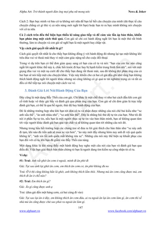 Alpha Art: Trở thành người đàn ông mọi phụ nữ mong ước Nexx & Joker
147
www.alphaart.vn www.facebook.com/alphaart.vn
Cách 2: Bạn bực mình và bảo cô ta không nói nữa để bạn kể hết câu chuyện của mình (dù thực tế câu
chuyện chẳng có gì thú vị cả nên nàng mới ngắt lời bạn) hoặc bạn tỏ ra bực mình không nói chuyện
với cô ta nữa
Cả 2 cách trên đều thể hiện bạn thiếu kĩ năng giao tiếp và để cảm xúc lấn áp bản thân, khiến
bạn phản ứng một cách thái quá. Con gái sẽ chỉ coi hành động ngắt lời bạn là một thứ rất bình
thường, làm to chuyện và con gái sẽ nghĩ bạn là một người hay chấp vặt.
Vậy cách giải quyết tốt nhất là gì?
Cách giải quyết tốt nhất là cho thấy bạn không đồng ý với hành động đó nhưng lại tạo một không khí
trêu đùa vui vẻ thoải mái thay vì một cảm giác nặng nề cho cuộc đối thoại
Trong ví dụ trên bạn có thể đơn giản quay sang cô bạn của cô ta và nói: “bạn của em lúc nào cũng
ngắt lời người khác thế này à, chắc hồi trước đi học hay bị hạnh kiểm trung bình lắm nhỉ”, nói với một
giọng đùa vui và một nụ cười để cho thấy bạn đang rất thoải mái, sau đó không đợi phản ứng của cả
hai bạn sẽ nói tiếp một câu chuyện khác. Việc này khiến cho cả hai cô gái đều ghi nhớ rằng bạn không
thích hành động ngắt lời người khác nhưng nó cũng không có gì quá to tát nghiêm trọng cả và tất cả
đều có thể tiếp tục nói chuyện một cách vui vẻ.
3. Đánh Giá Lời Nói/Hành Động Của Bạn
Đây cũng là một dạng Bẫy Thối của con gái. Chỉ khác là một chỗ thay vì như hai cách đầu khi con gái
cố tình hoặc vô thức gài bẫy và đánh giá qua phản ứng của bạn. Con gái sẽ chỉ đơn giản là trực tiếp
đánh giá bạn, có thể là qua bề ngoài, thái độ hay hành động của bạn.
Đó là những trường hợp như khi bạn tới đón cô ta và nhận được những câu nói chê bai kiểu như “xe
anh xấu thế”, “áo anh nhàu nhé”, “xe anh bẩn thế”. Đây là nhũng bài thử độ tự tin của bạn. Như tôi đã
nói ở phần Sự tự tin, nếu bạn là một người thực sự tự tin vào bản thân mình, bạn sẽ không quan tâm
tới việc người khác đánh giá bạn qua vật chất và sẽ không quan tâm tới những câu nói đó.
Nhưng trong hầu hết trường hợp các chàng trai sẽ đưa ra lời giải thích cho bản thân như “xe này anh
đi tạm, khi nào đủ tiền anh sẽ mua xe xịn hơn”, “áo này mới đấy nhưng hôm nay anh đi vội quá quên
không là”, “anh xin lỗi anh quên mất không rửa xe”. Những câu nói này thể hiện sự khuất phục của
bạn đối với cô ta, khi bạn đã giẫm vào Bẫy Thối của nàng.
Một dạng khác là khi nàng thấy một hành động hay nghe một câu nói của bạn và đánh giá bạn qua
điều đó. Việc bạn giải thích bản thân chứng tỏ bạn là người đang tìm kiếm sự công nhận từ cô ta.
Ví dụ:
#1: Trai: Anh rất ghét ăn cơm ở ngoài, mình đi ăn phở đi
Gái: Tại sao anh lại ghét ăn cơm, em thích ăn cơm cơ, ăn phở không đủ no
Trai: Ờ ờ thì cũng không hẳn là ghét, anh không thích lắm thôi. Nhưng mà ăn cơm cũng được mà, em
thích đi ăn ở chỗ nào?
#2: Trai: Em thích ăn gì?
Gái: Ăn gì cũng được anh ạ
Trai: (đưa gái đến một hàng cơm, cả hai cùng đi vào)
Gái: Tại sao lại ăn ở đây, em không thích ăn cơm đâu, ai ra ngoài ăn lại ăn cơm làm gì, ăn cơm thì về
nhà mà ăn cũng được chứ sao phải ra ngoài ăn làm gì.
 