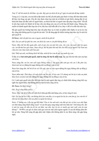 Alpha Art: Trở thành người đàn ông mọi phụ nữ mong ước Nexx & Joker
148
www.alphaart.vn www.facebook.com/alphaart.vn
Trai: Ừ, thế thì mình đi chỗ khác vậy nhé. Bây giờ em thích đi ăn gì? (giả vờ cười dù rất bực mình)
Trong cả 2 ví dụ nên, con trai đã tự đặt mình vào thế yếu khi phải giải thích và thay đổi bản thân mình
để làm vừa lòng con gái. Cho dù việc được chọn lựa món ăn sẽ khiến cô gái thích, nhưng đây là cái
thích khi được đè đầu cưỡi cổ người khác, sự thích thú khi có người răm rắp phục tùng mình. Vấn đề
là nếu bạn muốn trở thành nô lệ hay chú cún đáng yêu của cô ta thì bạn đã thành công. Nhưng nếu
muốn trở thành người đàn ông của cô ta, hãy học cách dẫn dắt cô ta, thay vì để cô ta dắt mũi như vậy.
Để giải quyết hai trường hợp trên, bạn cần phải thực sự có một vài phẩm chất Alpha và sự tự tin vừa
đủ, cũng như không quá bị cô gái đó ám ảnh. Tôi đã từng gặp rất nhiều trường hợp như vậy là cách tôi
giải quyết là
#1:Nexx: Anh rất ghét ăn cơm ở ngoài, mình đi ăn phở đi
Gái: Tại sao anh lại ghét ăn cơm, em thích ăn cơm cơ, ăn phở không đủ no
Nexx: Okie thế thì đến quán phở, anh sẽ gọi cho em một bát cơm, cho cơm vào nước phở ăn ngon
cực, em đã thử bao giờ chưa, chưa chứ gì, thế thì phải thử một lần cho biết, ai lại người Việt Nam mà
chưa ăn cơm chan nước phở bao giờ.
Gái: Thôi mà anh, em không thích thế đâu, mình đi ăn cơm đi mà, em muốn ăn cơm.
Ở đây sẽ có hai cách giải quyết, một là cứng rắc hai là mềm mại, tùy vào liên hệ tình cảm của bạn
với cô ta.
Nexx cứng rắn: em ăn cơm suốt ngày không chán à, vào quán phở anh gọi cho em 2 đĩa phở xào,
thoải mái mà no (đứng lên ngay không chờ sự đồng ý của cô ta).
Nexx hơi cứng rắn: thế thì đi ăn xôi Yến vậy, vừa no vừa ngon (đứng lên ngay không chờ sự đồng ý
của cô ta).
Nexx mềm mại: Thôi được rồi anh chiều em lần này, đi ăn cơm 123 nhưng mà bù lại tí nữa em phải
khao kem caramel anh đấy (đứng lên ngay không chờ sự đồng ý của cô ta).
Cả 3 cách giải quyết trên đều thể hiện bạn là một người đàn ông có chính kiến nhưng cũng biết suy
nghĩ cho người khác chứ không phải là một kẻ kiêu căng ích kỉ.
#2: Nexx: Em thích ăn gì?
Gái: Ăn gì cũng được anh ạ
Nexx: Okie vậy thì đi đến chỗ anh thích (đưa gái đến một hàng cơm, cả hai cùng đi vào)
Gái: Tại sao lại ăn ở đây, em không thích ăn cơm đâu, ai ra ngoài ăn lại ăn cơm làm gì, ăn cơm thì về
nhà mà ăn cũng được chứ sao phải ra ngoài ăn làm gì.
Nexx: Ừ không sao. (vẫy tay gọi bồi bàn) “Em ơi cho anh một cơm đùi gà rán và hai coca nhé (bạn
coi như nàng cũng thích uống coca)” và sau đó quay sang nàng cười trìu mến nói “Anh đang đói, đợi
tí anh ăn xong rồi dẫn em đi ăn cái khác sau nhé, hay là em có muốn gọi một suất cơm ăn tạm
không?”. 99.99% con gái sẽ chọn cách gọi cơm ăn một cách ngoan ngoãn và sau đó không dám đòi
hỏi gì nữa. Nàng biết nàng đã gặp phải một Alpha chứ không phải là các Beta nàng vẫn gặp hàng
ngày.
 