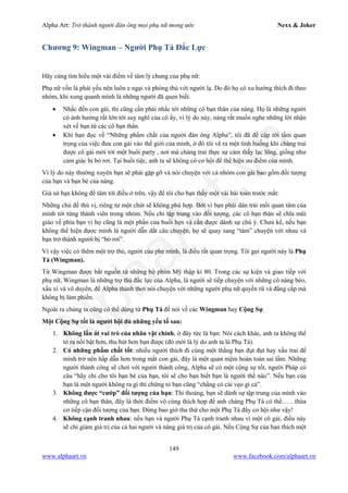 Alpha Art: Trở thành người đàn ông mọi phụ nữ mong ước Nexx & Joker
149
www.alphaart.vn www.facebook.com/alphaart.vn
Chương 9: Wingman – Người Phụ Tá Đắc Lực
Hãy cùng tìm hiểu một vài điểm về tâm lý chung của phụ nữ:
Phụ nữ vốn là phái yếu nên luôn e ngại và phòng thủ với người lạ. Do đó họ có xu hướng thích đi theo
nhóm, khi xung quanh mình là những người đã quen biết.
• Nhắc đến con gái, thì cũng cần phải nhắc tới những cô bạn thân của nàng. Họ là những người
có ảnh hưởng rất lớn tới suy nghĩ của cô ấy, vì lý do này, nàng rất muốn nghe những lời nhận
xét về bạn từ các cô bạn thân.
• Khi bạn đọc về “Những phẩm chất của người đàn ông Alpha”, tôi đã đề cập tới tầm quan
trọng của việc đưa con gái vào thế giới của mình, ở đó tôi vẽ ra một tình huống khi chàng trai
được cô gái mời tới một buổi party , nơi mà chàng trai thực sự cảm thấy lạc lõng, giống như
cảm giác bị bỏ rơi. Tại buổi tiệc, anh ta sẽ không có cơ hội để thể hiện ưu điểm của mình.
Vì lý do này thường xuyên bạn sẽ phải gặp gỡ và nói chuyện với cả nhóm con gái bao gồm đối tượng
của bạn và bạn bè của nàng.
Giả sử bạn không để tâm tới điều ở trên, vậy để tôi cho bạn thấy một vài bài toán trước mắt:
Những chủ đề thú vị, riêng tư một chút sẽ không phù hợp. Bởi vì bạn phải dàn trải mối quan tâm của
mình tới từng thành viên trong nhóm. Nếu chỉ tập trung vào đối tượng, các cô bạn thân sẽ chĩa mũi
giáo về phía bạn vì họ cũng là một phần của buổi hẹn và cần được dành sự chú ý. Chưa kể, nếu bạn
không thể hiện được mình là người dẫn dắt câu chuyện, họ sẽ quay sang “tám” chuyện với nhau và
bạn trở thành người bị “bỏ rơi”.
Vì vậy việc có thêm một trợ thủ, người của phe mình, là điều rất quan trọng. Tôi gọi người này là Phụ
Tá (Wingman).
Từ Wingman được bắt nguồn từ những bộ phim Mỹ thập kỉ 80. Trong các sự kiện và giao tiếp với
phụ nữ, Wingman là những trợ thủ đắc lực của Alpha, là người sẽ tiếp chuyện với những cô nàng béo,
xấu xí và vô duyên, để Alpha thảnh thơi nói chuyện với những người phụ nữ quyến rũ và đẳng cấp mà
không bị làm phiền.
Ngoài ra chúng ta cũng có thể dùng từ Phụ Tá để nói về các Wingman hay Cộng Sự.
Một Cộng Sự tốt là người hội đủ những yếu tố sau:
1. Không lấn át vai trò của nhân vật chính, ở đây tức là bạn: Nói cách khác, anh ta không thể
tỏ ra nổi bật hơn, thu hút hơn bạn được (đó mới là lý do anh ta là Phụ Tá).
2. Có những phẩm chất tốt: nhiều người thích đi cùng một thằng bạn đụt đụt hay xấu trai để
mình trở nên hấp dẫn hơn trong mắt con gái, đây là một quan niệm hoàn toàn sai lầm. Những
người thành công sẽ chơi với người thành công, Alpha sẽ có một cộng sự tốt, người Pháp có
câu “hãy chỉ cho tôi bạn bè của bạn, tôi sẽ cho bạn biết bạn là người thế nào”. Nếu bạn của
bạn là một người không ra gì thì chứng tỏ bạn cũng “chẳng có cái vẹo gì cả”.
3. Không được “cướp” đối tượng của bạn: Thi thoảng, bạn sẽ dành sự tập trung của mình vào
những cô bạn thân, đây là thời điểm vô cùng thích hợp để anh chàng Phụ Tá có thể……thừa
cơ tiếp cận đối tượng của bạn. Đừng bao giờ tha thứ cho một Phụ Tá đầy cơ hội như vậy!
4. Không cạnh tranh nhau: nếu bạn và người Phụ Tá cạnh tranh nhau vì một cô gái, điều này
sẽ chỉ giảm giá trị của cả hai người và nâng giá trị của cô gái. Nếu Cộng Sự của bạn thích một
 