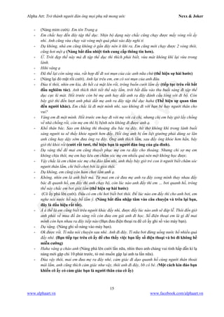 Alpha Art: Trở thành người đàn ông mọi phụ nữ mong ước Nexx & Joker
15
www.alphaart.vn www.facebook.com/alphaart.vn
- (Nàng mỉm cười). Em tên Trang ạ
- Em chắc hay đến đây tập thể dục. Nhịn bộ dạng này chắc cũng chạy được mấy vòng rồi ấy
nhỉ. Anh cũng vừa chạy vài vòng mệt quá phải vào đây nghỉ tí
- Dạ không, nhà em cũng không ở gần đây nên ít khi ra. Em cũng mới chạy được 2 vòng thôi,
cũng hơi mệt ạ (Nàng bắt đầu nhiệt tình cung cấp thông tin hơn).
- Ừ. Trời đẹp thế này mà đi tập thể dục thì thích phải biết, vừa mát không khí lại vừa trong
lành.
- Hihi vâng ạ
- Đã thế lại còn sáng sủa, rất hợp để đi soi mụn của các anh nữa chứ (thể hiện sự hài hước)
- (Nàng lại đỏ mặt rồi cười). Anh lại trêu em, em có soi mụn của anh đâu.
- Đùa tí thôi, nhìn em kìa, đỏ hết cả mặt lên rồi, trông buồn cười lắm ấy (tiếp tục trêu rồi bắt
đầu nghiêm túc). Anh thích thời tiết thế này lắm, trời bắt đầu vào thu buổi sáng đi tập thể
dục cực kì mát. Hồi trước còn bé mẹ anh hay dắt anh ra đây đánh cầu lông với đi bộ. Còn
bây giờ thì đến lượt anh phải dắt mẹ anh ra đây tập thể dục haha (Thể hiện sự quan tâm
đến người khác). Em chắc là đi một mình nhỉ, sao không đi với bạn bè hay người thân cho
vui?
- Vâng em đi một mình. Hồi trước em hay đi với mẹ với cả chị, nhưng chị em bây giờ lấy chồng
về nhà chồng rồi, còn mẹ em thì bị bệnh nên không đi được anh ạ.
- Khổ thân bác. Sao em không thi thoảng dìu bác ra đây, hít thở không khí trong lành buổi
sáng người ta sẽ thấy khỏe người hơn đấy. Hồi ông anh bị ốm liệt giường phải dùng xe lăn
anh cũng hay dậy sớm đưa ông ra đây. Ông anh thích lắm, sau đấy ông khỏe hơn hẳn, bây
giờ thì khỏi rồi (cười rất tươi, thể hiện bạn là người đàn ông của gia đình).
- Dạ vâng thế để mai em cũng thuyết phục mẹ em ra đây cho thoáng. Nhưng chỉ sợ mẹ em
không chịu thôi, mẹ em hay kêu em chăm sóc mẹ em nhiều quá nên mệt không học được.
- Vậy chắc là em chăm sóc mẹ chu đáo lắm nhỉ, anh thấy bây giờ trẻ con ít người biết chăm sóc
người thân lắm, chỉ biết chơi bời là giỏi thôi.
- Dạ không, em cũng còn ham chơi lắm anh ạ.
- Không, nhìn em là anh biết mà. Từ mai em cứ đưa mẹ anh ra đây xong mình thay nhau đẩy
bác đi quanh hồ, em đẩy thì anh chạy bộ, còn lúc nào anh đẩy thì em … bơi quanh hồ, trông
thế này chắc em bơi giỏi lắm (thể hiện sự hài hước)
- (Cô ấy phá lên cười). Đâu có em chỉ hơi biết bơi thôi. Để lúc nào em đẩy thì cho anh bơi, em
nghe nói nước hồ này bổ lắm ý. (Nàng bắt đầu nhập tâm vào câu chuyện và trêu lại bạn,
đây là dấu hiệu rất tốt).
- Á à thế là em cũng biết trêu người khác đấy nhỉ, được đấy lúc nào anh sẽ đáp lễ. Thôi đến giờ
anh phải về mua đồ ăn sáng rồi còn đưa em gái anh đi học. Số điện thoại em là gì để mai
mình còn hẹn nhau ra đây tiếp nào (Bạn đưa điện thoại ra để cô ấy ghi số vào máy bạn).
- Dạ vâng. (Nàng ghi số nàng vào máy bạn).
- Ok được rồi. Tí nữa nói chuyện sau nhé. Anh đi đây. Tí nữa bơi đừng uống nước hồ nhiều quá
đấy nhé. (Bạn tiếp tục trêu cô ấy để cho thấy việc bạn lấy số điện thoại và bỏ đi không hề
miễn cưỡng)
- Haha vâng ạ chào anh (Nàng phá lên cười lần nữa, nhìn theo anh chàng vui tính hấp dẫn kì lạ
nàng mới gặp chỉ 10 phút trước, tò mò muốn gặp lại anh ta lần nữa).
- Đùa vậy thôi, mai em đưa mẹ ra đây nhé, cảm giác đi dạo quanh hồ cùng người thân thoải
mái lắm, anh cũng thích cảm giác như vậy, thôi anh đi đây, bb cô bé. (Một cách kín đáo bạn
khiến cô ấy có cảm giác bạn là người thân của cô ấy)
 