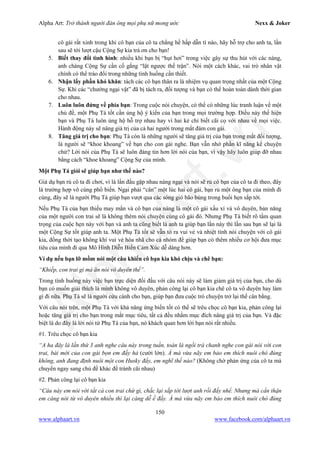 Alpha Art: Trở thành người đàn ông mọi phụ nữ mong ước Nexx & Joker
150
www.alphaart.vn www.facebook.com/alphaart.vn
cô gái rất xinh trong khi cô bạn của cô ta chẳng hề hấp dẫn tí nào, hãy hỗ trợ cho anh ta, lần
sau sẽ tới lượt cậu Cộng Sự kia trả ơn cho bạn!
5. Biết thay đổi tình hình: nhiều khi bạn bị “hụt hơi” trong việc gây sự thu hút với các nàng,
anh chàng Cộng Sự cần cố gắng “lật ngược thế trận”. Nói một cách khác, vai trò nhân vật
chính có thể tráo đổi trong những tình huống cần thiết.
6. Nhận lấy phần khó khăn: tách các cô bạn thân ra là nhiệm vụ quan trọng nhất của một Cộng
Sự. Khi các “chướng ngại vật” đã bị tách ra, đối tượng và bạn có thể hoàn toàn dành thời gian
cho nhau.
7. Luôn luôn đứng về phía bạn: Trong cuộc nói chuyện, có thể có những lúc tranh luận về một
chủ đề, một Phụ Tá tốt cần ủng hộ ý kiến của bạn trong mọi trường hợp. Điều này thể hiện
bạn và Phụ Tá luôn ủng hộ hỗ trợ nhau hay vì hai kẻ chỉ biết cãi cọ với nhau về mọi việc.
Hành động này sẽ nâng giá trị của cả hai người trong mắt đám con gái.
8. Tăng giá trị cho bạn: Phụ Tá còn là những người sẽ tăng giá trị của bạn trong mắt đối tượng,
là người sẽ “khoe khoang” về bạn cho con gái nghe. Bạn vẫn nhớ phần kĩ năng kể chuyện
chứ? Lời nói của Phụ Tá sẽ luôn đáng tin hơn lời nói của bạn, vì vậy hãy luôn giúp đỡ nhau
bằng cách “khoe khoang” Cộng Sự của mình.
Một Phụ Tá giỏi sẽ giúp bạn như thế nào?
Giả dụ bạn rủ cô ta đi chơi, vì là lần đầu gặp nhau nàng ngại và nói sẽ rủ cô bạn của cô ta đi theo, đây
là trường hợp vô cùng phổ biến. Ngại phải “cân” một lúc hai cô gái, bạn rủ một ông bạn của mình đi
cùng, đây sẽ là người Phụ Tá giúp bạn vượt qua các sóng gió bão bùng trong buổi hẹn sắp tới.
Nếu Phụ Tá của bạn thiếu may mắn và cô bạn của nàng là một cô gái xấu xí và vô duyên, bản năng
của một người con trai sẽ là không thèm nói chuyện cùng cô gái đó. Nhưng Phụ Tá biết rõ tầm quan
trọng của cuộc hẹn này với bạn và anh ta cũng biết là anh ta giúp bạn lần này thì lần sau bạn sẽ lại là
một Cộng Sự tốt giúp anh ta. Một Phụ Tá tốt sẽ vẫn tỏ ra vui vẻ và nhiệt tình nói chuyện với cô gái
kia, đồng thời tạo không khí vui vẻ hòa nhã cho cả nhóm để giúp bạn có thêm nhiều cơ hội đưa mục
tiêu của mình đi qua Mô Hình Diễn Biến Cảm Xúc dễ dàng hơn.
Ví dụ nếu bạn lỡ mồm nói một câu khiến cô bạn kia khó chịu và chê bạn:
“Khiếp, con trai gì mà ăn nói vô duyên thế”.
Trong tình huống này việc bạn trực diện đối đầu với câu nói này sẽ làm giảm giá trị của bạn, cho dù
bạn có muốn giải thích là mình không vô duyên, phản công lại cô bạn kia chê cô ta vô duyên hay làm
gì đi nữa. Phụ Tá sẽ là người cứu cánh cho bạn, giúp bạn đưa cuộc trò chuyện trở lại thế cân bằng.
Với câu nói trên, một Phụ Tá với khả năng ứng biến tốt có thể sẽ trêu chọc cô bạn kia, phản công lại
hoặc tăng giá trị cho bạn trong mắt mục tiêu, tất cả đều nhằm mục đích nâng giá trị của bạn. Và đặc
biệt là do đây là lời nói từ Phụ Tá của bạn, nó khách quan hơn lời bạn nói rất nhiều.
#1. Trêu chọc cô bạn kia
“A ha đây là lần thứ 3 anh nghe câu này trong tuần, toàn là ngồi trà chanh nghe con gái nói với con
trai, bài mới của con gái bọn em đấy hả (cười lớn). À mà vừa nãy em bảo em thích nuôi chó đúng
không, anh đang định nuôi một con Husky đấy, em nghĩ thế nào? (Không chờ phản ứng của cô ta mà
chuyển ngay sang chủ đề khác để tránh cãi nhau)
#2. Phản công lại cô bạn kia
“Câu này em nói với tất cả con trai chứ gì, chắc lại sắp tới lượt anh rồi đấy nhể. Nhưng mà cẩn thận
em càng nói từ vô duyên nhiều thì lại càng dễ ế đấy. À mà vừa nãy em bảo em thích nuôi chó đúng
 