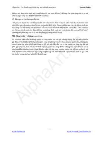 Alpha Art: Trở thành người đàn ông mọi phụ nữ mong ước Nexx & Joker
151
www.alphaart.vn www.facebook.com/alphaart.vn
không, anh đang định nuôi một con Husky đấy, em nghĩ thế nào? (Không chờ phản ứng của cô ta mà
chuyển ngay sang chủ đề khác để tránh cãi nhau)
#3. Tăng giá trị cho bạn ngay lập tức
“Ôi giời, vô duyên như cái thằng này thì anh cũng muốn được vô duyên. Hồi trước học Valentine năm
nào thằng này cũng được tặng Socola nhiều nhất khối luôn. Được cái làm bạn của cái thằng vô duyên
này cũng tốt, mấy tháng sau Valentine vẫn có Socola để nhấm nháp (cười khoái chí). À mà vừa nãy
em bảo em thích nuôi chó đúng không, anh đang định nuôi một con Husky đấy, em nghĩ thế nào?
(Không chờ phản ứng của cô ta mà chuyển ngay sang chủ đề khác)
Một Cộng Sự ăn ý vô cùng quan trọng
Cả Nexx và Joker đều là những người vô cùng tự tin với con gái, nhưng những lần tiếp xúc với con
gái đáng nhớ nhất lại là khi hai chúng tôi cùng làm Cộng Sự cho nhau, kẻ đưa người đẩy, nhưng câu
chuyện như vậy luôn sôi nổi và không có hồi kết, sức hấp dẫn của cả hai không chỉ tăng gấp đôi mà
phải gấp chục lần. Còn nếu Joker thích một cô gái mà tôi cũng thích? Không sao, hiển nhiên là tôi sẽ
nhường phần nói chuyện với cô gái đó cho Joker, tôi sẵn sàng nhường không chỉ một mà nhiều cô gái
xinh đẹp cho Joker, tìm được một Cộng Sự phù hợp với mình khó hơn việc tìm thấy một cô gái xinh
rất nhiều. Mong các bạn luôn nhớ lấy điều này.
 
