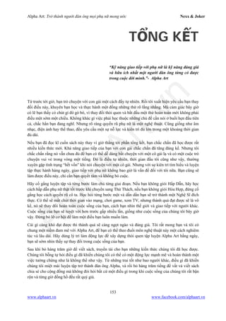 Alpha Art: Trở thành người đàn ông mọi phụ nữ mong ước Nexx & Joker
153
www.alphaart.vn www.facebook.com/alphaart.vn
TỔNG KẾT
“Kỹ năng giao tiếp với phụ nữ là kỹ năng đáng giá
và hữu ích nhất một người đàn ông từng có được
trong cuộc đời mình.”- Alpha Art
Từ trước tới giờ, bạn trò chuyện với con gái một cách đầy tự nhiên. Rồi tôi xuất hiện yêu cầu bạn thay
đổi điều này, khuyên bạn học và thực hành một đống những thứ rõ lằng nhằng. Mà cảm giác bây giờ
có lẽ bạn thấy có chút gì đó gò bó, vì thay đổi thói quen và bắt đầu một thứ hoàn toàn mới không phải
điều một sớm một chiều. Không khác gì việc phải học thuộc những chủ đề cần nói ở buổi hẹn đầu tiên
cả, chắc hẳn bạn đang nghĩ. Nhưng rõ ràng quyến rũ phụ nữ là một nghệ thuật. Cũng giống như âm
nhạc, điện ảnh hay thể thao, đều yêu cầu một sự nỗ lực và kiên trì đủ lớn trong một khoảng thời gian
đủ dài.
Nếu bạn đã đọc kĩ cuốn sách này thay vì giở thẳng tới phần tổng kết, bạn chắc chắn đã học được rất
nhiều kiến thức mới. Khả năng giao tiếp của bạn với con gái chắc chắn đã tăng đáng kể. Nhưng tôi
chắc chắn rằng nó vẫn chưa đủ để bạn có thể dễ dàng bắt chuyện với một cô gái lạ và có một cuộc trò
chuyện vui vẻ trong vòng một tiếng. Đó là điều tự nhiên, thời gian đầu tôi cũng như vậy, thường
xuyên gặp tình trạng “hết vốn” khi nói chuyện với một cô gái. Nhưng với sự kiên trì tìm hiểu và luyện
tập thực hành hàng ngày, giao tiếp với phụ nữ không bao giờ là vấn đề đối với tôi nữa. Bạn cũng sẽ
làm được điều này, chỉ cần bạn quyết tâm và không bỏ cuộc.
Hãy cố gắng luyện tập và từng bước làm chủ từng giai đoạn. Nếu bạn không giỏi Hấp Dẫn, hãy học
cách hấp dẫn phụ nữ thật tốt trước khi chuyển sang Thử Thách, nếu bạn không giỏi Hòa Hợp, đừng cố
gắng học cách quyến rũ cô ta. Học hỏi từng bước một và dần dần bạn sẽ trở thành một Nghệ Sĩ đích
thực. Có thể sẽ mất chút thời gian vào mạng, chơi game, xem TV, nhưng thành quả đạt được sẽ là vô
kể, nó sẽ thay đổi hoàn toàn cuộc sống của bạn, cách bạn nhìn thế giới và giao tiếp với người khác.
Cuộc sống của bạn sẽ tuyệt vời hơn trước gấp nhiều lần, giống như cuộc sống của chúng tôi bây giờ
vậy. Đừng bỏ lỡ cơ hội để làm một điều bạn luôn muốn làm.
Cái gì càng khó đạt được thì thành quả sẽ càng ngọt ngào và đáng giá. Tôi rất mong bạn và tôi có
chung một niềm đam mê với Alpha Art, để bạn có thể theo đuổi môn nghệ thuật này một cách nghiêm
túc và lâu dài. Hãy dùng lý trí làm động lực để xây dựng thói quen tập luyện Alpha Art hằng ngày,
bạn sẽ sớm nhìn thấy sự thay đổi trong cuộc sống của bạn.
Sau khi bỏ hàng trăm giờ để viết sách, truyền tải cho bạn những kiến thức chúng tôi đã học được.
Chúng tôi bỗng tự hỏi điều gì đã khiến chúng tôi có thể có một động lực mạnh mẽ và hoàn thành một
việc tưởng chừng như là không thể như vậy. Từ những trai tốt như bao người khác, điều gì đã khiến
chúng tôi miệt mài luyện tập trở thành đàn ông Alpha, và rồi bỏ hàng trăm tiếng để vất vả viết sách
chia sẻ cho cộng đồng mà không đòi hỏi bất cứ một điều gì trong khi cuộc sống của chúng tôi rất bận
rộn và từng giờ đồng hồ đều rất quý giá.
 