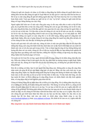 Alpha Art: Trở thành người đàn ông mọi phụ nữ mong ước Nexx & Joker
154
www.alphaart.vn www.facebook.com/alphaart.vn
Chúng tôi ngồi nói chuyện với nhau và rồi nhận ra rằng động lực khiến chúng tôi quyết định chia sẻ
những điều mà ban đầu chúng tôi nghĩ là Tuyệt Mật tới các độc giả là vì một mục đích lớn lao hơn cả.
Đó là tạo ra một cộng đồng để gắn kết những người đàn ông Việt Nam ham học hỏi và có khao khát
hoàn thiện mình. Vượt qua những suy nghĩ ích kỷ về việc “sợ lộ bài”, chúng tôi nghĩ mình đã làm
đúng với logic thông thường của cuộc sống.
Người nghèo khổ luôn mơ về một cuộc sống giàu sang và nếu may mắn nhìn ra một cơ hội để làm
giàu, họ sẽ giữ khư khư cơ hội cho riêng mình. Nhưng khi cơm áo gạo tiền không còn là nỗi lo nữa,
khi cuộc sống đã dư thừa, họ sẽ bắt đầu nghĩ tới việc quan tâm tới cuộc sống của bạn bè người thân và
cả lợi ích của xã hội nữa. Với tầm nhìn xa hơn thì chúng tôi chỉ vừa bỏ đi một con săn sắt, và những
lợi ích từ việc xây dựng cộng đồng chính là một con cá sộp, không đúng, cá voi mới chính xác. Biết
được thêm những con người có cuộc sống thú vị và rất chất lượng, những người có cùng đam mê
nghệ thuật Alpha, điều này sẽ giúp chúng tôi mở rộng cộng đồng lớn mạnh hơn nữa, điều mà nếu chỉ
có hai chúng tôi làm việc đơn độc sẽ không bao giờ đạt được.
Xuyên suốt quá trình viết cuốn sách này, chúng tôi luôn có một cảm giác thỏa mãn khi đã chạm đến
những bậc thang cuối cùng trên hành trình theo đuổi đam mê và đặc biệt là biến đam mê của mình trở
thành một việc có ích cho nam giới trong xã hội. Việc có được ủng hộ rộng rãi hay không không ảnh
hưởng đến đam mê của mình, chúng tôi vẫn sẽ tiếp tục truyền tải đến các bạn những kinh nghiệm đã
tổng hợp được qua những cuốn sách tiếp theo, những bài viết trên website và tập trung xây dựng cộng
đồng Alpha trên Facebook page và Forum.
Tôi muốn nói lời Cảm Ơn với bạn, người đã kiên nhẫn đi cùng chúng tôi tới điểm dừng chân đầu tiên
này. Điều này chứng tỏ bạn là một người cầu tiến, tuy chưa thực sự mường tượng ra nghệ thuật Alpha
một cách sâu sắc, nhưng chí ít bạn biết nếu đi tiếp con đường này, sẽ không bao giờ phải hối hận cả,
đúng không?
Hơn tất cả những cái khác, bạn là một người đàn ông dũng cảm. Không phải ai cũng sẵn sàng thừa
nhận mình cần giúp đỡ để trở nên thành công hơn với phụ nữ. Bằng việc đọc cuốn sách này và gia
nhập cộng đồng Alpha Art, bạn đã chứng minh rằng bạn là đang trên đường trở thành một Alpha. Bạn
hoàn toàn có thể cảm thấy tự tin và tự hào với bản thân về điều này. Và hãy luôn nhớ rằng, chỉ cần
bạn muốn thì Joker và Nexx, đằng sau là cộng đồng forum với nhiều thành viên đầy kinh nghiệm
khác, sẽ cùng nhau chia sẻ kinh nghiệm giúp nhau tiến bộ.
Chúng tôi không trông đợi sẽ nhận được bất cứ điều gì từ cộng đồng. Sẽ có những phản ứng tiêu cực,
sẽ có những lời chê bai, đó là điều không thể tránh khỏi. Thế nhưng với nỗ lực đã bỏ ra, chúng tôi tất
nhiên sẽ muốn nhận được lời cảm ơn từ các bạn. Và các bạn có biết lời cảm ơn ý nghĩa nhất đối với
chúng tôi là gì không? Đó không phải những lời khen hay tán tụng mà nó là câu chuyện thành công từ
chính các bạn, nó cho chúng tôi biết được mình đã làm được một việc thực sự có ý nghĩa. Hãy chia sẻ
cho chúng tôi quá trình hoàn thiện bản thân của các bạn sau khi đọc Alpha Art, hãy chia sẻ câu
chuyện bạn đã tìm được một nửa của mình và chinh phục nàng thành công ra sao lên
www.facebook/alphaart.vn hoặc www.alphaart.vn/forum. Đó chính là lời cảm ơn có ý nghĩa nhất đối
với chúng tôi!
Hãy cùng bước vào cuộc hành trình hoàn thiện bản thân và trở thành một Alpha!
 