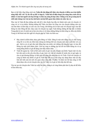 Alpha Art: Trở thành người đàn ông mọi phụ nữ mong ước Nexx & Joker
16
www.alphaart.vn www.facebook.com/alphaart.vn
Bạn có thể thấy rằng bằng cách này Tuấn đã chủ động kết thúc câu chuyện ở điểm cao trào khiến
nàng thấy tiếc với 1 lý do rất cụ thể và hợp lý. Tuấn hỏi số điện thoại của nàng theo cách rất tự
nhiên vì mai hai người còn hẹn đi tập và đưa mẹ nàng đi dạo nữa. Chẳng có lý do gì nàng lại từ
chối một chàng trai vừa tự tin, hài hước mà lại biết quan tâm chăm sóc như vậy cả.
Như vậy là Tuấn đã đưa những ánh mắt để ý đơn thuần ban đầu trở thành một cuộc trò chuyện vô
cùng vui vẻ và tự nhiên. Không những thế Tuấn còn khéo léo lồng vào câu chuyện những cảm xúc
của bản thân và khơi dậy cả cảm xúc của Trang, chứ không chỉ là một cuộc trò chuyện logic trao đổi
thông tin như Dũng đã làm. Qua cuộc trò chuyện tuy ngắn Tuấn không những đã hấp dẫn và khiến
Trang phải tò mò về mình mà cả hai còn chia sẻ với nhau những thông tin khá riêng tư, điều này khiến
Trang có thể thoải mái khi nghĩ tới chuyện gặp lại Tuấn vào hôm sau.
 Đây chính là điểm khác nhau giữa Dũng và Tuấn. Dũng là một anh chàng tuy có chất lượng
sống tốt và có đủ các điều kiện nhưng lại không biết nói chuyện một cách cuốn hút với con
gái. Anh ta coi cô gái như một thằng bạn của mình, nói những câu chuyện logic và trao đổi
thông tin một cách nhàm chán. Liên tục tung ra những câu hỏi để tìm kiếm thông tin và sự
tương đồng khiến cô gái dễ dàng cảm thấy nhàm chán.
 Tuấn thì ngược lại. Anh ta biết cách cuốn cô gái vào câu chuyện của mình. Ngoài một vài câu
hỏi nhỏ anh ta chủ yếu trêu đùa cô gái, kèm với việc kể chuyện về mình cho cô gái nghe và
cho cô gái khoảng không và thời gian để cũng sẵn sàng tâm sự với Tuấn. Cách nói chuyện vô
cùng tự nhiên này khiến cô gái bị Tuấn hấp dẫn và cả hai cùng xây dựng được một sợi dây
liên kết tình cảm dù mới chỉ quen nhau chưa đầy 10 phút. Và khỏi nói thì bạn cũng có thể
đoán được nếu cứ nói chuyện như vậy thì Tuấn và cô gái sẽ tiến tiếp như thế nào.
Vậy tại sao nói chuyện như Tuấn lại cuốn hút hơn, chúng ta sẽ cùng khám phá tâm lý phụ nữ để hiểu
rõ hơn điều này.
 