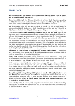 Alpha Art: Trở thành người đàn ông mọi phụ nữ mong ước Nexx & Joker
18
www.alphaart.vn www.facebook.com/alphaart.vn
Tâm Lý Phụ Nữ
Nếu là một người đàn ông, khả năng cao là bạn hiểu rất ít về tâm lý phụ nữ. Thậm chí tệ hơn,
hầu hết những gì bạn biết hoàn toàn sai.
Tại sao lại vậy? Đàn ông bị tiêm nhiễm quá nhiều thông tin sai lệch về tâm lý phụ nữ, những tác động
từ xã hội như lời khuyên của bạn bè, người thân, sách báo phim ảnh ảnh hưởng đến nhận thức từ khi
còn là những đứa trẻ khiến những hiểu biết về nữ giới của hầu hết đàn ông đều sai lạc.
Vậy tức là chúng ta không hiểu được hơn 50% dân số thế giới này? Có gì bí ẩn không? Thực tế là
không, sự thiếu hiểu biết của đàn ông về tâm lý phụ nữ đã xảy ra từ hàng ngàn năm trước, nó là sự
thật, được hình thành nên từ cả những yếu tố khách quan và chủ quan.
Lý do đầu tiên là thậm chí hầu hết nữ giới cũng không hiểu nổi bản thân mình. Một ví dụ đơn
giản như là điều gì khiến phái yếu thấy hấp dẫn. Con gái nói họ cần một người đàn ông biết chăm sóc,
biết quan tâm, không cần đẹp trai nhưng phải có chí, họ thích được đưa đi ăn tối ở một nơi lãng mạn,
được tặng hoa tặng quà, được đi dạo ở một nơi yên tĩnh và lãng mạn, sự chân thành tuyệt đối.
Bạn làm đúng như vậy, chăm sóc con gái hết mình. Và kết quả là sao? 99 trên 100 lần bạn thất bại. Và
bạn nghĩ rằng, tại sao lại thế, tôi làm đúng lời khuyên mà? Để tôi kể cho bạn một sự thật. Hầu hết con
trai, những người tôi gọi là trai tốt đều làm như vậy, và rồi đứng dưới ánh trăng lãng mạn lời tỏ tình
của bạn được đáp lại bằng một câu “Mình là bạn nhé, em chỉ coi anh như một người bạn thôi”. Và bạn
có thể sẽ nghĩ rằng: “LỘN CÁI BÀN???”
Hầu hết con gái không biết được cái gì thực sự khiến họ bị hấp dẫn và cuốn hút. Cả con trai cũng
vậy. Thế nhưng con gái rất đặc biệt, hầu hết họ không hiểu được chính mình, họ ghét một thứ và bị
chính thứ đó cuốn hút, họ nói một đằng và làm một nẻo.
Sự hấp dẫn là phản ứng của cảm xúc. Và cảm xúc thì không hề logic một chút nào. Khi một người
bị hấp dẫn bởi một người khác giới, họ nhận ra điều đó khi tự nhiên trở nên nhạy cảm, dễ xúc động và
dễ bộc lộ cảm xúc khi ở cạnh người kia. Đó là biểu hiện duy nhất của sự hấp dẫn.
Ví dụ đơn cử như việc nếu bạn thích cô bạn bàn trên và một ngày cô ấy quay xuống mượn vở bạn và
cười trìu mến, tôi cá là bạn sẽ vui quên ăn quên ngủ cả ngày mất đấy nhỉ! Một hành động tương tự của
cô gái bàn bên cạnh bạn không có tình cảm gì, bạn sẽ đơn giản cho cô ta mượn vở và quên chỉ sau vài
giây. Đó là sự khác biệt của phản ứng cảm xúc của bạn với một người bạn thấy hấp dẫn và một người
bạn chỉ coi đơn thuần là bạn.
Con gái không thích một người bằng cách lôi giấy ra và đánh dấu những gì họ thấy được ở một
anh chàng: “Anh ta mặt mũi trông tử tế, một điểm, cao, công việc tử tế, thêm điểm nữa, anh ta có sở
thích giống mình, thêm điểm nữa..v..v…thế là được tám điểm rồi, từ giờ mình sẽ thích anh ta”.
Không, con gái không làm vậy. Bị hấp dẫn bởi một người khác giới là một quá trình tự nhiên, xảy
ra trong não bộ một cách vô thức.
Chính vì thế bạn không thể nói chuyện với con gái theo cách mà chúng ta vẫn nói chuyện với những
thằng bạn thân của mình. Ở phần tiếp theo chúng ta sẽ tìm hiểu rõ hơn sự khác biệt giữa cách suy nghĩ
và giao tiếp của con trai và con gái.
 