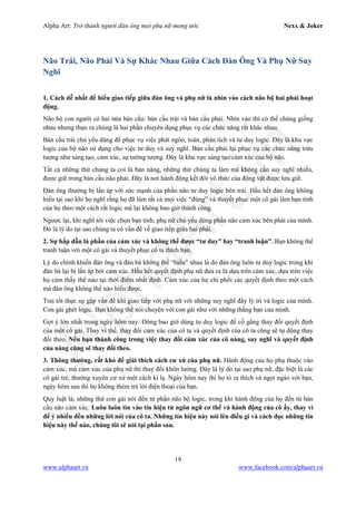 Alpha Art: Trở thành người đàn ông mọi phụ nữ mong ước Nexx & Joker
19
www.alphaart.vn www.facebook.com/alphaart.vn
Não Trái, Não Phải Và Sự Khác Nhau Giữa Cách Đàn Ông Và Phụ Nữ Suy
Nghĩ
1. Cách dễ nhất để hiểu giao tiếp giữa đàn ông và phụ nữ là nhìn vào cách não bộ hai phái hoạt
động.
Não bộ con người có hai nửa bán cầu: bán cầu trái và bán cầu phải. Nhìn vào thì có thể chúng giống
nhau nhưng thực ra chúng là hai phần chuyên dụng phục vụ các chức năng rất khác nhau.
Bán cầu trái chủ yếu dùng để phục vụ việc phát ngôn, toán, phân tích và tư duy logic. Đây là khu vực
logic của bộ não sử dụng cho việc tư duy và suy nghĩ. Bán cầu phải lại phục vụ các chức năng trừu
tượng như sáng tạo, cảm xúc, sự tưởng tượng. Đây là khu vực sáng tạo/cảm xúc của bộ não.
Tất cả những thứ chúng ta coi là bản năng, những thứ chúng ta làm mà không cần suy nghĩ nhiều,
được giữ trong bán cầu não phải. Đây là nơi hành động kết đôi vô thức của động vật được lưu giữ.
Đàn ông thường bị lấn áp với sức mạnh của phần não tư duy logic bên trái. Hầu hết đàn ông không
hiểu tại sao khi họ nghĩ rằng họ đã làm tất cả mọi việc “đúng” và thuyết phục một cô gái làm bạn tình
của họ theo một cách rất logic mà lại không bao giờ thành công.
Ngược lại, khi nghĩ tới việc chọn bạn tình, phụ nữ chủ yếu dùng phần não cảm xúc bên phải của mình.
Đó là lý do tại sao chúng ta có vấn đề về giao tiếp giữa hai phái.
2. Sự hấp dẫn là phần của cảm xúc và không thể được “tư duy” hay “tranh luận”. Bạn không thể
tranh luận với một cô gái và thuyết phục cô ta thích bạn.
Lý do chính khiến đàn ông và đàn bà không thể “hiểu” nhau là do đàn ông luôn tư duy logic trong khi
đàn bà lại bị lấn áp bởi cảm xúc. Hầu hết quyết định phụ nữ đưa ra là dựa trên cảm xúc, dựa trên việc
họ cảm thấy thế nào tại thời điểm nhất định. Cảm xúc của họ chi phối các quyết định theo một cách
mà đàn ông không thể nào hiểu được.
Trai tốt thực sự gặp vấn đề khi giao tiếp với phụ nữ với những suy nghĩ đầy lý trí và logic của mình.
Con gái ghét logic. Bạn không thể nói chuyện với con gái như với những thằng bạn của mình.
Gợi ý lớn nhất trong ngày hôm nay: Đừng bao giờ dùng tư duy logic để cố gắng thay đổi quyết định
của một cô gái. Thay vì thế, thay đổi cảm xúc của cô ta và quyết định của cô ta cũng sẽ tự động thay
đổi theo. Nếu bạn thành công trong việc thay đổi cảm xúc của cô nàng, suy nghĩ và quyết định
của nàng cũng sẽ thay đổi theo.
3. Thông thường, rất khó để giải thích cách cư xử của phụ nữ. Hành động của họ phụ thuộc vào
cảm xúc, mà cảm xúc của phụ nữ thì thay đổi khôn lường. Đây là lý do tại sao phụ nữ, đặc biệt là các
cô gái trẻ, thường xuyên cư xử một cách kì lạ. Ngày hôm nay thì họ tỏ ra thích và ngọt ngào với bạn,
ngày hôm sau thì họ không thèm trả lời điện thoại của bạn.
Quy luật là, những thứ con gái nói đến từ phần não bộ logic, trong khi hành động của họ đến từ bán
cầu não cảm xúc. Luôn luôn tin vào tín hiệu từ ngôn ngữ cơ thể và hành động của cô ấy, thay vì
để ý nhiều đến những lời nói của cô ta. Những tín hiệu này nói lên điều gì và cách đọc những tín
hiệu này thế nào, chúng tôi sẽ nói tại phần sau.
 