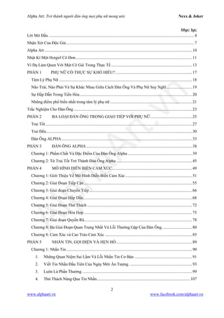 Alpha Art: Trở thành người đàn ông mọi phụ nữ mong ước Nexx & Joker
2
www.alphaart.vn www.facebook.com/alphaart.vn
Mục lục
Lời Mở Đầu ............................................................................................................................................4
Nhận Xét Của Độc Giả ...........................................................................................................................7
Alpha Art ..............................................................................................................................................10
Nhật Kí Một Hotgirl Cô Đơn................................................................................................................11
Ví Dụ Làm Quen Với Một Cô Gái Trong Thực Tế ..............................................................................13
PHẦN 1 PHỤ NỮ CÓ THỰC SỰ KHÓ HIỂU?..........................................................................17
Tâm Lý Phụ Nữ ................................................................................................................................18
Não Trái, Não Phải Và Sự Khác Nhau Giữa Cách Đàn Ông Và Phụ Nữ Suy Nghĩ.........................19
Sự Hấp Dẫn Trong Tiến Hóa............................................................................................................20
Những điểm phổ biến nhất trong tâm lý phụ nữ ...............................................................................21
Trắc Nghiệm Cho Đàn Ông ..................................................................................................................23
PHẦN 2 BA LOẠI ĐÀN ÔNG TRONG GIAO TIẾP VỚI PHỤ NỮ........................................25
Trai Tốt .............................................................................................................................................27
Trai Đểu ............................................................................................................................................30
Đàn Ông ALPHA..............................................................................................................................33
PHẦN 3 ĐÀN ÔNG ALPHA......................................................................................................38
Chương 1: Phẩm Chất Và Đặc Điểm Của Đàn Ông Alpha ..............................................................39
Chương 2: Từ Trai Tốt Trở Thành Đàn Ông Alpha .........................................................................45
PHẦN 4 MÔ HÌNH DIỄN BIẾN CẢM XÚC.............................................................................49
Chương 1: Giới Thiệu Về Mô Hình Diễn Biến Cảm Xúc ................................................................51
Chương 2: Giai Đoạn Tiếp Cận ........................................................................................................55
Chương 3: Giai đoạn Chuyển Tiếp ...................................................................................................66
Chương 4: Giai Đoạn Hấp Dẫn.........................................................................................................68
Chương 5: Giai Đoạn Thử Thách .....................................................................................................72
Chương 6: Giai Đoạn Hòa Hợp ........................................................................................................75
Chương 7: Giai đoạn Quyến Rũ........................................................................................................78
Chương 8: Ba Giai Đoạn Quan Trọng Nhất Và Lỗi Thường Gặp Của Đàn Ông.............................80
Chương 8: Cảm Xúc và Cao Trào Cảm Xúc ....................................................................................85
PHẦN 5 NHẮN TIN, GỌI ĐIỆN VÀ HẸN HÒ.........................................................................89
Chương 1: Nhắn Tin .........................................................................................................................90
1. Những Quan Niệm Sai Lầm Và Lỗi Nhắn Tin Cơ Bản........................................................91
2. Viết Tin Nhắn Đầu Tiên Của Ngày Mới Ấn Tượng. ............................................................93
3. Luôn Là Phần Thưởng. .........................................................................................................99
4. Thử Thách Nàng Qua Tin Nhắn..........................................................................................107
 