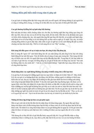 Alpha Art: Trở thành người đàn ông mọi phụ nữ mong ước Nexx & Joker
21
www.alphaart.vn www.facebook.com/alphaart.vn
Những điểm phổ biến nhất trong tâm lý phụ nữ
Con gái luôn có những điểm đặc biệt trong tính cách của mỗi người, thế nhưng những cô gái ngoài kia
ai cũng có những điểm chung, và chúng tôi sẽ đưa đến cho các bạn một số điểm phổ biến nhất
Con gái thường bị hẫng bởi sự lạnh nhạt bất thường
Khi một phụ nữ được chiều chuộng chăm sóc chu đáo, họ thường nghĩ đàn ông chẳng qua cũng chỉ
đến vậy thôi, làm cái này cái nọ chỉ để lấy lòng mình, để tán mình. Đến khi cô ấy đã hoàn toàn quen
với kiểu chiều chuộng như vậy, nếu người đàn ông bất ngờ thay đổi thái độ, xử sự một cách lạnh nhạt,
nhất định cô ta sẽ bị hụt hẫng và tò mò không biết sự thực anh ta nghĩ gì về mình. Lúc này, sự chiều
chuộng bỗng nhiên có giá trị đặc biệt, chắc chắn cô gái sẽ nghĩ lại và tìm cách không để mất sự chiều
chuộng của bạn như trước đây. Thế là vô tình nàng đã rơi vào “bẫy” của bạn.
Khi nàng bắt đầu quen với sự có mặt của bạn, đó cũng là lúc cần dừng lại
Khi cô nàng đã “quen với” một hành động nào đó của một chàng trai, đó cũng là lúc bạn nên dừng
hành động đó lại một thời gian. Việc đó khiến cho cô nàng có cảm giác mong đợi. Tâm trạng chờ đợi
này sẽ khiến cảm xúc đối với người đàn ông của họ dần dần thay đổi. Trong thực tế, khi bạn nhắn tin
với một cô gái liên tục vài ngày rồi bỗng dừng lại, cô gái sẽ bị ám ảnh với hàng loại câu hỏi “Sao anh
ấy không nhắn tin cho mình nhỉ”, “Anh ấy có thích mình không”. Nghĩ đến bạn càng nhiều thì cô ấy
sẽ càng thích bạn hơn.
Hành động khác suy nghĩ thông thường của nàng sẽ khiến nàng chú ý đến bạn hơn
Con gái hay bị ấn tượng bởi những người con trai mạo hiểm và thậm chí là khá “điên rồ”. Đây chính
là lý do con gái có xu hướng thích các vận động viên thể thao, những người có những sở thích mạo
hiểm như leo núi, đua xe, hay thậm chí là những kẻ đầu gấu ham đánh lộn hơn là những anh chàng
luôn sống trong một khuôn khổ cố định. Ví dụ như một người đàn ông thường ngày vẫn được coi là
ngoan hiền, luôn làm việc chăm chỉ sẽ gây được rất nhiều sự hấp dẫn với phái nữ nếu anh ta cũng xuất
hiện ở những nơi mà họ nghĩ sẽ không bao giờ thấy sự có mặt của anh ta, hoặc bất chợt làm một việc
điên rồ và thú vị mà họ nghĩ anh ta sẽ không bao giờ dám làm. Sở dĩ con gái như vậy là do khi họ cảm
thấy những suy nghĩ của mình từ trước tới giờ là sai thì cũng là lúc họ bắt đầu tự hỏi “Thực sự thì anh
ta là người thế nào nhỉ”. Sự tò mò đi kèm theo câu hỏi này sẽ chính là lý do khiến họ bị thu hút.
Những lời khen lặp đi lặp lại làm con gái phát ngán
Một cô gái xinh xắn từ khi bắt đầu lớn lên nhận được lời khen hàng ngày. Ra ngoài đầu ngõ được
hàng xóm khen xinh, đi đến trường được bạn bè thầy cô khen xinh, đi với bố mẹ được bạn bè bố mẹ
khen xinh. Tất nhiên là ai cũng thích được khen và con gái không phải là ngoại lệ. Cô bé gái luôn đón
nhận lời khen với một nụ cười thật tươi, bởi vì những lời khen của mọi người đều rất vô tư và thật
lòng.
Thế nhưng tất cả thay đổi khi cô gái bắt đầu bước sang tuổi dậy thì. Con gái bắt đầu nhận ra rằng
mình được khen vì những lý do, mục đích cụ thể, đặc biệt là lũ con trai. Lũ con trai buông lời khen
 