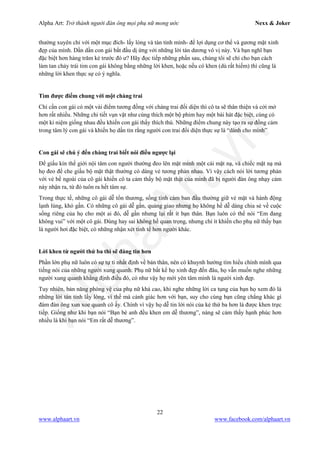 Alpha Art: Trở thành người đàn ông mọi phụ nữ mong ước Nexx & Joker
22
www.alphaart.vn www.facebook.com/alphaart.vn
thường xuyên chỉ với một mục đích- lấy lòng và tán tỉnh mình- để lợi dụng cơ thể và gương mặt xinh
đẹp của mình. Dần dần con gái bắt đầu dị ứng với những lời tán dương vô vị này. Và bạn nghĩ bạn
đặc biệt hơn hàng trăm kẻ trước đó ư? Hãy đọc tiếp những phần sau, chúng tôi sẽ chỉ cho bạn cách
làm tan chảy trái tim con gái không bằng những lời khen, hoặc nếu có khen (dù rất hiếm) thì cũng là
những lời khen thực sự có ý nghĩa.
Tìm được điểm chung với một chàng trai
Chỉ cần con gái có một vài điểm tương đồng với chàng trai đối diện thì cô ta sẽ thân thiện và cởi mở
hơn rất nhiều. Những chi tiết vụn vặt như cùng thích một bộ phim hay một bài hát đặc biệt, cùng có
một kỉ niệm giống nhau đều khiến con gái thấy thích thú. Những điểm chung này tạo ra sự đồng cảm
trong tâm lý con gái và khiến họ dần tin rằng người con trai đối diện thực sự là “dành cho mình”
Con gái sẽ chú ý đến chàng trai biết nói điều ngược lại
Để giấu kín thế giới nội tâm con người thường đeo lên mặt mình một cái mặt nạ, và chiếc mặt nạ mà
họ đeo để che giấu bộ mặt thật thường có dáng vẻ tương phản nhau. Vì vậy cách nói lời tương phản
với vẻ bề ngoài của cô gái khiến cô ta cảm thấy bộ mặt thật của mình đã bị người đàn ông nhạy cảm
này nhận ra, từ đó tuôn ra hết tâm sự.
Trong thực tế, những cô gái dễ tổn thương, sống tình cảm ban đầu thường giữ vẻ mặt và hành động
lạnh lùng, khó gần. Có những cô gái dễ gần, quảng giao nhưng họ không hề dễ dàng chia sẻ về cuộc
sống riêng của họ cho một ai đó, dễ gần nhưng lại rất ít bạn thân. Bạn luôn có thể nói “Em đang
không vui” với một cô gái. Đúng hay sai không hề quan trọng, nhưng chí ít khiến cho phụ nữ thấy bạn
là người hơi đặc biệt, có những nhận xét tinh tế hơn người khác.
Lời khen từ người thứ ba thì sẽ đáng tin hơn
Phần lớn phụ nữ luôn có sự tự ti nhất định về bản thân, nên có khuynh hướng tìm hiểu chính mình qua
tiếng nói của những người xung quanh. Phụ nữ bất kể họ xinh đẹp đến đâu, họ vẫn muốn nghe những
người xung quanh khẳng định điều đó, có như vậy họ mới yên tâm mình là người xinh đẹp.
Tuy nhiên, bản năng phòng vệ của phụ nữ khá cao, khi nghe những lời ca tụng của bạn họ xem đó là
những lời tán tỉnh lấy lòng, vì thế mà cảnh giác hơn với bạn, suy cho cùng bạn cũng chẳng khác gì
đám đàn ông xun xoe quanh cô ấy. Chính vì vậy họ dễ tin lời nói của kẻ thứ ba hơn là được khen trực
tiếp. Giống như khi bạn nói “Bạn bè anh đều khen em dễ thương”, nàng sẽ cảm thấy hạnh phúc hơn
nhiều là khi bạn nói “Em rất dễ thương”.
 