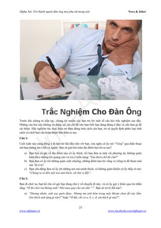 Alpha Art: Trở thành người đàn ông mọi phụ nữ mong ước Nexx & Joker
23
www.alphaart.vn www.facebook.com/alphaart.vn
Trắc Nghiệm Cho Đàn Ông
Trước khi chúng ta tiếp tục, chúng tôi muốn các bạn trả lời một số câu hỏi trắc nghiệm sau đấy.
Những câu hỏi này không có đúng sai, nó chỉ để cho bạn biết bạn đang đứng ở đâu và cần làm gì để
cải thiện. Hãy nghiêm túc thực hiện nó theo đúng tính cách của bạn, nó sẽ quyết định phân loại tính
cách và cách bạn cần hoàn thiện bản thân ra sao.
Câu 1:
Cuối tuần này nàng đồng ý đi hẹn hò lần đầu tiên với bạn, vừa nghe cô ấy nói “Vâng” qua điện thoại
mà bạn sướng âm ỉ hết cả người. Bạn sẽ giải bài toán địa điểm hẹn hò ra sao?
a) Bạn hỏi cô gái về địa điểm nào cô ấy thích, rồi bạn đưa ra một vài phương án, không quên
kèm theo những lời quảng cáo và xin ý kiến nàng: “Em thích chỗ đó chứ?”
b) Bạn đưa cô ấy tới những quán café chuồng, những điểm hẹn hò vắng vẻ riêng tư để thoải mái
mà “tò tí te”.
c) Bạn chủ động đưa cô ấy tới những nơi mà mình thích, và không quên khiến cô ấy thấy tò mò:
“Chúng ta sẽ đến một nơi anh thích, rất thú vị đấy”.
Câu 2:
Bạn đi chơi xa, bạn kể cho cô gái bạn đang chú ý về chuyến đi này, và cô ấy gợi ý khéo qua tin nhắn
rằng: “Ở đó chơi vui không anh? Nhớ mua quà cho em nhé ^^”. Bạn sẽ xử lý thế nào?
a) “Đương nhiên, anh sao quên được. Nhưng mà anh kém trong mấy khoản chọn đồ này lắm.
Em thích anh tặng gì nào?” hoặc “Ở đây chỉ có a, b, c, d, em thích gì nào?”.
 