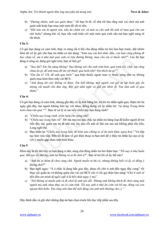 Alpha Art: Trở thành người đàn ông mọi phụ nữ mong ước Nexx & Joker
24
www.alphaart.vn www.facebook.com/alphaart.vn
b) “Đương nhiên, anh sao quên được” rồi bạn lờ đi, về nhà rồi bảo rằng mải vui chơi mà anh
quên mất hoặc bạn mua một món đồ rất rẻ tiền.
c) “Khi nào em là người yêu, nấu ăn chăm sóc và mát xa cho anh thì anh sẽ mua quà cho em
nhé haha” nhưng khi về, bạn vẫn xuất hiện với một món quà xinh xắn mà bạn nghĩ nàng sẽ
rất thích.
Câu 3:
Cô gái bạn đang có cảm tình, thực ra nàng rất ít khi chủ động nhắn tin hỏi han bạn trước, đột nhiên
hôm đó cô ấy gửi cho bạn tin nhắn có nội dung: “hôm nay em hơi nhức đầu, con bạn cùng phòng đi
học chưa về, em ở nhà mệt quá, anh có tiện đường không, mua cho em vỉ thuốc nhé?”. Lúc đó bạn
đang ở công sở, đang giờ nghỉ trưa, bạn sẽ làm gì?
a) “Sao thế? Em ốm nặng không? Sao không nói cho anh sớm hơn, quá trưa rồi, chắc em cũng
chưa ăn gì, để anh mua đồ ăn với thuốc qua luôn nhé? Em thích ăn gì?”
b) “Em ốm à? Ưh, để anh qua luôn.” qua hiệu thuốc ngoài mua vỉ thuốc nàng nhờ ra, không
quên mua kèm theo mấy cái BCS.
c) “Anh đang dở việc không về được. Em biết không, một người con gái tự lập luôn gây ấn
tượng rất mạnh cho đàn ông. Bây giờ nằm nghỉ và giữ sức khỏe đi. Tan làm anh sẽ qua
thăm.”
Câu 4:
Cô gái bạn đang có cảm tình, nhưng gần đây cô ấy khá hững hờ, trả lời tin nhắn ngắn gọn, thậm chí ba
ngày gần đây, hai người không liên lạc với nhau. Bỗng dưng, cô ấy nhắn tin: “tự dưng Trang thèm
nem chua rán quá ^^”. Bạn sẽ xử lý ra sao nếu chiều nay bạn đang rảnh?
a) “Chiều nay Long rảnh, triển luôn cho nóng nhé”.
b) “Chiều nay Long bận rồi”. Đê ma ma con này chắc lại nhắn tin hàng loạt để kiếm người đi trả
tiền đây mà, quên mẹ nó đi nhé em, lúc nào rỗi anh sẽ thịt em sau mà không phải tốn tiền,
Long nghĩ thế.
c) Bạn nhắn lại “Chiều nay Long bận, để hôm nào chúng ta sẽ ăn món khác ngon hơn.” Và tiếp
tục làm viêc tiếp. Đến tối đi làm về giở điện thoại ra bạn mới để ý thấy tin nhắn lại của cô ấy
với ý muốn gặp nhau một hôm khác.
Câu 5
Hôm nay là tối thứ bảy và bạn đang ở nhà, nàng chủ động nhắn tin hỏi thăm bạn: “Tối nay ở nhà buồn
quá. Mà sao tối thứ bảy anh lại không rủ ai đi chơi à?”. Bạn sẽ trả lời cô ấy thế nào?
a) “Anh thì ai thèm đi chơi cùng chứ. Người muốn rủ thì có, nhưng không biết cô ấy có đồng ý
không thôi?”
b) Bạn nghĩ ngay: “Á à chắc là đang bấn giai đây, được rồi chờ tí anh đến ngay đây cưng” rồi
thay vội quần áo và không quên cho vài cái BCS vào ví rồi gọi điện bảo nàng “Chờ tí anh sẽ
đến đón em mình đi ngồi café tí là hết chán ngay ý mà”.
c) “Nói không ai muốn anh rủ đi chơi là anh nói dối. Nhưng anh không thích đi chơi cùng một
người mà anh chưa thực sự có cảm tình. Tối nay anh ở nhà ăn cơm với bố mẹ, đóng vai con
ngoan thôi hehe. Em cũng nên làm thế mới đáng yêu anh mới thưởng cho;;) ”
Hãy đánh dấu và ghi nhớ những đáp án bạn chọn trước khi đọc tiếp phần sau đây.
 