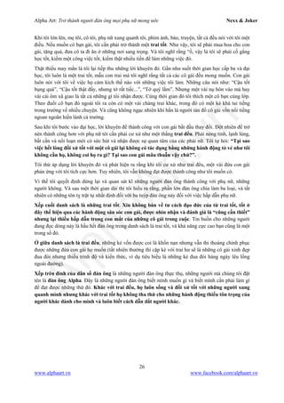 Alpha Art: Trở thành người đàn ông mọi phụ nữ mong ước Nexx & Joker
26
www.alphaart.vn www.facebook.com/alphaart.vn
Khi tôi lớn lên, mẹ tôi, cô tôi, phụ nữ xung quanh tôi, phim ảnh, báo, truyện, tất cả đều nói với tôi một
điều. Nếu muốn có bạn gái, tôi cần phải trở thành một trai tốt. Như vậy, tôi sẽ phải mua hoa cho con
gái, tặng quà, đưa cô ta đi ăn ở những nơi sang trọng. Và tôi nghĩ rằng “ồ, vậy là tôi sẽ phải cố gắng
học tốt, kiếm một công việc tốt, kiếm thật nhiều tiền để làm những việc đó.
Thật thiếu may mắn là tôi lại tiếp thu những lời khuyên đó. Gần như suốt thời gian học cấp ba và đại
học, tôi luôn là một trai tốt, mẫu con trai mà tôi nghĩ rằng tất cả các cô gái đều mong muốn. Con gái
luôn nói với tôi về việc họ cảm kích thế nào với những việc tôi làm. Những câu nói như: “Cậu tốt
bụng quá”, “Cậu tốt thật đấy, nhưng tớ rất tiếc...”, “Tớ quý lắm”. Nhưng một vài nụ hôn vào má hay
vài cái ôm xã giao là tất cả những gì tôi nhận được. Cùng thời gian đó tôi thích một cô bạn cùng lớp.
Theo đuổi cô bạn đó ngoài tôi ra còn có một vài chàng trai khác, trong đó có một kẻ khá tai tiếng
trong trường về nhiều chuyện. Và cũng không ngạc nhiên khi hắn là người tán đổ cô gái vốn nổi tiếng
ngoan ngoãn hiền lành cả trường.
Sau khi tôi bước vào đại học, lời khuyên để thành công với con gái bắt đầu thay đổi. Đột nhiên để trở
nên thành công hơn với phụ nữ tôi cần phải cư xử như một thằng trai đểu. Phải nóng tính, lạnh lùng,
bất cần và nổi loạn mới có sức hút và nhận được sự quan tâm của các phái nữ. Tôi tự hỏi: “Tại sao
việc hết lòng đối xử tốt với một cô gái lại không có tác dụng bằng những hành động tỏ vẻ như tôi
không cần họ, không coi họ ra gì? Tại sao con gái mâu thuẫn vậy chứ?”.
Tôi thử áp dụng lời khuyên đó và phát hiện ra rằng khi tôi cư xử như trai đểu, một vài đứa con gái
phản ứng với tôi tích cực hơn. Tuy nhiên, tôi vẫn không đạt được thành công như tôi muốn có.
Vì thế tôi quyết định dừng lại và quan sát kĩ những người đàn ông thành công với phụ nữ, những
người không. Và sau một thời gian dài thì tôi hiểu ra rằng, phần lớn đàn ông chia làm ba loại, và tất
nhiên có những tôn tỵ trật tự nhất định đối với ba tuýp đàn ông này đối với việc hấp dẫn phụ nữ.
Xếp cuối danh sách là những trai tốt. Xin không bàn về tư cách đạo đức của từ trai tốt, tốt ở
đây thể hiện qua các hành động săn sóc con gái, được nhìn nhận và đánh giá là “cũng cần thiết”
nhưng lại thiếu hấp dẫn trong con mắt của những cô gái trong cuộc. Tin buồn cho những người
đang đọc dòng này là hầu hết đàn ông trong danh sách là trai tốt, và khả năng cực cao bạn cũng là một
trong số đó.
Ở giữa danh sách là trai đểu, những kẻ vốn được coi là khốn nạn nhưng vẫn thi thoảng chinh phục
được những đứa con gái họ muốn (tất nhiên thường thì cặp kè với trai hư sẽ là những cô gái xinh đẹp
đua đòi nhưng thiếu trình độ và kiến thức, ví dụ tiêu biểu là những kẻ đua đòi hàng ngày lêu lổng
ngoài đường).
Xếp trên đỉnh của dân số đàn ông là những người đàn ông thực thụ, những người mà chúng tôi đặt
tên là đàn ông Alpha. Đây là những người đàn ông biết mình muốn gì và biết mình cần phải làm gì
để đạt được những thứ đó. Khác với trai đểu, họ luôn sống và đối xử tốt với những người xung
quanh mình nhưng khác với trai tốt họ không tha thứ cho những hành động thiếu tôn trọng của
người khác dành cho mình và luôn biết cách dẫn dắt người khác.
 