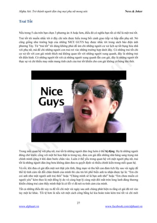 Alpha Art: Trở thành người đàn ông mọi phụ nữ mong ước Nexx & Joker
27
www.alphaart.vn www.facebook.com/alphaart.vn
Trai Tốt
Nếu trong 5 câu trên bạn chọn 3 phương án A hoặc hơn, điều đó có nghĩa bạn rất có thể là một trai tốt.
Trai tốt tôi muốn nhắc tới ở đây chỉ nên được hiểu trong bối cảnh giao tiếp và hấp dẫn phụ nữ. Nó
cũng giống như trường hợp của những NICE GUYS hay được nhắc tới trong sách báo điện ảnh
phương Tây. Từ “trai tốt” tôi dùng không phải để ám chỉ những người cư xử lịch sự tốt bụng hòa nhã
với phụ nữ, mà để chỉ những người con trai rơi vào những trường hợp dưới đây. Có những trai tốt chỉ
cư xử tốt với con gái mình thích mà không quan tốt với những người xung quanh, đây là những trai
tốt điển hình. Có những người tốt với cả những người xung quanh lẫn con gái, đây là những người tốt
thực sự và chỉ thiếu may mắn mang tính cách của trai tốt khiến cho con gái không có hứng thú thôi.
Trong mối quan hệ với phụ nữ, trai tốt là những người đàn ông luôn ở thế bị động. Họ là những người
đứng chờ trước cổng với một bó hoa thật to trong tay, đưa con gái đến những nhà hàng sang trọng mà
chính mình cũng ít khi dám bước chân vào. Luôn ở thế yếu trong quan hệ với một người phụ nữ, trai
tốt là những người đàn ông beta không dám đưa ra quyết định và thiếu chính kiến trong mối quan hệ.
Và rồi, khi đưa cô gái đến một nơi thật yên tĩnh, lãng mạn và thu hết can đảm tích lũy sau vài ngày để
thổ lộ tình cảm rất đỗi chân thành của mình thì câu trả lời phổ biến anh ta nhận được lại là: “Em chỉ
coi anh như một người anh trai thôi” hoặc “Chúng mình sẽ là bạn anh nhé” hoặc “Em chưa muốn có
người yêu” kèm theo là một đống lý do vô cùng hợp lý cùng một đôi mắt tròn long lanh đáng thương
khiến chàng trai cảm thấy mình thật là có lỗi vì đã nói ra tình cảm của mình.
Tất cả những điều đó xảy ra để rồi chỉ một vài ngày sau anh chàng phát hiện ra rằng cô gái đã rơi vào
tay một kẻ khác. Tồi tệ hơn là nếu xét một cách công bằng kẻ kia hoàn toàn kém trai tốt và chỉ mới
 