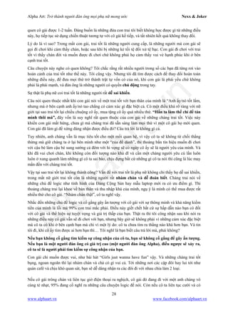 Alpha Art: Trở thành người đàn ông mọi phụ nữ mong ước Nexx & Joker
28
www.alphaart.vn www.facebook.com/alphaart.vn
quen cô gái được 1-2 tuần. Đáng buồn là những đứa con trai tôi biết không học được gì từ những điều
này, họ tiếp tục sử dụng chiến thuật tương tự với cô gái kế tiếp, và tất nhiên kết quả không thay đổi.
Lý do là vì sao? Trong mắt con gái, trai tốt là những người cung cấp, là những người mà con gái sẽ
gọi đi chơi khi cảm thấy chán, hoặc sau khi bị những kẻ tồi tệ đối xử tệ bạc. Con gái đi chơi với trai
tốt vì thấy chán đời và muốn được đi chơi chứ không phải họ cảm thấy vui vẻ hạnh phúc khi ở bên
cạnh trai tốt.
Câu chuyện này nghe có quen không? Tôi chắc rằng rất nhiều người trong số các bạn đã từng rơi vào
hoàn cảnh của trai tốt như thế này. Tôi cũng vậy. Nhưng tôi đã tìm được cách để thay đổi hoàn toàn
những điều này, để đưa mọi thứ trở thành trật tự vốn có của nó, khi con gái là phái yếu chứ không
phải là phái mạnh, và đàn ông là những người có quyền chủ động trong tay.
Sự thật là phụ nữ coi trai tốt là những người rất dễ sai khiến.
Câu nói quen thuộc nhất khi con gái nói về một trai tốt với bạn thân của mình là “Anh ấy/nó tốt lắm,
nhưng mà ở bên cạnh anh ấy/nó tao chẳng có cảm xúc gì đặc biệt cả. Có một điều khá rõ ràng với nữ
giới tại sao trai tốt lại chiều chuộng cô ấy, mua tặng cô ấy quá nhiều thứ. “Hắn ta làm thế chỉ để tán
mình thôi mà”, đây vốn là suy nghĩ rất quen thuộc của con gái về những chàng trai tốt. Việc này
khiến con gái mất hứng, chưa gì mà chàng trai đã sẵn sàng làm mọi thứ vì một cô gái họ mới quen.
Con gái đã làm gì để xứng đáng nhận được điều đó? Câu trả lời là không gì cả.
Tuy nhiên, anh chàng vẫn là mục tiêu tốt cho một mối quan hệ, vì vậy cô ta sẽ không từ chối thẳng
thừng mà giữ chàng ta ở lại bên mình như một “của để dành”, thi thoảng bắn tín hiệu muốn đi chơi
với cậu bé làm cậu bé sung sướng cả đêm với hi vọng sẽ có ngày cô ấy sẽ là người yêu của mình. Và
khi đã vui chơi chán, khi không còn đối tượng nào khả dĩ và cần một chàng người yêu cù lần luôn
luôn ở xung quanh làm những gì cô ta sai bảo, chịu đựng bất cứ những gì cô ta nói thì cũng là lúc may
mắn đến với chàng trai tốt.
Vậy tại sao trai tốt lại không thành công? Vấn đề với trai tốt là phụ nữ không chỉ thấy họ dễ sai khiến,
trong mắt nữ giới trai tốt còn là những người rất nhàm chán và dễ đoán biết. Chàng trai nói về
những chủ đề logic như tình hình của Đảng Cộng Sản hay mẫu laptop mới ra có ưu điểm gì. Thi
thoảng chàng trai lại khoe về bản thân và thu nhập khá của mình, ngụ ý là mình có thể mua được rất
nhiều thứ cho cô gái. “Nhàm chán thật”, cô ta nghĩ vậy.
Nhắc đến những chủ đề logic và cố gắng gây ấn tượng với cô gái với sự thông minh và khả năng kiếm
tiền của mình là lỗi mà 99% con trai mắc phải. Điều này giết chết bất cứ sự hấp dẫn nào bạn có đối
với cô gái và thể hiện sự tuyệt vọng và giá trị thấp của bạn. Thật ra thì tôi công nhận sau khi nói ra
những điều này cô gái vẫn sẽ đi chơi với bạn, nhưng bây giờ sẽ không phải vì những cảm xúc đặc biệt
mà cô ta có khi ở bên cạnh bạn mà chỉ vì một lý do: cô ta chưa tìm ra thằng nào khá hơn bạn. Và tin
tôi đi, khi cô ấy tìm được ai hơn bạn thì… Tôi nghĩ là bạn biết câu trả lời mà, phải không?
Nếu bạn không cố gắng tìm kiếm sự công nhận của cô ta, bạn sẽ không cố gắng để gây ấn tượng.
Nếu bạn là một người đàn ông có giá trị cao (một người đàn ông Alpha), điều ngược sẽ xảy ra,
cô ta sẽ là người phải tìm kiếm sự công nhận của bạn.
Con gái chỉ muốn được vui, như bài hát “Girls just wanna have fun” vậy. Và những chàng trai tốt
bụng, ngoan ngoãn thì lại nhàm chán và chả có gì vui cả. Tới những nơi các cặp đôi hay lui tới như
quán café và chịu khó quan sát, bạn sẽ dễ dàng nhận ra các đôi đi với nhau chia làm 2 loại.
Nếu cô gái trông chán và liên tục giở điện thoại ra nghịch, cô gái đó đang đi với một anh chàng vô
cùng tẻ nhạt, 95% đang cố nghĩ ra những câu chuyện logic để nói. Còn nếu cô ta liên tục cười và có
 