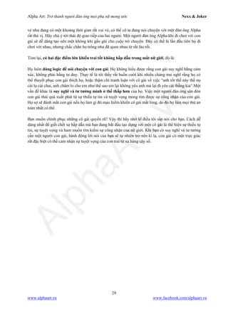 Alpha Art: Trở thành người đàn ông mọi phụ nữ mong ước Nexx & Joker
29
www.alphaart.vn www.facebook.com/alphaart.vn
vẻ như đang có một khoảng thời gian rất vui vẻ, có thể cô ta đang nói chuyện với một đàn ông Alpha
rất thú vị. Hãy chú ý tới thái độ giao tiếp của hai người. Một người đàn ông Alpha khi đi chơi với con
gái sẽ dễ dàng tạo nên một không khí gần gũi cho cuộc trò chuyện. Đây có thể là lần đầu tiên họ đi
chơi với nhau, nhưng chắc chắn họ trông như đã quen nhau từ rất lâu rồi.
Tóm lại, có hai đặc điểm lớn khiến trai tốt không hấp dẫn trong mắt nữ giới, đó là:
Họ luôn dùng logic để nói chuyện với con gái. Họ không hiểu được rằng con gái suy nghĩ bằng cảm
xúc, không phải bằng tư duy. Thực tế là tôi thấy rất buồn cười khi nhiều chàng trai nghĩ rằng họ có
thể thuyết phục con gái thích họ, hoặc thậm chí tranh luận với cô gái về việc “anh tốt thế này thế nọ
cái lọ cái chai, anh chăm lo cho em như thế sao em lại không yêu anh mà lại đi yêu cái thằng kia”.Một
vấn đề khác là suy nghĩ và tư tưởng mình ở thế thấp hơn của họ. Việc một người đàn ông săn đón
con gái thái quá xuất phát từ sự thiếu tự tin và tuyệt vọng mong tìm được sự công nhận của con gái.
Họ sợ sẽ đánh mất con gái nếu họ làm gì đó mạo hiểm khiến cô gái mất lòng, do đó họ làm mọi thứ an
toàn nhất có thể.
Bạn muốn chinh phục những cô gái quyến rũ? Vậy thì hãy nhớ kĩ điều tôi sắp nói cho bạn. Cách dễ
dàng nhất để giết chết sự hấp dẫn mà bạn đang bắt đầu tạo dựng với một cô gái là thể hiện sự thiếu tự
tin, sự tuyệt vọng và ham muốn tìm kiếm sự công nhận của nữ giới. Khi bạn có suy nghĩ và tư tưởng
cần một người con gái, hành động lời nói của bạn sẽ tự nhiên trở nên kì lạ, con gái có một trực giác
rất đặc biệt có thể cảm nhận sự tuyệt vọng của con trai từ xa hàng cây số.
 