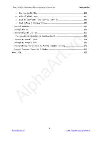 Alpha Art: Trở thành người đàn ông mọi phụ nữ mong ước Nexx & Joker
3
www.alphaart.vn www.facebook.com/alphaart.vn
5. Hòa Hợp Qua Tin Nhắn......................................................................................................109
6. Hiểu Biết Về Đối Tượng.....................................................................................................110
7. Cách Đối Mặt Với Đối Tượng Đèn Vàng và Đèn Đỏ.........................................................114
8. Cách Rủ Nàng Đi Chơi Qua Tin Nhắn ...............................................................................116
Chương 2: Gọi Điện........................................................................................................................117
Chương 3: Hẹn Hò..........................................................................................................................124
Chương 4: Cuộc Hẹn Đầu Tiên ......................................................................................................127
Thời trang, ăn mặc và chuẩn bị bản thân khi đi hẹn hò ..............................................................127
Chương 5: Kỹ Năng Kể Chuyện.....................................................................................................134
Chương 6: Kỹ Năng Ứng Biến .......................................................................................................139
Chương 7: Những Yếu Tố Cơ Bản Tạo Nên Một Cuộc Hẹn Lý Tưởng.........................................142
Chương 9: Wingman – Người Phụ Tá Đắc Lực .............................................................................149
TỔNG KẾT.........................................................................................................................................153
 