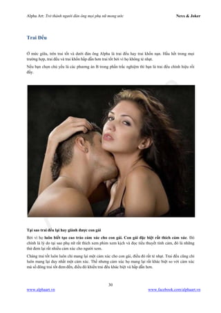 Alpha Art: Trở thành người đàn ông mọi phụ nữ mong ước Nexx & Joker
30
www.alphaart.vn www.facebook.com/alphaart.vn
Trai Đểu
Ở mức giữa, trên trai tốt và dưới đàn ông Alpha là trai đểu hay trai khốn nạn. Hầu hết trong mọi
trường hợp, trai đểu và trai khốn hấp dẫn hơn trai tốt bởi vì họ không tẻ nhạt.
Nếu bạn chọn chủ yếu là các phương án B trong phần trắc nghiệm thì bạn là trai đểu chính hiệu rồi
đấy.
Tại sao trai đểu lại hay giành được con gái
Bởi vì họ luôn biết tạo cao trào cảm xúc cho con gái. Con gái đặc biệt rất thích cảm xúc. Đó
chính là lý do tại sao phụ nữ rất thích xem phim xem kịch và đọc tiểu thuyết tình cảm, đó là những
thứ đem lại rất nhiều cảm xúc cho người xem.
Chàng trai tốt luôn luôn chỉ mang lại một cảm xúc cho con gái, điều đó rất tẻ nhạt. Trai đểu cũng chỉ
luôn mang lại duy nhất một cảm xúc. Thế nhưng cảm xúc họ mang lại rất khác biệt so với cảm xúc
mà số đông trai tốt đem đến, điều đó khiến trai đểu khác biệt và hấp dẫn hơn.
 