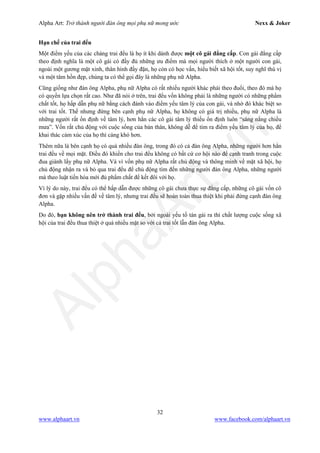 Alpha Art: Trở thành người đàn ông mọi phụ nữ mong ước Nexx & Joker
32
www.alphaart.vn www.facebook.com/alphaart.vn
Hạn chế của trai đểu
Một điểm yếu của các chàng trai đểu là họ ít khi dành được một cô gái đẳng cấp. Con gái đẳng cấp
theo định nghĩa là một cô gái có đầy đủ những ưu điểm mà mọi người thích ở một người con gái,
ngoài một gương mặt xinh, thân hình đầy đặn, họ còn có học vấn, hiểu biết xã hội tốt, suy nghĩ thú vị
và một tâm hồn đẹp, chúng ta có thể gọi đây là những phụ nữ Alpha.
Cũng giống như đàn ông Alpha, phụ nữ Alpha có rất nhiều người khác phái theo đuổi, theo đó mà họ
có quyền lựa chọn rất cao. Như đã nói ở trên, trai đểu vốn không phải là những người có những phẩm
chất tốt, họ hấp dẫn phụ nữ bằng cách đánh vào điểm yếu tâm lý của con gái, và nhờ đó khác biệt so
với trai tốt. Thế nhưng đứng bên cạnh phụ nữ Alpha, họ không có giá trị nhiều, phụ nữ Alpha là
những người rất ổn định về tâm lý, hơn hẳn các cô gái tâm lý thiếu ổn định luôn “sáng nắng chiều
mưa”. Vốn rất chủ động với cuộc sống của bản thân, không dễ để tìm ra điểm yếu tâm lý của họ, để
khai thác cảm xúc của họ thì càng khó hơn.
Thêm nữa là bên cạnh họ có quá nhiều đàn ông, trong đó có cả đàn ông Alpha, những người hơn hẳn
trai đểu về mọi mặt. Điều đó khiến cho trai đểu không có bất cứ cơ hội nào để cạnh tranh trong cuộc
đua giành lấy phụ nữ Alpha. Và vì vốn phụ nữ Alpha rất chủ động và thông minh về mặt xã hội, họ
chủ động nhận ra và bỏ qua trai đểu để chủ động tìm đến những người đàn ông Alpha, những người
mà theo luật tiến hóa mới đủ phẩm chất để kết đôi với họ.
Vì lý do này, trai đểu có thể hấp dẫn được những cô gái chưa thực sự đẳng cấp, những cô gái vốn cô
đơn và gặp nhiều vấn đề về tâm lý, nhưng trai đểu sẽ hoàn toàn thua thiệt khi phải đứng cạnh đàn ông
Alpha.
Do đó, bạn không nên trở thành trai đểu, bởi ngoài yếu tố tán gái ra thì chất lượng cuộc sống xã
hội của trai đểu thua thiệt ở quá nhiều mặt so với cả trai tốt lẫn đàn ông Alpha.
 