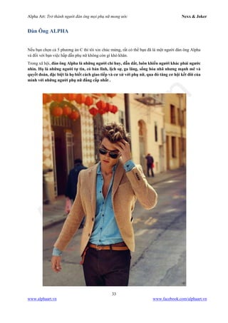 Alpha Art: Trở thành người đàn ông mọi phụ nữ mong ước Nexx & Joker
33
www.alphaart.vn www.facebook.com/alphaart.vn
Đàn Ông ALPHA
Nếu bạn chọn cả 5 phương án C thì tôi xin chúc mừng, rất có thể bạn đã là một người đàn ông Alpha
và đối với bạn việc hấp dẫn phụ nữ không còn gì khó khăn.
Trong xã hội, đàn ông Alpha là những người chỉ huy, dẫn dắt, luôn khiến người khác phải ngước
nhìn. Họ là những người tự tin, có bản lĩnh, lịch sự, ga lăng, sống hòa nhã nhưng mạnh mẽ và
quyết đoán, đặc biệt là họ biết cách giao tiếp và cư xử với phụ nữ, qua đó tăng cơ hội kết đôi của
mình với những người phụ nữ đẳng cấp nhất .
 