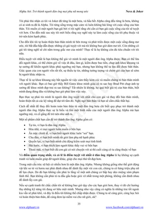 Alpha Art: Trở thành người đàn ông mọi phụ nữ mong ước Nexx & Joker
35
www.alphaart.vn www.facebook.com/alphaart.vn
Tôi phải thú nhận cả tôi và Joker đã từng là một beta, và hầu hết Alpha cũng đều từng là beta, không
có ai sinh ra đã là Alpha. Tôi từng sống trong mặc cảm và luôn không hài lòng với cuộc sống của bản
thân. Tôi muốn có một người bạn gái bởi vì tôi nghĩ rằng chỉ cần có bạn gái cuộc sống của tôi sẽ tuyệt
vời hơn. Cho đến mãi sau này tôi mới hiểu rằng suy nghĩ này tự làm cuộc sống của tôi phụ thuộc và
trở nên kém hạnh phúc.
Cho đến khi tôi tự hoàn thiện bản thân mình từ bên trong và phát triển được một cuộc sống đáng mơ
ước, tôi bắt đầu hấp dẫn được những cô gái tuyệt vời mà tôi không bao giờ dám mơ tới. Còn những cô
gái tôi từng nghĩ sẽ chỉ nằm trong giấc mơ của mình? Thực tế là họ không còn đủ tiêu chuẩn với tôi
nữa.
Điều tuyệt vời nhất là bạn không thể giả vờ mình là một người đàn ông Alpha được. Bạn có thể lừa
dối người khác, có thể chém gió về việc đi đâu, làm gì, kiếm được bao tiền, chụp ảnh khoe khoang và
tự sướng để khiến người khác phải ngưỡng mộ bạn, nhưng bạn không thể tự lừa dối được bản thân.
Giác quan của con người vốn rất tốt, sự thiếu tự tin, những tưởng tượng và chém gió của bạn sẽ sớm
bị người khác nhận ra.
Thực tế là sự khoe khoang này bắt nguồn từ việc cảm thấy kém cỏi và muốn chứng tỏ bản thân mình
với người khác. Bạn có bao giờ thấy Bill Gates khoe mình giàu có ra sao hay Brad Pitt chụp ảnh tự
sướng để khoe mình đẹp trai ra sao không? Tất nhiên là không, họ quá biết giá trị của bản thân, biết
mình đang đứng đâu và không bao giờ phải làm việc này.
Bạn thực sự phải tin mình là người đàn ông tuyệt vời nhất cho con gái và thay đổi bản thân mình,
hoàn thiện tất cả các kỹ năng để đạt tới tầm đó. Nghi ngờ bản thân và bạn sẽ cầm chắc thất bại.
Cách dễ nhất để thay đổi hoàn toàn bản thân từ một đàn ông beta chỉ biết quy phục trở thành một
người đàn ông Alpha thực sự là hiểu và tìm một hình mẫu của một người đàn ông Alpha mà bạn
ngưỡng mộ, và cố gắng để trở nên như anh ta.
Một số phẩm chất bạn cần để trở thành đàn ông Alpha gồm có:
• Tự tin, vì bạn là đàn ông Alpha.
• Hòa nhã, vì mọi người luôn muốn ở bên bạn
• Ăn mặc chỉnh tề, vì bạn biết người khác luôn “soi” bạn.
• Chu đáo, vì bạn biết mình rất giỏi làm phụ nữ hạnh phúc
• Quyền lực, vì bạn biết mình chủ động kiểm soát mọi tình hình
• Hài hước, vì bạn thích làm người khác thấy vui vẻ bên bạn
• Thoải mái, vì bạn biết dù con gái có nói chuyện với ai thì cuối cùng cô ta cũng thuộc về bạn
Và điểm quan trọng nhất, và có lẽ là điểm tuyệt vời nhất ở đàn ông Alpha là họ không sợ cạnh
tranh và luôn muốn giúp đỡ người khác, giúp cho mọi thứ tốt đẹp hơn.
Trong một cấu trúc xã hội có nhiều hơn là một đàn ông Alpha. Nhưng không giống như thế giới động
vật khi sư tử và hươu nai phải đánh nhau để dành lấy một vài con cái, chúng ta có hàng triệu phụ nữ
để lựa chọn. Do đó bạn không cần phải lo lắng về một anh chàng cơ bắp hay dẻo miệng xâm phạm
lãnh thổ. Bạn không cần phải tỏ ra đầu gấu hoặc giỏi võ nhất trong một phòng, không cần đánh nhau
để dành lấy con gái.
Nếu sợ cạnh tranh thì chắc chắn tôi sẽ không bao giờ dạy cho các bạn giỏi hơn, thay vì đó chỉ hưởng
thụ những kỹ năng tôi đang sở hữu một mình. Nhưng như vậy cũng có nghĩa là những trai tốt ngoài
kia vẫn sẽ phải khổ, và đây là điều tôi không thể chấp nhận được. Chúng ta sẽ cùng giỏi, cùng học hỏi
và hoàn thiện bản thân, để cùng đem lại niềm vui cho nữ giới, ok?
 