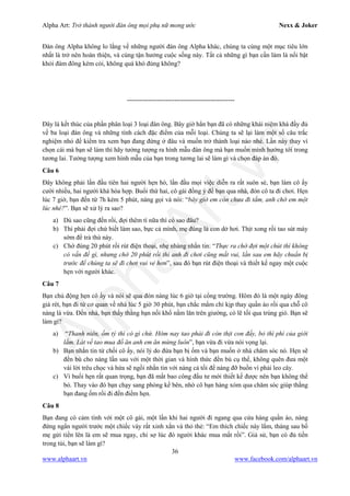 Alpha Art: Trở thành người đàn ông mọi phụ nữ mong ước Nexx & Joker
36
www.alphaart.vn www.facebook.com/alphaart.vn
Đàn ông Alpha không lo lắng về những người đàn ông Alpha khác, chúng ta cùng một mục tiêu lớn
nhất là trở nên hoàn thiện, và cùng tận hưởng cuộc sống này. Tất cả những gì bạn cần làm là nổi bật
khỏi đám đông kém cỏi, không quá khó đúng không?
--------------------------------------------------
Đây là kết thúc của phần phân loại 3 loại đàn ông. Bây giờ hẳn bạn đã có những khái niệm khá đầy đủ
về ba loại đàn ông và những tính cách đặc điểm của mỗi loại. Chúng ta sẽ lại làm một số câu trắc
nghiệm nhỏ để kiểm tra xem bạn đang đứng ở đâu và muốn trở thành loại nào nhé. Lần này thay vì
chọn cái mà bạn sẽ làm thì hãy tưởng tượng ra hình mẫu đàn ông mà bạn muốn mình hướng tới trong
tương lai. Tưởng tượng xem hình mẫu của bạn trong tương lai sẽ làm gì và chọn đáp án đó.
Câu 6
Đây không phải lần đầu tiên hai người hẹn hò, lần đầu mọi việc diễn ra rất suôn sẻ, bạn làm cô ấy
cười nhiều, hai người khá hòa hợp. Buổi thứ hai, cô gái đồng ý để bạn qua nhà, đón cô ta đi chơi. Hẹn
lúc 7 giờ, bạn đến từ 7h kém 5 phút, nàng gọi và nói: “bây giờ em còn chưa đi tắm, anh chờ em một
lúc nhé?”. Bạn sẽ xử lý ra sao?
a) Dù sao cũng đến rồi, đợi thêm tí nữa thì có sao đâu?
b) Thì phải đợi chứ biết làm sao, bực cả mình, mẹ đúng là con dở hơi. Thịt xong rồi tao sút mày
sớm để trả thù này.
c) Chờ đúng 20 phút rồi rút điện thoại, nhẹ nhàng nhắn tin: “Thực ra chờ đợi một chút thì không
có vấn đề gì, nhưng chờ 20 phút rồi thì anh đi chơi cũng mất vui, lần sau em hãy chuẩn bị
trước để chúng ta sẽ đi chơi vui vẻ hơn”, sau đó bạn rút điện thoại và thiết kế ngay một cuộc
hẹn với người khác.
Câu 7
Bạn chủ động hẹn cô ấy và nói sẽ qua đón nàng lúc 6 giờ tại cổng trường. Hôm đó là một ngày đông
giá rét, bạn đi từ cơ quan về nhà lúc 5 giờ 30 phút, bạn chắc mẩm chỉ kịp thay quần áo rồi qua chỗ cô
nàng là vừa. Đến nhà, bạn thấy thằng bạn nối khố nằm lăn trên giường, có lẽ tối qua trúng gió. Bạn sẽ
làm gì?
a) “Thanh niên, ốm tý thì có gì chứ. Hôm nay tao phải đi còn thịt con đấy, bỏ thì phí của giời
lắm. Lát về tao mua đồ ăn anh em ăn mừng luôn”, bạn vừa đi vừa nói vọng lại.
b) Bạn nhắn tin từ chối cô ấy, nói lý do đứa bạn bị ốm và bạn muốn ở nhà chăm sóc nó. Hẹn sẽ
đền bù cho nàng lần sau với một thời gian và hình thức đền bù cụ thể, không quên đưa một
vài lời trêu chọc và hứa sẽ ngồi nhắn tin với nàng cả tối để nàng đỡ buồn vì phải leo cây.
c) Vì buổi hẹn rất quan trọng, bạn đã mất bao công đầu tư mới thiết kế được nên bạn không thể
bỏ. Thay vào đó bạn chạy sang phòng kế bên, nhờ cô bạn hàng xóm qua chăm sóc giúp thằng
bạn đang ốm rồi đi đến điểm hẹn.
Câu 8
Bạn đang có cảm tình với một cô gái, một lần khi hai người đi ngang qua cửa hàng quần áo, nàng
đứng ngẩn người trước một chiếc váy rất xinh xắn và thỏ thẻ: “Em thích chiếc này lắm, tháng sau bố
mẹ gửi tiền lên là em sẽ mua ngay, chỉ sợ lúc đó người khác mua mất rồi”. Giả sử, bạn có đủ tiền
trong túi, bạn sẽ làm gì?
 