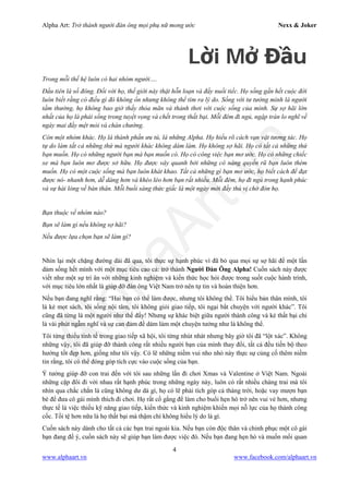 Alpha Art: Trở thành người đàn ông mọi phụ nữ mong ước Nexx & Joker
4
www.alphaart.vn www.facebook.com/alphaart.vn
Lời Mở Đầu
Trong mỗi thế hệ luôn có hai nhóm người….
Đầu tiên là số đông. Đối với họ, thế giới này thật hỗn loạn và đầy nuối tiếc. Họ sống gần hết cuộc đời
luôn biết rằng có điều gì đó không ổn nhưng không thể tìm ra lý do. Sống với tư tưởng mình là người
tầm thường, họ không bao giờ thấy thỏa mãn và thảnh thơi với cuộc sống của mình. Sự sợ hãi lớn
nhất của họ là phải sống trong tuyệt vọng và chết trong thất bại. Mỗi đêm đi ngủ, ngập tràn lo nghĩ về
ngày mai đầy mệt mỏi và chán chường.
Còn một nhóm khác. Họ là thành phần ưu tú, là những Alpha. Họ hiểu rõ cách vạn vật tương tác. Họ
tự do làm tất cả những thứ mà người khác không dám làm. Họ không sợ hãi. Họ có tất cả những thứ
bạn muốn. Họ có những người bạn mà bạn muốn có. Họ có công việc bạn mơ ước. Họ có những chiếc
xe mà bạn luôn mơ được sở hữu. Họ được vây quanh bởi những cô nàng quyến rũ bạn luôn thèm
muốn. Họ có một cuộc sống mà bạn luôn khát khao. Tất cả những gì bạn mơ ước, họ biết cách để đạt
được nó- nhanh hơn, dễ dàng hơn và khéo léo hơn bạn rất nhiều. Mỗi đêm, họ đi ngủ trong hạnh phúc
và sự hài lòng về bản thân. Mỗi buổi sáng thức giấc là một ngày mới đầy thú vị chờ đón họ.
Bạn thuộc về nhóm nào?
Bạn sẽ làm gì nếu không sợ hãi?
Nếu được lựa chọn bạn sẽ làm gì?
Nhìn lại một chặng đường dài đã qua, tôi thực sự hạnh phúc vì đã bỏ qua mọi sự sợ hãi để một lần
dám sống hết mình với một mục tiêu cao cả: trở thành Người Đàn Ông Alpha! Cuốn sách này được
viết như một sự tri ân với những kinh nghiệm và kiến thức học hỏi được trong suốt cuộc hành trình,
với mục tiêu lớn nhất là giúp đỡ đàn ông Việt Nam trở nên tự tin và hoàn thiện hơn.
Nếu bạn đang nghĩ rằng: “Hai bạn có thể làm được, nhưng tôi không thể. Tôi hiểu bản thân mình, tôi
là kẻ mọt sách, tôi sống nội tâm, tôi không giỏi giao tiếp, tôi ngại bắt chuyện với người khác”. Tôi
cũng đã từng là một người như thế đấy! Nhưng sự khác biệt giữa người thành công và kẻ thất bại chỉ
là vài phút ngẫm nghĩ và sự can đảm để dám làm một chuyện tưởng như là không thể.
Tôi từng thiếu tinh tế trong giao tiếp xã hội, tôi từng nhút nhát nhưng bây giờ tôi đã “lột xác”. Không
những vậy, tôi đã giúp đỡ thành công rất nhiều người bạn của mình thay đổi, tất cả đều tiến bộ theo
hướng tốt đẹp hơn, giống như tôi vậy. Có lẽ những niềm vui nho nhỏ này thực sự củng cố thêm niềm
tin rằng, tôi có thể đóng góp tích cực vào cuộc sống của bạn.
Ý tưởng giúp đỡ con trai đến với tôi sau những lần đi chơi Xmas và Valentine ở Việt Nam. Ngoài
những cặp đôi đi với nhau rất hạnh phúc trong những ngày này, luôn có rất nhiều chàng trai mà tôi
nhìn qua chắc chắn là cũng không dư dả gì, họ có lẽ phải tích góp cả tháng trời, hoặc vay mượn bạn
bè để đưa cô gái mình thích đi chơi. Họ rất cố gắng để làm cho buổi hẹn hò trở nên vui vẻ hơn, nhưng
thực tế là việc thiếu kỹ năng giao tiếp, kiến thức và kinh nghiệm khiến mọi nỗ lực của họ thành công
cốc. Tồi tệ hơn nữa là họ thất bại mà thậm chí không hiểu lý do là gì.
Cuốn sách này dành cho tất cả các bạn trai ngoài kia. Nếu bạn còn độc thân và chinh phục một cô gái
bạn đang để ý, cuốn sách này sẽ giúp bạn làm được việc đó. Nếu bạn đang hẹn hò và muốn mối quan
 