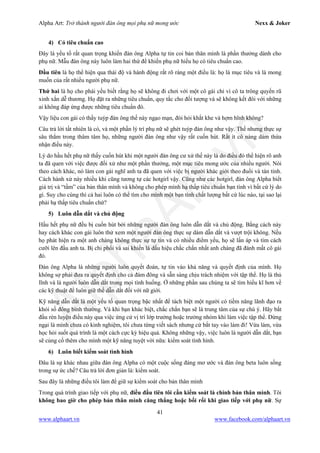 Alpha Art: Trở thành người đàn ông mọi phụ nữ mong ước Nexx & Joker
41
www.alphaart.vn www.facebook.com/alphaart.vn
4) Có tiêu chuẩn cao
Đây là yếu tố rất quan trọng khiến đàn ông Alpha tự tin coi bản thân mình là phần thưởng dành cho
phụ nữ. Mẫu đàn ông này luôn làm hai thứ để khiến phụ nữ hiểu họ có tiêu chuẩn cao.
Đầu tiên là họ thể hiện qua thái độ và hành động rất rõ ràng một điều là: họ là mục tiêu và là mong
muốn của rất nhiều người phụ nữ.
Thứ hai là họ cho phái yếu biết rằng họ sẽ không đi chơi với một cô gái chỉ vì cô ta trông quyến rũ
xinh xắn dễ thương. Họ đặt ra những tiêu chuẩn, quy tắc cho đối tượng và sẽ không kết đôi với những
ai không đáp ứng được những tiêu chuẩn đó.
Vậy liệu con gái có thấy tuýp đàn ông thế này ngạo mạn, đòi hỏi khắt khe và hợm hĩnh không?
Câu trả lời tất nhiên là có, và một phần lý trí phụ nữ sẽ ghét tuýp đàn ông như vậy. Thế nhưng thực sự
sâu thẳm trong thâm tâm họ, những người đàn ông như vậy rất cuốn hút. Rất ít cô nàng dám thừa
nhận điều này.
Lý do hầu hết phụ nữ thấy cuốn hút khi một người đàn ông cư xử thế này là do điều đó thể hiện rõ anh
ta đã quen với việc được đối xử như một phần thưởng, một mục tiêu mong ước của nhiều người. Nói
theo cách khác, nó làm con gái nghĩ anh ta đã quen với việc bị người khác giới theo đuổi và tán tỉnh.
Cách hành xử này nhiều khi cũng tương tự các hotgirl vậy. Cũng như các hotgirl, đàn ông Alpha biết
giá trị và “tầm” của bản thân mình và không cho phép mình hạ thấp tiêu chuẩn bạn tình vì bất cứ lý do
gì. Suy cho cùng thì cả hai luôn có thể tìm cho mình một bạn tình chất lượng bất cứ lúc nào, tại sao lại
phải hạ thấp tiêu chuẩn chứ?
5) Luôn dẫn dắt và chủ động
Hầu hết phụ nữ đều bị cuốn hút bởi những người đàn ông luôn dẫn dắt và chủ động. Bằng cách này
hay cách khác con gái luôn thử xem một người đàn ông thực sự dám dẫn dắt và vượt trội không. Nếu
họ phát hiện ra một anh chàng không thực sự tự tin và có nhiều điểm yếu, họ sẽ lấn áp và tìm cách
cưỡi lên đầu anh ta. Bị chi phối và sai khiến là dấu hiệu chắc chắn nhất anh chàng đã đánh mất cô gái
đó.
Đàn ông Alpha là những người luôn quyết đoán, tự tin vào khả năng và quyết định của mình. Họ
không sợ phải đưa ra quyết định cho cả đám đông và sẵn sàng chịu trách nhiệm với tập thể. Họ là thủ
lĩnh và là người luôn dẫn dắt trong mọi tình huống. Ở những phần sau chúng ta sẽ tìm hiểu kĩ hơn về
các kỹ thuật để luôn giữ thế dẫn dắt đối với nữ giới.
Kỹ năng dẫn dắt là một yếu tố quan trọng bậc nhất để tách biệt một người có tiềm năng lãnh đạo ra
khỏi số đông bình thường. Và khi bạn khác biệt, chắc chắn bạn sẽ là trung tâm của sự chú ý. Hãy bắt
đầu rèn luyện điều này qua việc ứng cử vị trí lớp trưởng hoặc trưởng nhóm khi làm việc tập thể. Đừng
ngại là mình chưa có kinh nghiệm, tôi chưa từng viết sách nhưng cứ bắt tay vào làm đi! Vừa làm, vừa
học hỏi suốt quá trình là một cách cực kỳ hiệu quả. Không những vậy, việc luôn là người dẫn dắt, bạn
sẽ củng cố thêm cho mình một kỹ năng tuyệt vời nữa: kiểm soát tình hình.
6) Luôn biết kiểm soát tình hình
Đâu là sự khác nhau giữa đàn ông Alpha có một cuộc sống đáng mơ ước và đàn ông beta luôn sống
trong sự ức chế? Câu trả lời đơn giản là: kiểm soát.
Sau đây là những điều tôi làm để giữ sự kiểm soát cho bản thân mình
Trong quá trình giao tiếp với phụ nữ, điều đầu tiên tôi cần kiểm soát là chính bản thân mình. Tôi
không bao giờ cho phép bản thân mình căng thẳng hoặc bối rối khi giao tiếp với phụ nữ. Sự
 