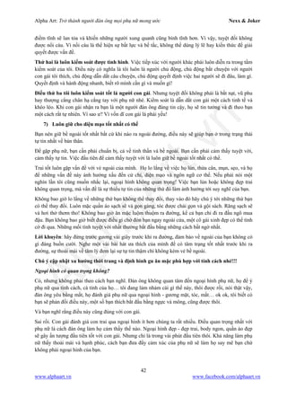 Alpha Art: Trở thành người đàn ông mọi phụ nữ mong ước Nexx & Joker
42
www.alphaart.vn www.facebook.com/alphaart.vn
điềm tĩnh sẽ lan tỏa và khiến những người xung quanh cũng bình tĩnh hơn. Vì vậy, tuyệt đối không
được nổi cáu. Vì nối cáu là thể hiện sự bất lực và bế tắc, không thể dùng lý lẽ hay kiến thức để giải
quyết được vấn đề.
Thứ hai là luôn kiểm soát được tình hình. Việc tiếp xúc với người khác phái luôn diễn ra trong tầm
kiểm soát của tôi. Điều này có nghĩa là tôi luôn là người chủ động, chủ động bắt chuyện với người
con gái tôi thích, chủ động dẫn dắt câu chuyện, chủ động quyết định việc hai người sẽ đi đâu, làm gì.
Quyết định và hành động nhanh, biết rõ mình cần gì và muốn gì!
Điều thứ ba tôi luôn kiểm soát tốt là người con gái. Nhưng tuyệt đối không phải là bắt nạt, vũ phu
hay thượng cẳng chân hạ cẳng tay với phụ nữ nhé. Kiểm soát là dẫn dắt con gái một cách tinh tế và
khéo léo. Khi con gái nhận ra bạn là một người đàn ông đáng tin cậy, họ sẽ tin tưởng và đi theo bạn
một cách rất tự nhiên. Vì sao ư? Vì vốn dĩ con gái là phái yếu!
7) Luôn giữ cho diện mạo tốt nhất có thể
Bạn nên giữ bề ngoài tốt nhất bất cứ khi nào ra ngoài đường, điều này sẽ giúp bạn ở trong trạng thái
tự tin nhất về bản thân.
Để gặp phụ nữ, bạn cần phải chuẩn bị, cả về tinh thần và bề ngoài. Bạn cần phải cảm thấy tuyệt vời,
cảm thấy tự tin. Việc đầu tiên để cảm thấy tuyệt vời là luôn giữ bề ngoài tốt nhất có thể.
Trai tốt luôn gặp vấn đề với vẻ ngoài của mình. Họ lo lắng về việc họ lùn, thừa cân, mụn, sẹo, và họ
để những vấn đề này ảnh hưởng xấu đến cử chỉ, diện mạo và ngôn ngữ cơ thể. Nếu phải nói một
nghìn lần tôi cũng muốn nhắc lại, ngoại hình không quan trọng! Việc bạn lùn hoặc không đẹp trai
không quan trọng, mà vấn đề là sự thiếu tự tin của những thứ đó làm ảnh hưởng tới suy nghĩ của bạn.
Không bao giờ lo lắng về những thứ bạn không thể thay đổi, thay vào đó hãy chú ý tới những thứ bạn
có thể thay đổi. Luôn mặc quần áo sạch sẽ và gọn gàng, tóc được chải gọn và gội sách. Răng sạch sẽ
và hơi thở thơm tho! Không bao giờ ăn mặc luộm thuộm ra đường, kể cả bạn chỉ đi ra đầu ngõ mua
đậu. Bạn không bao giờ biết được điều gì chờ đón bạn ngay ngoài cửa, một cô gái xinh đẹp có thể tình
cờ đi qua. Những mối tình tuyệt vời nhất thường bắt đầu bằng những cách bất ngờ nhất.
Lời khuyên: hãy đứng trước gương vài giây trước khi ra đường, đảm bảo về ngoài của bạn không có
gì đáng buồn cười. Nghe một vài bài hát ưa thích của mình để có tâm trạng tốt nhất trước khi ra
đường, sự thoải mái về tâm lý đem lại sự tự tin thậm chí không kém vẻ bề ngoài.
Chú ý cập nhật xu hướng thời trang và định hình gu ăn mặc phù hợp với tính cách nhé!!!
Ngoại hình có quan trọng không?
Có, nhưng không phải theo cách bạn nghĩ. Đàn ông không quan tâm đến ngoại hình phụ nữ, họ để ý
phụ nữ qua tính cách, cá tính của họ… tôi đang lảm nhảm cái gì thế này, thôi được rồi, nói thật vậy,
đàn ông yêu bằng mắt, họ đánh giá phụ nữ qua ngoại hình - gương mặt, tóc, mắt… ok ok, tôi biết có
bạn sẽ phản đối điều này, một số bạn thích bắt đầu bằng ngực và mông, cũng được thôi.
Và bạn nghĩ rằng điều này cũng đúng với con gái.
Sai rồi. Con gái đánh giá con trai qua ngoại hình ít hơn chúng ta rất nhiều. Điều quan trọng nhất với
phụ nữ là cách đàn ông làm họ cảm thấy thế nào. Ngoại hình đẹp - đẹp trai, body ngon, quần áo đẹp
sẽ gây ấn tượng đầu tiên tốt với con gái. Nhưng chỉ là trong vài phút đầu tiên thôi. Khả năng làm phụ
nữ thấy thoải mái và hạnh phúc, cách bạn đưa đẩy cảm xúc của phụ nữ sẽ làm họ say mê bạn chứ
không phải ngoại hình của bạn.
 