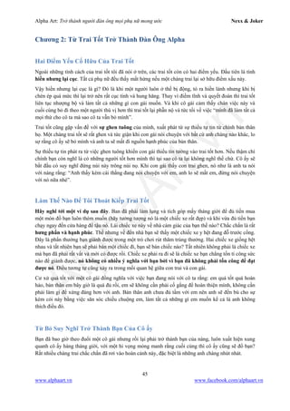 Alpha Art: Trở thành người đàn ông mọi phụ nữ mong ước Nexx & Joker
45
www.alphaart.vn www.facebook.com/alphaart.vn
Chương 2: Từ Trai Tốt Trở Thành Đàn Ông Alpha
Hai Điểm Yếu Cố Hữu Của Trai Tốt
Ngoài những tính cách của trai tốt tôi đã nói ở trên, các trai tốt còn có hai điểm yếu. Đầu tiên là tính
hiền nhưng lại cục. Tất cả phụ nữ đều thấy mất hứng nếu một chàng trai lại sở hữu điểm xấu này.
Vậy hiền nhưng lại cục là gì? Đó là khi một người luôn ở thế bị động, tỏ ra hiền lành nhưng khi bị
chèn ép quá mức thì lại trở nên rất cục tính và hung hăng. Thay vì điềm tĩnh và quyết đoán thì trai tốt
liên tục nhượng bộ và làm tất cả những gì con gái muốn. Và khi cô gái cảm thấy chán việc này và
cuối cùng bỏ đi theo một người thú vị hơn thì trai tốt lại phẫn nộ và tức tối về việc “mình đã làm tất cả
mọi thứ cho cô ta mà sao cô ta vẫn bỏ mình”.
Trai tốt cũng gặp vấn đề với sự ghen tuông của mình, xuất phát từ sự thiếu tự tin từ chính bản thân
họ. Một chàng trai tốt sẽ rất ghen và tức giận khi con gái nói chuyện với bất cứ anh chàng nào khác, lo
sợ rằng cô ấy sẽ bỏ mình và anh ta sẽ mất đi nguồn hạnh phúc của bản thân.
Sự thiếu tự tin phát ra từ việc ghen tuông khiến con gái thiếu tin tưởng vào trai tốt hơn. Nếu thậm chí
chính bạn còn nghĩ là có những người tốt hơn mình thì tại sao cô ta lại không nghĩ thế chứ. Cô ấy sẽ
bắt đầu có suy nghĩ đứng núi này trông núi nọ. Khi con gái thấy con trai ghen, nó như là anh ta nói
với nàng rằng: “Anh thấy kém cái thằng đang nói chuyện với em, anh lo sẽ mất em, đừng nói chuyện
với nó nữa nhé”.
Làm Thế Nào Để Tôi Thoát Kiếp Trai Tốt
Hãy nghĩ tới một ví dụ sau đây. Ban đã phải làm lụng và tích góp mấy tháng giời để đủ tiền mua
một món đồ bạn luôn thèm muốn (hãy tưởng tượng nó là một chiếc xe rất đẹp) và khi vừa đủ tiền bạn
chạy ngay đến cửa hàng để tậu nó. Lái chiếc xe này về nhà cảm giác của bạn thế nào? Chắc chắn là rất
hưng phấn và hạnh phúc. Thế nhưng về đến nhà bạn sẽ thấy một chiếc xe y hệt đang đỗ trước cổng.
Đây là phẩn thưởng bạn giành được trong một trò chơi rút thăm trúng thưởng. Hai chiếc xe giống hệt
nhau và tất nhiên bạn sẽ phải bán một chiếc đi, bạn sẽ bán chiếc nào? Tất nhiên không phải là chiếc xe
mà bạn đã phải rất vất vả mới có được rồi. Chiếc xe phải ra đi sẽ là chiếc xe bạn chẳng tốn tí công sức
nào để giành được, nó không có nhiều ý nghĩa với bạn bởi vì bạn đã không phải tốn công để đạt
được nó. Điều tương tự cũng xảy ra trong mối quan hệ giữa con trai và con gái.
Cư xử quá tốt với một cô gái đồng nghĩa với việc bạn đang nói với cô ta rằng: em quá tốt quá hoàn
hảo, bản thân em bây giờ là quá đủ rồi, em sẽ không cần phải cố gắng để hoàn thiện mình, không cần
phải làm gì để xứng đáng hơn với anh. Bản thân anh chưa đủ tầm với em nên anh sẽ đền bù cho sự
kém cỏi này bằng việc săn sóc chiều chuộng em, làm tất cả những gì em muốn kể cả là anh không
thích điều đó.
Từ Bỏ Suy Nghĩ Trở Thành Bạn Của Cô ấy
Bạn đã bao giờ theo đuổi một cô gái nhưng rồi lại phải trở thành bạn của nàng, luôn xuất hiện xung
quanh cô ấy hàng tháng giời, với một hi vọng mỏng manh rằng cuối cùng thì cô ấy cũng sẽ đổ bạn?
Rất nhiều chàng trai chắc chắn đã rơi vào hoàn cảnh này, đặc biệt là những anh chàng nhút nhát.
 